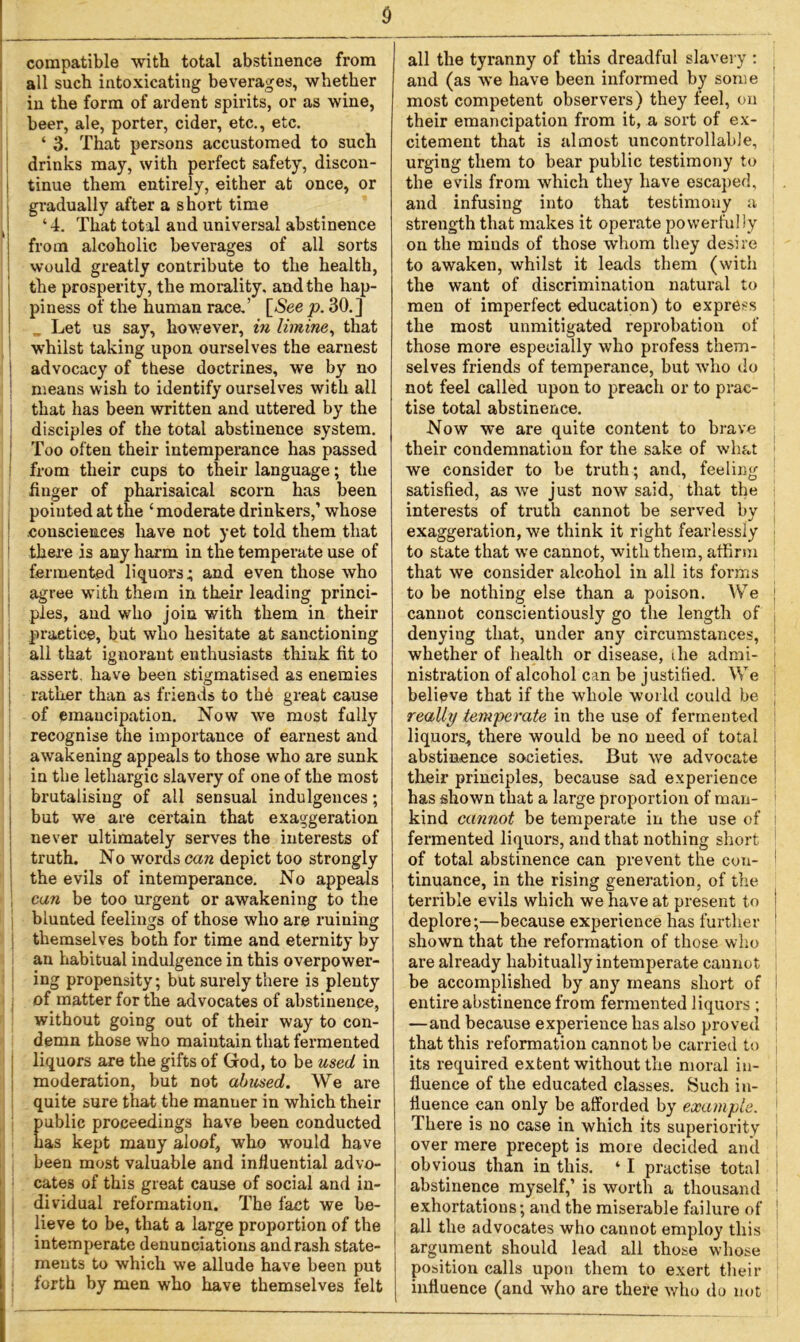 $ compatible with total abstinence from all such intoxicating beverages, whether in the form of ardent spirits, or as wine, beer, ale, porter, cider, etc., etc. ‘ 3. That persons accustomed to such drinks may, with perfect safety, discon- ! tinue them entirely, either at once, or gradually after a short time ‘ 4. That total and universal abstinence from alcoholic beverages of all sorts would greatly contribute to the health, the prosperity, the morality, and the hap- piness of the human race.’ [See p. 30.] „ Let us say, however, in limine, that whilst taking upon ourselves the earnest ; advocacy of these doctrines, we by no means wish to identify ourselves with all that has been written and uttered by the disciples of the total abstinence system. Too often their intemperance has passed from their cups to their language; the finger of pharisaical scorn has been pointed at the ‘ moderate drinkers,’ whose .consciences have not yet told them that there is any harm in the temperate use of fermented liquors; and even those who agree with them in their leading princi- ples, and who join with them in their practice, but who hesitate at sanctioning all that ignorant enthusiasts think fit to assert, have been stigmatised as enemies rather than as friends to thb great cause of emancipation. Now we most fully recognise the importance of earnest and awakening appeals to those who are sunk in the lethargic slavery of one of the most brutalising of all sensual indulgences; but we are certain that exaggeration never ultimately serves the interests of truth. No words can depict too strongly the evils of intemperance. No appeals can be too urgent or awakening to the blunted feelings of those who are ruining themselves both for time and eternity by an habitual indulgence in this overpower- ing propensity; but surely there is plenty of matter for the advocates of abstinence, without going out of their way to con- demn those who maintain that fermented liquors are the gifts of God, to be used in moderation, but not abused. We are quite sure that the manner in which their ublic proceedings have been conducted as kept many aloof, who would have been most valuable and influential advo- cates of this great cause of social and in- dividual reformation. The fact we be- lieve to be, that a large proportion of the intemperate denunciations and rash state- ments to which we allude have been put forth by men who have themselves felt all the tyranny of this dreadful slavery : and (as we have been informed by some most competent observers) they feel, on their emancipation from it, a sort of ex- citement that is almost uncontrollable, urging them to bear public testimony to j the evils from which they have escaped, and infusing into that testimony a strength that makes it operate powerful!y on the minds of those whom they desire to awaken, whilst it leads them (with the want of discrimination natural to men of imperfect education) to express the most unmitigated reprobation of those more especially who profess them- selves friends of temperance, but who do j not feel called upon to preach or to prac- tise total abstinence. Now we are quite content to brave their condemnation for the sake of what we consider to be truth; and, feeling satisfied, as we just now said, that the interests of truth cannot be served by exaggeration, we think it right fearlessly ■ to state that we cannot, with them, affirm that we consider alcohol in all its forms to be nothing else than a poison. We j cannot conscientiously go the length of denying that, under any circumstances, whether of health or disease, ihe admi- nistration of alcohol can be justified. We believe that if the whole world could be ; really temperate in the use of fermented liquors^ there would be no need of total abstinence societies. But we advocate their principles, because sad experience has shown that a large proportion of man- kind cannot be temperate in the use of I fermented liquors, and that nothing short 1 of total abstinence can prevent the con- 1 tinuance, in the rising generation, of the terrible evils which we have at present to I deplore;—because experience has further 1 shown that the reformation of those who are already habitually intemperate cannot be accomplished by any means short of entire abstinence from fermented liquors ; —and because experience has also proved that this reformation cannot be carried to its required extent without the moral in- fluence of the educated classes. Such in- fluence can only be afforded by example. ! There is no case in which its superiority over mere precept is more decided and obvious than in this. ‘ I practise total abstinence myself,’ is worth a thousand exhortations; and the miserable failure of all the advocates who cannot employ this argument should lead all those whose position calls upon them to exert their influence (and who are there who do not