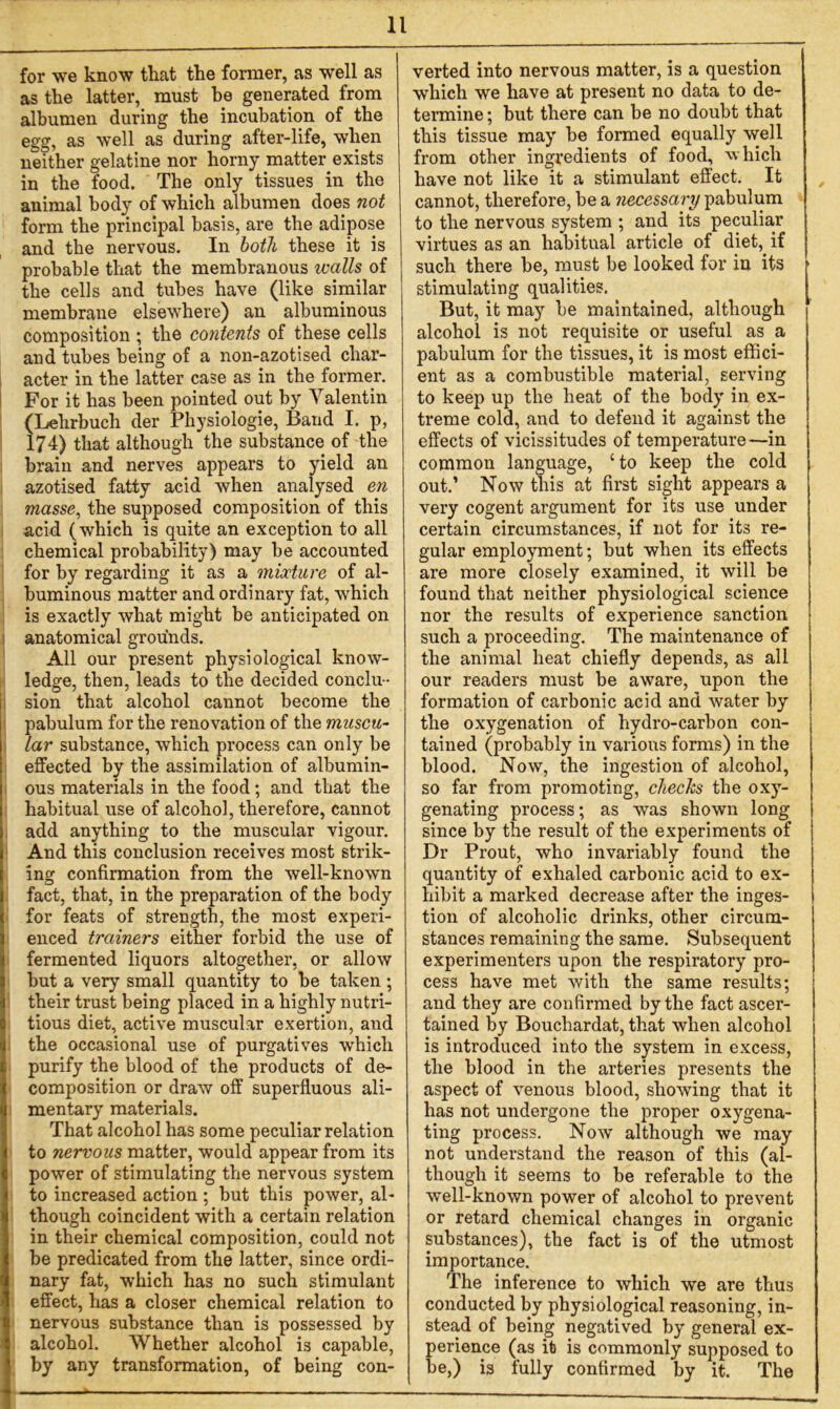 for we know that the former, as well as as the latter, must be generated from albumen during the incubation of the egg, as well as during after-life, when neither gelatine nor horny matter exists in the food. The only tissues in the animal body of which albumen does not form the principal basis, are the adipose and the nervous. In both these it is probable that the membranous ivalls of the cells and tubes have (like similar membrane elsewhere) an albuminous composition ; the contents of these cells and tubes being of a non-azotised char- acter in the latter case as in the former. For it has been pointed out by Valentin (Lehrbuch der Physiologic, Band I. p, 174) that although the substance of the brain and nerves appears to yield an azotised fatty acid when analysed en masse, the supposed composition of this acid (which is quite an exception to all chemical probability) may be accounted for by regarding it as a mixture of al- buminous matter and ordinary fat, which is exactly what might be anticipated on anatomical grounds. All our present physiological know- ledge, then, leads to the decided conclu- sion that alcohol cannot become the pabulum for the renovation of the muscu- lar substance, which process can only be effected by the assimilation of albumin- ous materials in the food; and that the habitual use of alcohol, therefore, cannot add anything to the muscular vigour. And this conclusion receives most strik- ing confirmation from the well-known fact, that, in the preparation of the body for feats of strength, the most experi- enced trainers either forbid the use of fermented liquors altogether, or allow but a very small quantity to be taken; their trust being placed in a highly nutri- tious diet, active muscular exertion, and the occasional use of purgatives which purify the blood of the products of de- composition or draw off superfluous ali- mentary materials. That alcohol has some peculiar relation to nervous matter, would appear from its power of stimulating the nervous system to increased action ; but this power, al- though coincident with a certain relation in their chemical composition, could not be predicated from the latter, since ordi- nary fat, which has no such stimulant effect, has a closer chemical relation to nervous substance than is possessed by alcohol. Whether alcohol is capable, by any transformation, of being con- verted into nervous matter, is a question which we have at present no data to de- termine ; but there can be no doubt that this tissue may be formed equally well from other ingredients of food, which have not like it a stimulant effect. It cannot, therefore, be a necessary pabulum to the nervous system ; and its peculiar virtues as an habitual article of diet, if such there be, must be looked for in its stimulating qualities. But, it may be maintained, although alcohol is not requisite or useful as a pabulum for the tissues, it is most effici- ent as a combustible material, serving to keep up the heat of the body in ex- treme cold, and to defend it against the effects of vicissitudes of temperature—in common language, ‘to keep the cold out.’ Now this at first sight appears a very cogent argument for its use under certain circumstances, if not for its re- gular employment; but when its effects are more closely examined, it will be found that neither physiological science nor the results of experience sanction such a proceeding. The maintenance of the animal heat chiefly depends, as all our readers must be aware, upon the formation of carbonic acid and water by the oxygenation of hydro-carbon con- tained (probably in various forms) in the blood. Now, the ingestion of alcohol, so far from promoting, checks the oxy- genating process; as was shown long since by the result of the experiments of Dr Prout, who invariably found the quantity of exhaled carbonic acid to ex- hibit a marked decrease after the inges- tion of alcoholic drinks, other circum- stances remaining the same. Subsequent experimenters upon the respiratory pro- cess have met with the same results; and they are confirmed by the fact ascer- tained by Bouchardat, that when alcohol is introduced into the system in excess, the blood in the arteries presents the aspect of venous blood, showing that it has not undergone the proper oxygena- ting process. Now although we may not understand the reason of this (al- though it seems to be referable to the well-known power of alcohol to prevent or retard chemical changes in organic substances), the fact is of the utmost importance. The inference to which we are thus conducted by physiological reasoning, in- stead of being negatived by general ex- perience (as it is commonly supposed to be,) is fully confirmed by it. The