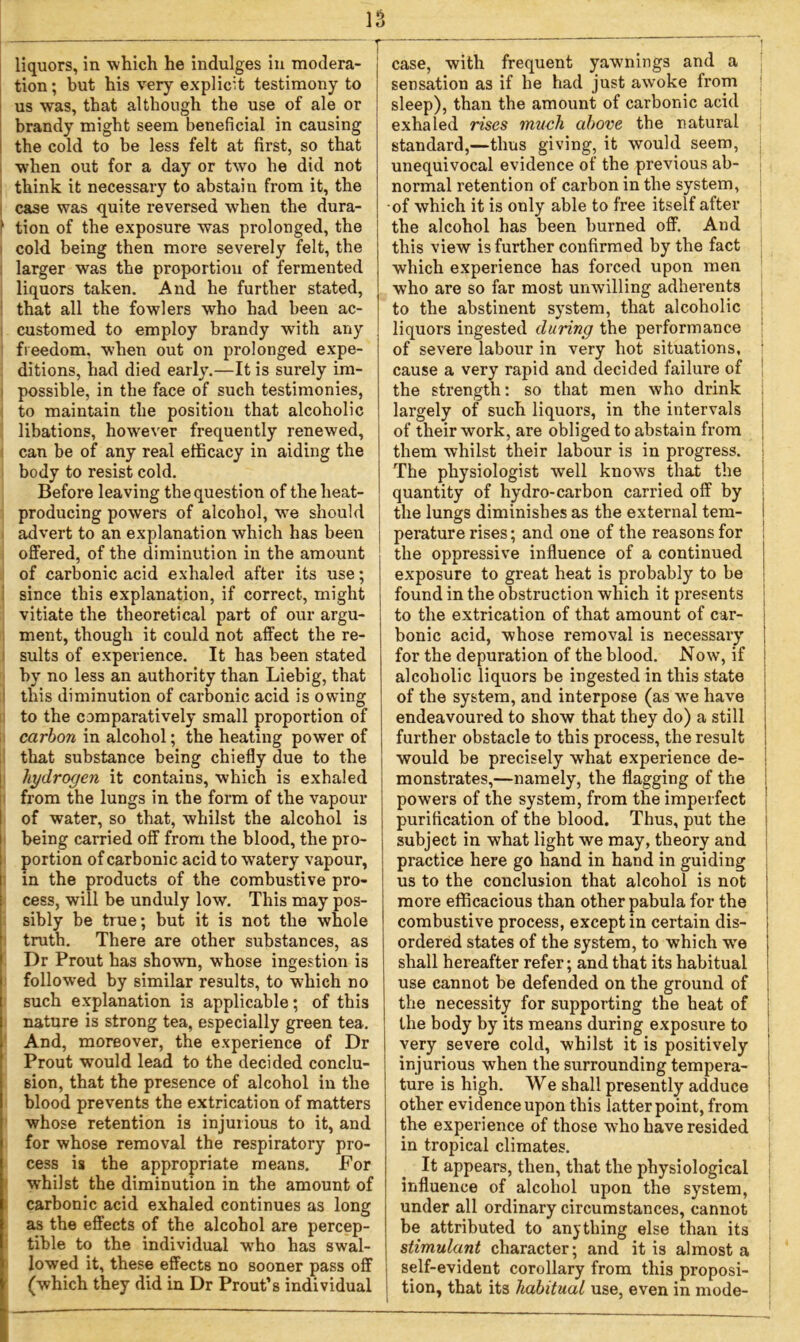 liquors, in which he indulges in modera- tion; but his very explicit testimony to us w~as, that although the use of ale or brandy might seem beneficial in causing the cold to be less felt at first, so that when out for a day or two he did not think it necessary to abstain from it, the case was quite reversed when the dura- > tion of the exposure was prolonged, the cold being then more severely felt, the larger was the proportion of fermented liquors taken. And he further stated, that all the fowlers who had been ac- customed to employ brandy with any freedom, when out on prolonged expe- ditions, had died early.—It is surely im- possible, in the face of such testimonies, to maintain the position that alcoholic libations, however frequently renewed, can be of any real efficacy in aiding the body to resist cold. Before leaving the question of the heat- producing powers of alcohol, we should advert to an explanation which has been offered, of the diminution in the amount of carbonic acid exhaled after its use; since this explanation, if correct, might vitiate the theoretical part of our argu- ment, though it could not affect the re- sults of experience. It has been stated by no less an authority than Liebig, that this diminution of carbonic acid is owing to the comparatively small proportion of carbon in alcohol; the heating power of that substance being chiefly due to the hydrogen it contains, which is exhaled from the lungs in the form of the vapour of water, so that, whilst the alcohol is being carried off from the blood, the pro- portion of carbonic acid to wTatery vapour, in the products of the combustive pro- cess, will be unduly low. This may pos- sibly be true; but it is not the whole truth. There are other substances, as Dr Prout has shown, whose ingestion is followed by similar results, to which no such explanation is applicable; of this nature is strong tea, especially green tea. And, moreover, the experience of Dr Prout would lead to the decided conclu- sion, that the presence of alcohol in the blood prevents the extrication of matters whose retention is injurious to it, and for whose removal the respiratory pro- cess is the appropriate means. For whilst the diminution in the amount of carbonic acid exhaled continues as long as the effects of the alcohol are percep- tible to the individual wTho has swal- lowed it, these effects no sooner pass off (which they did in Dr Prout’s individual case, with frequent yawnings and a sensation as if he had just awoke from sleep), than the amount of carbonic acid exhaled rises much above the natural standard,—thus giving, it would seem, unequivocal evidence of the previous ab- normal retention of carbon in the system, of which it is only able to free itself after the alcohol has been burned off. And this view is further confirmed by the fact which experience has forced upon men who are so far most unwilling adherents to the abstinent system, that alcoholic liquors ingested during the performance of severe labour in very hot situations, cause a very rapid and decided failure of the strength: so that men who drink largely of such liquors, in the intervals of their work, are obliged to abstain from them whilst their labour is in progress. The physiologist well knows that the quantity of hydro-carbon carried off by the lungs diminishes as the external tem- perature rises; and one of the reasons for the oppressive influence of a continued exposure to great heat is probably to be found in the obstruction which it presents to the extrication of that amount of car- bonic acid, whose removal is necessary for the depuration of the blood. Now, if alcoholic liquors be ingested in this state of the system, and interpose (as we have endeavoured to show that they do) a still further obstacle to this process, the result would be precisely what experience de- monstrates,—namely, the flagging of the powers of the system, from the imperfect purification of the blood. Thus, put the subject in what light we may, theory and practice here go hand in hand in guiding us to the conclusion that alcohol is not more efficacious than other pabula for the combustive process, except in certain dis- I ordered states of the system, to which wTe j shall hereafter refer; and that its habitual use cannot be defended on the ground of the necessity for supporting the heat of the body by its means during exposure to very severe cold, whilst it is positively injurious when the surrounding tempera- ture is high. We shall presently adduce other evidence upon this latter point, from the experience of those who have resided in tropical climates. It appears, then, that the physiological influence of alcohol upon the system, under all ordinary circumstances, cannot be attributed to anything else than its stimulant character; and it is almost a self-evident corollary from this proposi- tion, that its habitual use, even in mode-