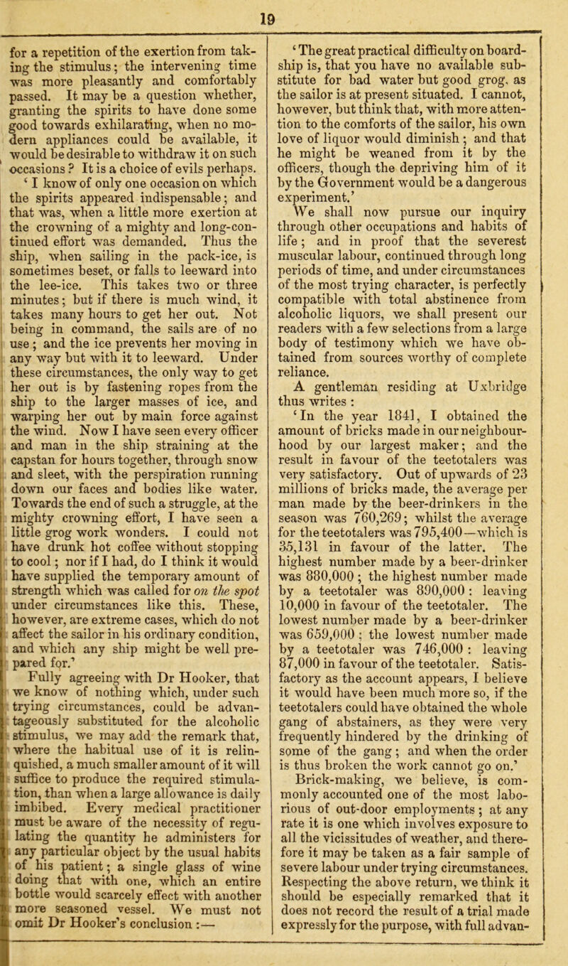 for a repetition of the exertion from tak- ing the stimulus; the intervening time was more pleasantly and comfortably passed. It may he a question whether, granting the spirits to have done some good towards exhilarating, when no mo- dern appliances could he available, it would be desirable to withdraw it on such occasions ? It is a choice of evils perhaps. ‘ I know of only one occasion on which the spirits appeared indispensable; and that was, when a little more exertion at the crowning of a mighty and long-con- tinued effort was demanded. Thus the ship, when sailing in the pack-ice, is sometimes beset, or falls to leeward into the lee-ice. This takes two or three minutes; but if there is much wind, it takes many hours to get her out. Not being in command, the sails are of no use ; and the ice prevents her moving in any way but with it to leeward. Under these circumstances, the only way to get her out is by fastening ropes from the ship to the larger masses of ice, and warping her out by main force against the wind. Now I have seen every officer and man in the ship straining at the capstan for hours together, through snow and sleet, with the perspiration running down our faces and bodies like water. Towards the end of such a struggle, at the mighty crowning effort, I have seen a little grog work wonders. I could not have drunk hot coffee without stopping to cool; nor if I had, do I think it would have supplied the temporary amount of ' strength which was called for on the spot under circumstances like this. These, however, are extreme cases, which do not affect the sailor in his ordinary condition, and which any ship might be well pre- pared for.’ Fully agreeing with Dr Hooker, that we know of nothing which, under such trying circumstances, could be advan- tageously substituted for the alcoholic stimulus, we may add the remark that, where the habitual use of it is relin- quished, a much smaller amount of it will suffice to produce the required stimula- tion, than when a large allowance is daily imbibed. Every medical practitioner must he aware of the necessity of regu- lating the quantity he administers for i any particular object by the usual habits of his patient; a single glass of wine doing that with one, which an entire • bottle would scarcely effect with another more seasoned vessel. We must not c omit Dr Hooker’s conclusion :— ‘ The great practical difficulty on board- ship is, that you have no available sub- stitute for bad water but good grog, as the sailor is at present situated. I cannot, however, but think that, with more atten- tion to the comforts of the sailor, his own love of liquor would diminish ; and that he might he weaned from it by the officers, though the depriving him of it by the Government would be a dangerous experiment.’ We shall now pursue our inquiry through other occupations and habits of life; and in proof that the severest muscular labour, continued through long periods of time, and under circumstances of the most trying character, is perfectly compatible with total abstinence from alcoholic liquors, we shall present our readers with a few selections from a large body of testimony which we have ob- tained from sources worthy of complete reliance. A gentleman residing at Uxbridge thus writes : ‘In the year 1841, I obtained the amount of bricks made in our neighbour- hood by our largest maker; and the result in favour of the teetotalers was very satisfactory. Out of upwards of 23 millions of bricks made, the average per man made by the beer-drinkers in the season was 760,269; whilst the average for the teetotalers was 795,400—which is 35,131 in favour of the latter. The highest number made by a beer-drinker was 880,000 ; the highest number made by a teetotaler was 890,000 : leaving 10.000 in favour of the teetotaler. The lowest number made by a beer-drinker was 659,000 ; the lowest number made by a teetotaler was 746,000 : leaving 87.000 in favour of the teetotaler. Satis- factory as the account appears, I believe it would have been much more so, if the teetotalers could have obtained the whole gang of abstainers, as they were very frequently hindered by the drinking of some of the gang; and when the order is thus broken the work cannot go on.’ Brick-making, we believe, is com- monly accounted one of the most labo- rious of out-door employments ; at any rate it is one which involves exposure to all the vicissitudes of weather, and there- fore it may be taken as a fair sample of severe labour under trying circumstances. Respecting the above return, we think it should be especially remarked that it does not record the result of a trial made expressly for the purpose, with full advan-