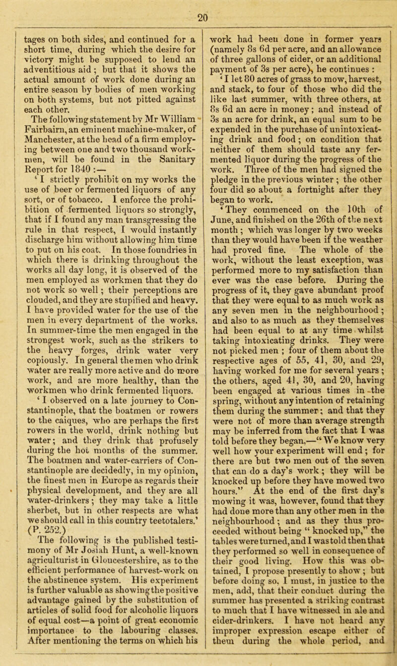 l tages on both sides, and continued for a I short time, during which the desire for ! victory might be supposed to lend an adventitious aid; hut that it shows the actual amount of work done during an entire season by bodies of men working on both systems, but not pitted against each other. The following statement by Mr William Fairbairn, an eminent machine-maker, of Manchester, at the head of a firm employ- ing between one and two thousand work- men, will be found in the Sanitary Report for 1840 :— 41 strictly prohibit on my works the use of beer or fermented liquors of any sort, or of tobacco. I enforce the prohi- bition of fermented liquors so strongly, that if I found any man transgressing the | rule in that respect, I would instantly discharge him without allowing him time to put on his coat. In those foundries in which there is drinking throughout the works all day long, it is observed of the men employed as workmen that they do not work so well; their perceptions are clouded, and they are stupified and heavy. I have provided water for the use of the men in every department of the works. In summer-time the men engaged in the strongest work, such as the strikers to the heavy forges, drink water very copiously. In general the men who drink water are really more active and do more work, and are more healthy, than the workmen who drink fermented liquors. ‘ I observed on a late journey to Con- stantinople, that the boatmen or rowers to the caiques, who are perhaps the first rowers in the world, drink nothing hut water; and they drink that profusely during the hoi months of the summer. The boatmen and water-carriers of Con- stantinople are decidedly, in my opinion, the finest men in Europe as regards their • physical development, and they are all water-drinkers; they may take a little sherbet, but in other respects are what we should call in this country teetotalers.’ (P. 252.) The following is the published testi- mony of Mr Josiah Hunt, a well-known agriculturist in Gloucestershire, as to the efficient performance of harvest-work on the abstinence system. His experiment is further valuable as showingthe positive advantage gained by the substitution of articles of solid food for alcoholic liquors of equal cost—a point of great economic importance to the labouring classes. After mentioning the terms on which his work had been done in former years (namely 8s 6d per acre, and an allowance of three gallons of cider, or an additional payment of 3s per acre^ he continues : ‘ I let 80 acres of grass to mow, harvest, and stack, to four of those who did the like last summer, with three others, at 8s fid an acre in money; and instead of 3s an acre for drink, an equal sum to he expended in the purchase of unintoxicat- ing drink and food; on condition that neither of them should taste any fer- mented liquor during the progress of the work. Three of the men had signed the pledge in the previous winter ; the other four did so about a fortnight after they began to work. ‘They commenced on the 10th of June, and finished on the 26th of the next month ; which was longer by two weeks than they would have been if the weather had proved fine. The whole of the work, without the least exception, was performed more to my satisfaction than ever was the case before. During the progress of it, they gave abundant proof that they were equal to as much work as any seven men in the neighbourhood; and also to as much as they themselves had been equal to at any time whilst taking intoxicating drinks. They were not picked men ; four of them about the respective ages of 55, 41, 30, and 29, having worked for me for several years ; the others, aged 41, 30, and 20, having been engaged at various times in -the spring, without any intention of retaining them during the summer; and that they were not of more than average strength may be inferred from the fact that I was told before they began,—“ We know very well how your experiment will end ; for there are but two men out of the seven that can do a day’s work ; they will be knocked up before they have mowed two hours.” At the end of the first day’s mowing it was, however, found that they had done more than any other men in the neighbourhood; and as they thus pro- ceeded without being “ knocked up,” the tables were turned, and I was told then that they performed so well in consequence of their good living. How this was ob- tained, I propose presently to show ; but before doing so. I must, in justice to the men, add, that their conduct during the summer has presented a striking contrast to much that I have witnessed in ale and cider-drinkers. I have not heard any improper expression escape either of them during the whole period, and