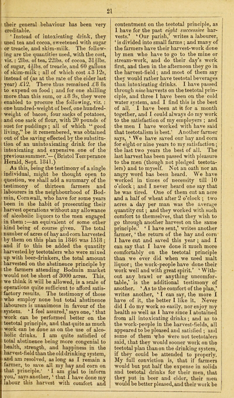 — their general behaviour has been very creditable. ‘ Instead of intoxicating drink, they used tea and cocoa, sweetened with sugar or treacle, and skim-milk. The follow- ing are the quantities used, with the cost, viz.: 21bs. of tea, 221bs. of cocoa, 31 Albs. ' of sugar, 4|lbs. of treacle, and 60 gallons of skim-milk ; all of which cost 4.3 12s, instead of (as at the rate of the cider last year) £12. There thus remained £8 8s to expend on food ; and for one shilling more than this sum, or £ 8 9s, they were enabled to procure the following, viz. : one hundred-weight of beef, one hundred- weight of bacon, four sacks of potatoes, and one sack of flour, with 20 pounds of suet for puddings ; all of which “ good living,” be it remembered, was obtained out of the saving effected by the substitu- tion of an unintoxicating drink for the intoxicating and expensive one of the previous summer.’— ( Bristol Temperance Herald, Sept. 1841.) As this, being the testimony of a single individual, might be thought open to question, we shall add a summary of the testimony of thirteen farmers and labourers in the neighbourhood of Bod- min, Cornwall, who have for some years been in the habit of prosecuting their harvest operations without any allowance of alcoholic liquors to the men engaged in them :—an equivalent of some other kind being of course given. The total number of acres of hay and corn harvested by them on this plan in 1846 was 1518 ; and if to this be added the quantity harvested by teetotalers who were mixed up with beer-drinkers, the total amount harvested on the abstinence principle by the farmers attending Bodmin market would not be short of 3000 acres. This, we think it will be allowed, is a scale of i operations quite sufficient to afford satis- factory results. The testimony of those who employ none but total abstinence labourers is unanimous in favour of the system. ‘ I feel assured,’ says one, ‘ that work can be performed better on the teetotal principle, and that quite as much work can be done as on the use of alco- holic drinks. I am quite satisfied of total abstinence being more congenial to health, strength, and happiness in the harvest-field than the old drinking system, and am resolved, as long as I remain a farmer, to save all my hay and corn on that ^ principle.’ ‘I am glad to inform you, says another, ‘ that 1 have done my labour this harvest with comfort and contentment on the teetotal principle, as I have for the past eight successive har- vests.’ ‘ Our parish,1 writes a labourer, | ‘ is divided into small farms ; and many of the farmers have their harvest-work done by men who have to go to the mine or stream-work, and do their day’s work first, and then in the afternoon they go in the harvest-field; and most of them say they would rather have teetotal beverages than intoxicating drinks. I have passed through nine harvests on the teetotal prin- ciple, and three I have been on the cold water system, and I find this is the best of all. I have been at it for a month together, and I could always do my work to the satisfaction of my employers ; and the men I have worked with have said j that teetotalism is best.’ Another farmer j says, ‘ We have saved our hay and corn j for eight or nine years to my satisfaction; the last two years the best of all. The last harvest has been passed with pleasure to the men (though not pledged teetota- lers) and to myself. Not an oath nor an angry-word has been heard. We have worked in times of necessity till 10 o’clock ; and I never heard one say that he was tired. One of them cut an acre and a half of wheat after 2 o’clock ; two acres a day per man was the average quantity cut; and they worked with such comfort to themselves, that they wish to go through another harvest on the same principle.’ ‘ I have sent,’ writes another farmer, ‘ the return of the hay and corn I have cut and saved this year ; and I can say that I have done it much more comfortably on the teetotal principle than we ever did when we used malt liquor; the work-people have done their work well and with great spirit.’ ‘ With- out any brawl or anything uncomfor- table,’ is the additional testimony of another. ‘ As to the comfort of the plan,’ writes another, ‘ I can say, the more I have of it, the better I like it. Never did I do my work so easily, nor enjoy my health so well as 1 have since I abstained from all intoxicating drinks; and as to the work-people in the harvest-fields, all appeared to be pleased and satisfied ; and some of them who were not teetotalers said, that they would sooner work on the teetotal plan than on the drinking system, if they could be attended to properly. My full conviction is, that if farmers would but put half the expense in solids ; and teetotal drinks for their men, that they put in beer and cider, their men would be better pleased, and their work be