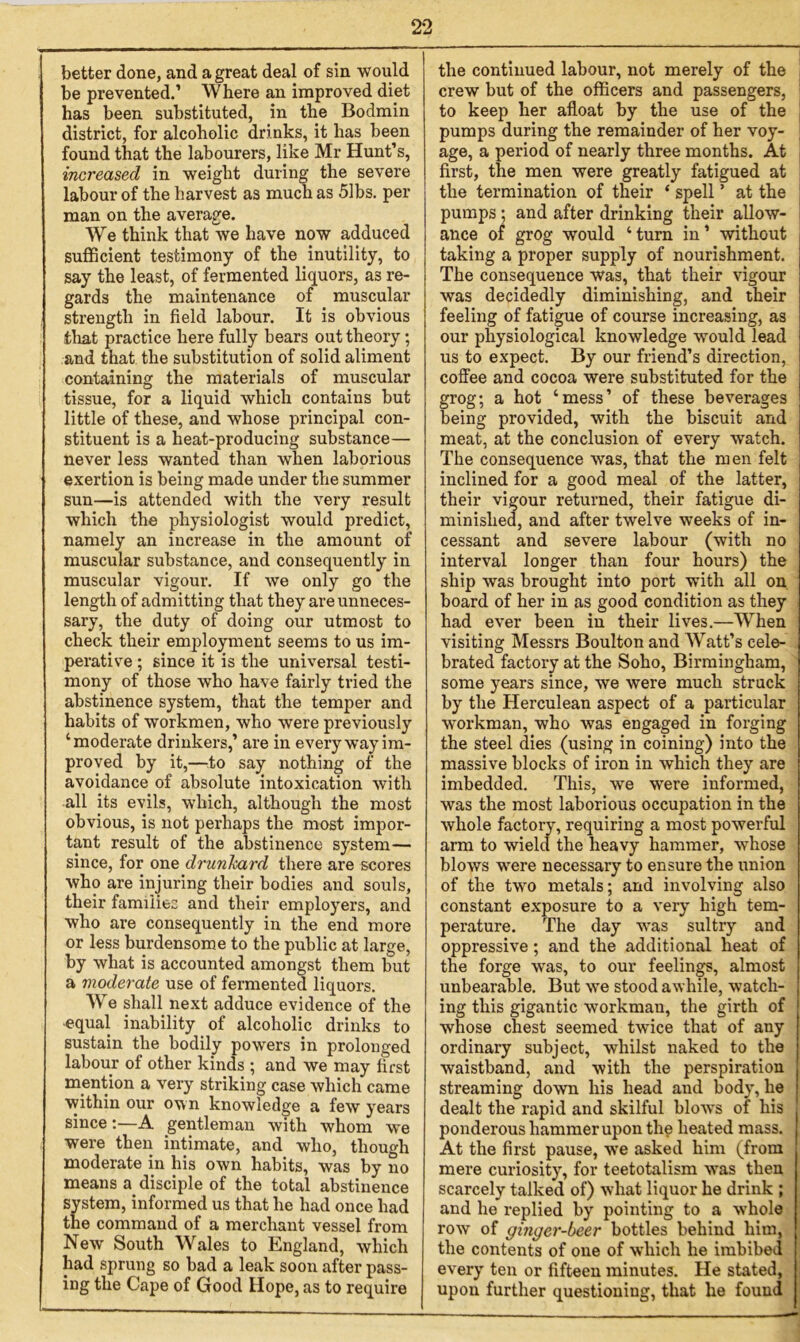 better done, and a great deal of sin would be prevented.’ Where an improved diet has been substituted, in the Bodmin district, for alcoholic drinks, it has been found that the labourers, like Mr Hunt’s, increased in weight during the severe labour of the harvest as much as 51bs. per man on the average. We think that we have now adduced sufficient testimony of the inutility, to say the least, of fermented liquors, as re- gards the maintenance of muscular strength in field labour. It is obvious that practice here fully bears out theory; and that the substitution of solid aliment containing the materials of muscular tissue, for a liquid which contains but little of these, and whose principal con- stituent is a heat-producing substance— never less wanted than when laborious exertion is being made under the summer sun—is attended with the very result which the physiologist would predict, namely an increase in the amount of muscular substance, and consequently in muscular vigour. If we only go the length of admitting that they are unneces- sary, the duty of doing our utmost to check their employment seems to us im- perative ; since it is the universal testi- mony of those who have fairly tried the abstinence system, that the temper and habits of workmen, who were previously ‘moderate drinkers,’ are in every way im- proved by it,—to say nothing of the avoidance of absolute intoxication with all its evils, which, although the most obvious, is not perhaps the most impor- tant result of the abstinence system— since, for one drunkard there are scores who are injuring their bodies and souls, their families and their employers, and who are consequently in the end more or less burdensome to the public at large, by what is accounted amongst them but a moderate use of fermented liquors. We shall next adduce evidence of the ■equal inability of alcoholic drinks to sustain the bodily powers in prolonged labour of other kinds ; and we may first mention a very striking case which came within our own knowledge a few years since:—A gentleman with whom we were then intimate, and who, though moderate in his own habits, was by no means a disciple of the total abstinence system, informed us that he had once had the command of a merchant vessel from New South Wales to England, which had sprung so bad a leak soon after pass- ing the Cape of Good Hope, as to require the continued labour, not merely of the crew but of the officers and passengers, to keep her afloat by the use of the pumps during the remainder of her voy- age, a period of nearly three months. At first, the men were greatly fatigued at the termination of their ‘ spell ’ at the pumps; and after drinking their allow- ance of grog would ‘ turn in ’ without taking a proper supply of nourishment. The consequence was, that their vigour was decidedly diminishing, and their feeling of fatigue of course increasing, as our physiological knowledge would lead us to expect. By our friend’s direction, coffee and cocoa were substituted for the grog; a hot ‘mess’ of these beverages being provided, with the biscuit and meat, at the conclusion of every watch. The consequence was, that the men felt inclined for a good meal of the latter, their vigour returned, their fatigue di- minished, and after twelve weeks of in- cessant and severe labour (with no interval longer than four hours) the ship was brought into port with all on board of her in as good condition as they had ever been in their lives.—When visiting Messrs Boulton and Watt’s cele- brated factory at the Soho, Birmingham, some years since, we were much struck by the Herculean aspect of a particular workman, who was engaged in forging the steel dies (using in coining) into the massive blocks of iron in which they are imbedded. This, we were informed, was the most laborious occupation in the whole factory, requiring a most powerful arm to wield the heavy hammer, whose blows were necessary to ensure the union of the two metals; and involving also constant exposure to a very high tem- perature. The day was sultry and oppressive; and the additional heat of the forge was, to our feelings, almost unbearable. But we stood awhile, watch- ing this gigantic workman, the girth of whose chest seemed twice that of any ordinary subject, whilst naked to the waistband, and with the perspiration streaming down his head and body, he dealt the rapid and skilful blows of his ponderous hammer upon thg heated mass. At the first pause, we asked him (from mere curiosity, for teetotalism was then scarcely talked of) what liquor he drink ; and he replied by pointing to a whole row of ginger-beer bottles behind him, the contents of one of which he imbibed every ten or fifteen minutes. He stated, upon further questioning, that he found