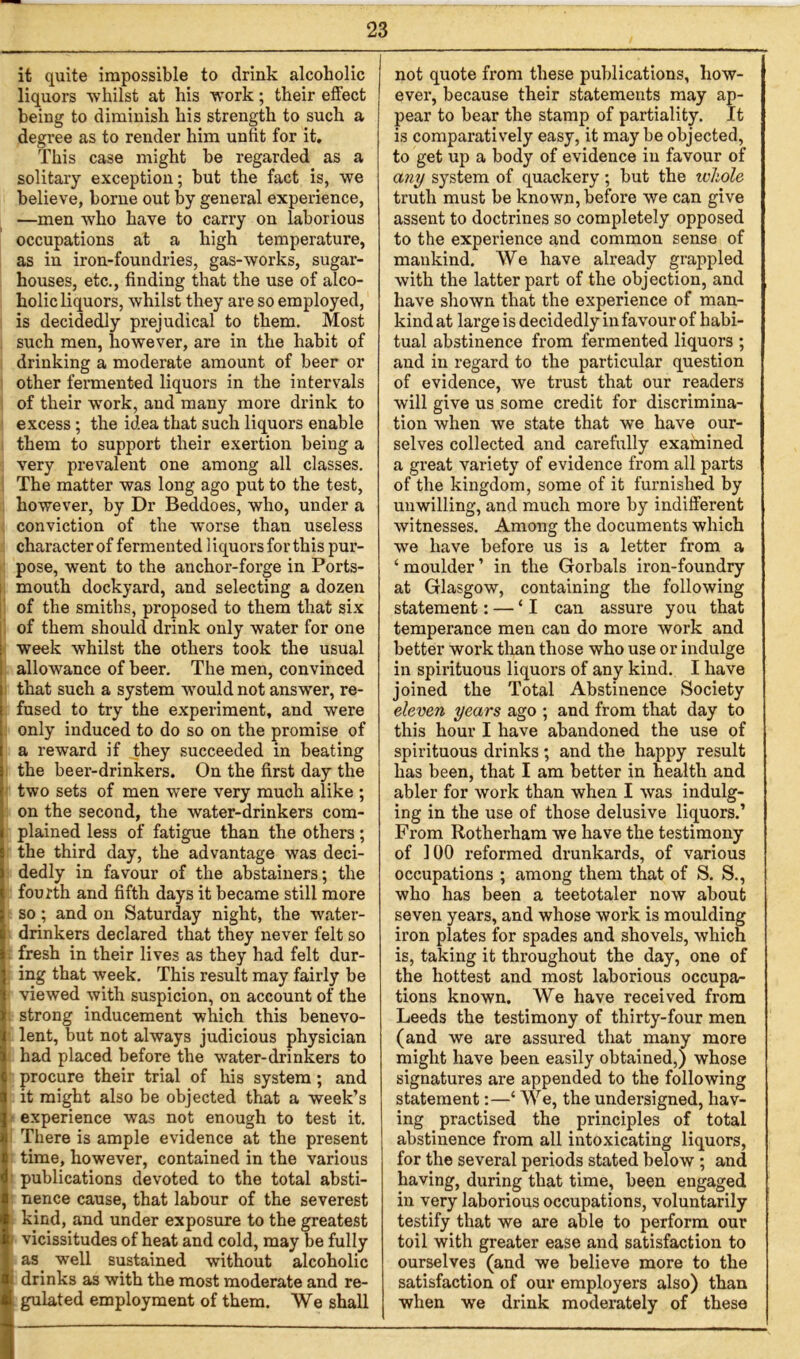 it quite impossible to drink alcoholic liquors whilst at his work; their effect being to diminish his strength to such a degree as to render him unfit for it. This case might be regarded as a solitary exception; but the fact is, we believe, borne out by general experience, —men who have to carry on laborious occupations at a high temperature, as in iron-foundries, gas-works, sugar- houses, etc., finding that the use of alco- holic liquors, whilst they are so employed, is decidedly prejudical to them. Most such men, however, are in the habit of drinking a moderate amount of beer or other fermented liquors in the intervals of their work, and many more drink to excess; the idea that such liquors enable them to support their exertion being a very prevalent one among all classes. The matter was long ago put to the test, however, by Dr Beddoes, who, under a conviction of the worse than useless character of fermented liquors for this pur- pose, went to the anchor-forge in Ports- mouth dockyard, and selecting a dozen of the smiths, proposed to them that six of them should drink only water for one week whilst the others took the usual allowance of beer. The men, convinced that such a system would not answer, re- fused to try the experiment, and were only induced to do so on the promise of a reward if they succeeded in beating the beer-drinkers. On the first day the two sets of men were very much alike ; on the second, the water-drinkers com- plained less of fatigue than the others; the third day, the advantage was deci- dedly in favour of the abstainers; the fourth and fifth days it became still more so; and on Saturday night, the water- drinkers declared that they never felt so fresh in their lives as they had felt dur- ing that week. This result may fairly be viewed with suspicion, on account of the strong inducement which this benevo- lent, but not always judicious physician had placed before the water-drinkers to procure their trial of his system; and it might also be objected that a week’s experience was not enough to test it. There is ample evidence at the present time, however, contained in the various publications devoted to the total absti- nence cause, that labour of the severest kind, and under exposure to the greatest vicissitudes of heat and cold, may be fully as well sustained without alcoholic i drinks as with the most moderate and re- not quote from these publications, how- ever, because their statements may ap- pear to bear the stamp of partiality. It is comparatively easy, it may be objected, to get up a body of evidence in favour of any system of quackery; but the ivhole truth must be known, before we can give assent to doctrines so completely opposed to the experience and common sense of mankind. We have already grappled with the latter part of the objection, and have shown that the experience of man- kind at large is decidedly in favour of habi- tual abstinence from fermented liquors ; and in regard to the particular question of evidence, we trust that our readers will give us some credit for discrimina- tion when we state that we have our- selves collected and carefully examined a great variety of evidence from all parts of the kingdom, some of it furnished by unwilling, and much more by indifferent witnesses. Among the documents which we have before us is a letter from a ‘ moulder ’ in the Gorbals iron-foundry at Glasgow, containing the following statement: — ‘I can assure you that temperance men can do more work and better work than those who use or indulge in spirituous liquors of any kind. I have joined the Total Abstinence Society eleven years ago ; and from that day to this hour I have abandoned the use of spirituous drinks ; and the happy result has been, that I am better in health and abler for work than when I was indulg- ing in the use of those delusive liquors.’ From Rotherham we have the testimony of 100 reformed drunkards, of various occupations ; among them that of S. S., who has been a teetotaler now about seven years, and whose work is moulding iron plates for spades and shovels, which is, taking it throughout the day, one of the hottest and most laborious occupa- tions known. We have received from Leeds the testimony of thirty-four men (and we are assured that many more might have been easily obtained,) whose signatures are appended to the following statement:—‘ We, the undersigned, hav- ing practised the principles of total abstinence from all intoxicating liquors, for the several periods stated below ; and having, during that time, been engaged in very laborious occupations, voluntarily testify that we are able to perform our toil with greater ease and satisfaction to ourselves (and we believe more to the satisfaction of our employers also) than when we drink moderately of these