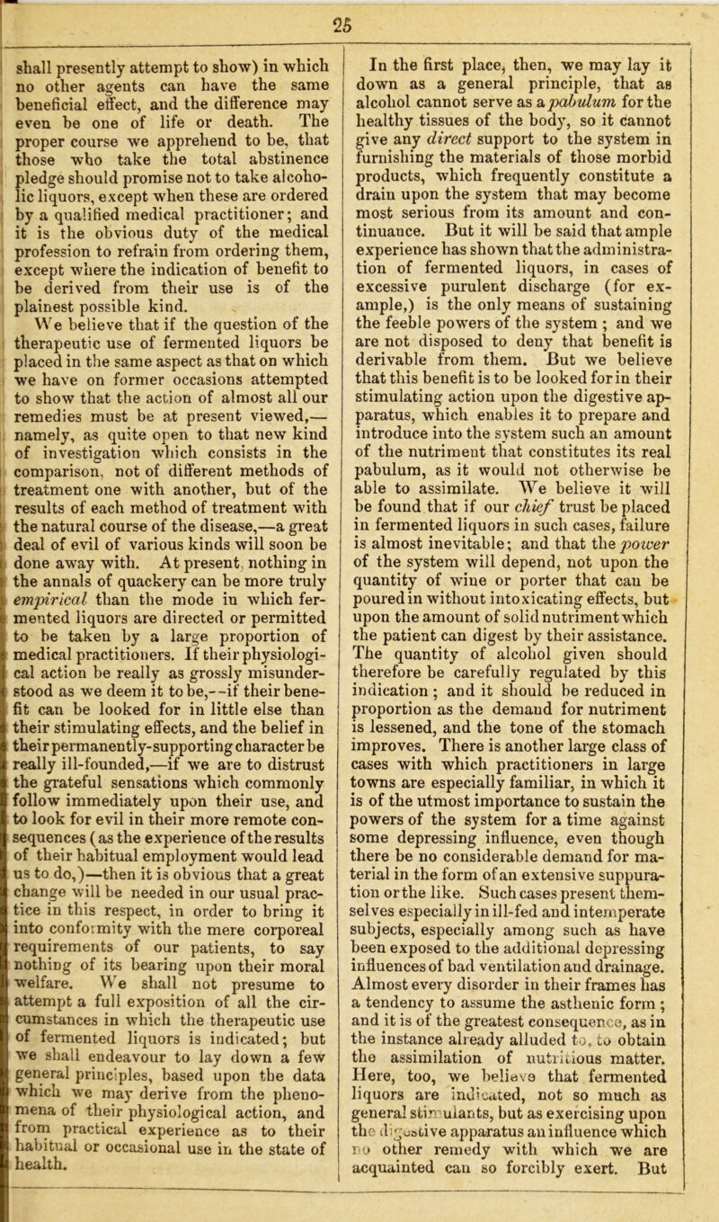 shall presently attempt to show) in which no other agents can have the same beneficial effect, and the difference may even he one of life or death. The proper course we apprehend to be, that those who take the total abstinence pledge should promise not to take alcoho- lic liquors, except when these are ordered by a qualified medical practitioner; and it is the obvious duty of the medical profession to refrain from ordering them, except where the indication of benefit to be derived from their use is of the plainest possible kind. We believe that if the question of the therapeutic use of fermented liquors be placed in the same aspect as that on which we have on former occasions attempted to show that the action of almost all our remedies must be at present viewed,— namely, as quite open to that new kind of investigation which consists in the comparison, not of different methods of treatment one with another, but of the results of each method of treatment with the natural course of the disease,—a great deal of evil of various kinds will soon be done away with. At present, nothing in the annals of quackery can be more truly empirical than the mode in which fer- mented liquors are directed or permitted to be taken by a large proportion of medical practitioners. If their physiologi- cal action be really as grossly misunder- stood as we deem it to be,--if their bene- fit can be looked for in little else than their stimulating effects, and the belief in their permanen tly-supporting character be really ill-founded,—if we are to distrust the grateful sensations which commonly follow immediately upon their use, and to look for evil in their more remote con- sequences (as the experience of the results of their habitual employment would lead us to do,)—then it is obvious that a great change will be needed in our usual prac- tice in this respect, in order to bring it into confoimity with the mere corporeal requirements of our patients, to say nothing of its bearing upon their moral welfare. We shall not presume to attempt a full exposition of all the cir- cumstances in which the therapeutic use of fermented liquors is indicated; but we shall endeavour to lay down a few general principles, based upon the data which we may derive from the pheno- mena of their physiological action, and from practical experience as to their habitual or occasional use in the state of health. In the first place, then, we may lay it down as a general principle, that as alcohol cannot serve as a pabulum for the healthy tissues of the body, so it cannot give any direct support to the system in furnishing the materials of those morbid products, which frequently constitute a drain upon the system that may become most serious from its amount and con- tinuance. But it will be said that ample experience has shown that the administra- tion of fermented liquors, in cases of excessive purulent discharge (for ex- ample,) is the only means of sustaining the feeble powers of the system ; and we are not disposed to deny that benefit is derivable from them. But we believe that this benefit is to be looked for in their stimulating action upon the digestive ap- paratus, which enables it to prepare and introduce into the system such an amount of the nutriment that constitutes its real pabulum, as it would not otherwise be able to assimilate. We believe it will be found that if our chief trust be placed in fermented liquors in such cases, failure is almost inevitable; and that the power of the system will depend, not upon the quantity of wine or porter that can be poured in without intoxicating effects, but upon the amount of solid nutriment which the patient can digest by their assistance. The quantity of alcohol given should therefore be carefully regulated by this indication ; and it should be reduced in proportion as the demand for nutriment is lessened, and the tone of the stomach improves. There is another large class of cases with which practitioners in large towns are especially familiar, in which it is of the utmost importance to sustain the powers of the system for a time against some depressing influence, even though there be no considerable demand for ma- terial in the form of an extensive suppura- tion or the like. Such cases present them- selves especially in ill-fed and intemperate subjects, especially among such as have been exposed to the additional depressing influences of bad ventilation and drainage. Almost every disorder in their frames has a tendency to assume the asthenic form ; and it is of the greatest consequence, as in the instance already alluded to, to obtain the assimilation of nutritious matter. Here, too, we believe that fermented liquors are indicated, not so much as genera] stirr uiants, but as exercising upon the digestive apparatus an influence which no other remedy with which we are acquainted can so forcibly exert. But