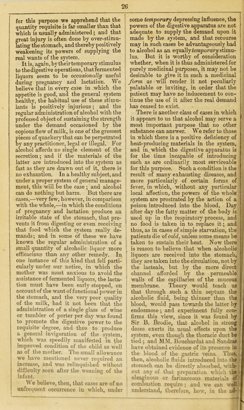 for this purpose we apprehend that the quantity requisite is far smaller than that which is usually administered; and that great injury is often done by over-stimu- lating the stomach, and thereby positively weakening its powers of supplying the real wants of the system. It is, again, by their temporary stimulus to the digestive operations, that fermented liquors seem to be occasionally useful during pregnancy and lactation. We believe that in every case in which the appetite is good, and the general system healthy, the habitual use of these stimu- lants is positively injurious; and the regular administration of alcohol with the professed object of sustaining the strength under the demand occasioned by the copious flow of milk, is one of the grossest pieces of quackery that can be perpetrated by any practitioner, legal or illegal. For alcohol affords no single element of the secretion; and if the materials of the latter are introduced into the system as fast as they are drawn out of it, there is no exhaustion. In a healthy subject, and under a proper system of general manage- ment, this will be the case ; and alcohol can do nothing but harm. But there are cases,—very few, however, in comparison with the whole,—in which the conditions of pregnancy and lactation produce an irritable state of the stomach, that pre- vents it from digesting or even receiving that food which the system really de- mands; and in some of these we have known the regular administration of a small quantity of alcoholic liquor more efficacious than any other remedy. In one instance of this kind that fell parti- cularly under our notice, in which the mother was most anxious to avoid the assistance of fermented liquors, the lacta- tion must have been early stopped, on account of the want of functional power in the stomach, and the very poor quality of the milk, had it not been that the administration of a single glass of wine or tumbler of porter per day was found to promote the digestive power to the requisite degree, and thus to produce a general invigoration of the system, which was speedily manifested in the improved condition of the child as well as of the mother. The small allowance we have mentioned never required an increase, and was relinquished without difficulty soon after the weaning of the infant. We believe, then, that cases are of no unfrequent occurrence in which, under some temporary depressing influence, the powers of the digestive apparatus are not adequate to supply the demand upon it made by the system, and that recourse may in such cases be advantageously had to alcohol as an equally temporary stimu- lus. But it is worthy of consideration whether, when it is thus administered for purely medicinal purposes, it may not be desirable to give it in such a medicinal form as will render it not peculiarly palatable or inviting, in order that the patient may have no inducement to con- tinue the use of it after the real demand has ceased to exist. There is another class of cases in which . it appears to us that alcohol may serve a most important purpose that no other substance can answer. We refer to those in which there is a positive deficiency of heat-producing materials in the system, and in wThich the digestive apparatus is for the time incapable of introducing such as are ordinarily most serviceable for this purpose. Such a condition is the result of many exhausting diseases, and ■ more particularly of certain forms of fever, in which, without any particular local affection, the powers of the whole system are prostrated by the action of a poison introduced into the blood. Day after day the fatty matter of the body is used up in the respiratory process, and no food is taken in to replace it; and thus, as in cases of simple starvation, the patients die of cold, unless some means be taken to sustain their heat. Now there is reason to believe that when alcoholic liquors are received into the stomach, ] they are taken into the circulation, not by the lacteals, but by the more direct channel afforded by the permeable walls of the capillaries of the mucous membrane. Theory would teach us that through such a thin septum the alcoholic fluid, being thinner than the blood, would pass towards the latter by endosmose ; and experiment fully con- firms this view, since it was found by Sir B. Brodie, that alcohol in strong doses exerts its usual effects upon the system, even though the thoracic duct be tied ; and MM. Bouchardat and Sandras have obtained evidence of its presence in the blood of the gastric veins. Thus, then, alcoholic fluids introduced into the stomach can be directly absorbed, with- out any of that preparation which the oleaginous or farinaceous materials of combustion require; and we can well understand, therefore, how, in the ad-