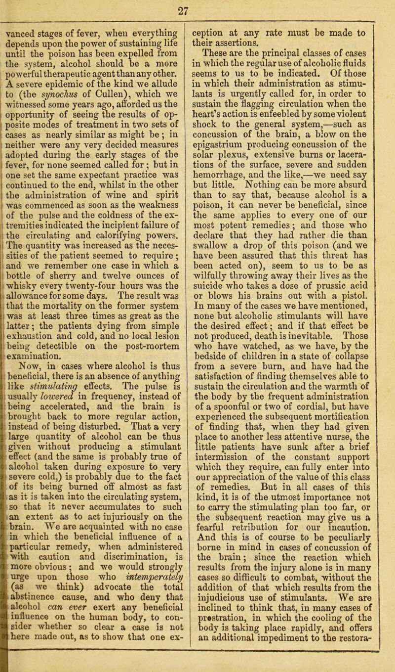 vanced stages of fever, when everything depends upon the power of sustaining life until the poison has been expelled from the system, alcohol should be a more powerful therapeutic agent than any other. A severe epidemic of the kind we allude to (the synochus of Cullen), which we witnessed some years ago, afforded us the opportunity of seeing the results of op- posite modes of treatment in two sets of : cases as nearly similar as might be; in neither were any very decided measures adopted during the early stages of the ; fever, for none seemed called for ; but in one set the same expectant practice was ; continued to the end, whilst in the other i the administration of wine and spirit i was commenced as soon as the weakness of the pulse and the coldness of the ex- tremities indicated the incipient failure of the circulating and calorifying powers. The quantity was increased as the neces- sities of the patient seemed to require ; and we remember one case in which a bottle of sherry and twelve ounces of whisky every twenty-four hours wTas the allowance for some days. The result was that the mortality on the former system was at least three times as great as the latter; the patients dying from simple exhaustion and cold, and no local lesion being detectible on the post-mortem examination. Now, in cases where alcohol is thus beneficial, there is an absence of anything like stimulating effects. The pulse is usually lowered in frequency, instead of being accelerated, and the brain is brought back to more regular action, instead of being disturbed. That a very large quantity of alcohol can be thus given without producing a stimulant effect (and the same is probably true of alcohol taken during exposure to very severe cold,) is probably due to the fact of its being burned off almost as fast as it is taken into the circulating system, so that it never accumulates to such an extent as to act injuriously on the brain. We are acquainted with no case in which the beneficial influence of a particular remedy, when administered : with caution and discrimination, is 1 more obvious; and we would strongly urge upon those who intemperately (as we think) advocate the total abstinence cause, and who deny that alcohol can ever exert any beneficial influence on the human body, to con- sider whether so clear a case is not here made out, as to show that one ex- ception at any rate must be made to their assertions. These are the principal classes of cases in which the regular use of alcoholic fluids seems to us to be indicated. Of those in which their administration as stimu- lants is urgently called for, in order to sustain the flagging circulation when the heart’s action is enfeebled by some violent shock to the general system,—such as concussion of the brain, a blow on the epigastrium producing concussion of the solar plexus, extensive burns or lacera- tions of the surface, severe and sudden hemorrhage, and the like,—we need say but little. Nothing can be more absurd than to say that, because alcohol is a poison, it can never be beneficial, since the same applies to every one of our most potent remedies; and those who declare that they had rather die than swallow a drop of this poison (and we have been assured that this threat has been acted on), seem to us to be as wilfully throwing away their lives as the suicide who takes a dose of prussic acid or blows his brains out with a pistol. In many of the cases we have mentioned, none but alcoholic stimulants will have the desired effect; and if that effect be not produced, death is inevitable. Those who have watched, as we have, by the bedside of children in a state of collapse from a severe burn, and have had the satisfaction of finding themselves able to sustain the circulation and the warmth of the body by the frequent administration of a spoonful or two of cordial, but have experienced the subsequent mortification of finding that, when they had given place to another less attentive nurse, the little patients have sunk after a brief intermission of the constant support which they require, can fully enter into our appreciation of the value of this class of remedies. But in all cases of this kind, it is of the utmost importance not to carry the stimulating plan too far, or the subsequent reaction may give us a fearful retribution for our incaution. And this is of course to be peculiarly borne in mind in cases of concussion of the brain; since the reaction which results from the injury alone is in many cases so difficult to combat, without the addition of that which results from the injudicious use of stimulants. We are inclined to think that, in many cases of prostration, in which the cooling of the body is taking place rapidly, and offers an additional impediment to the restora-
