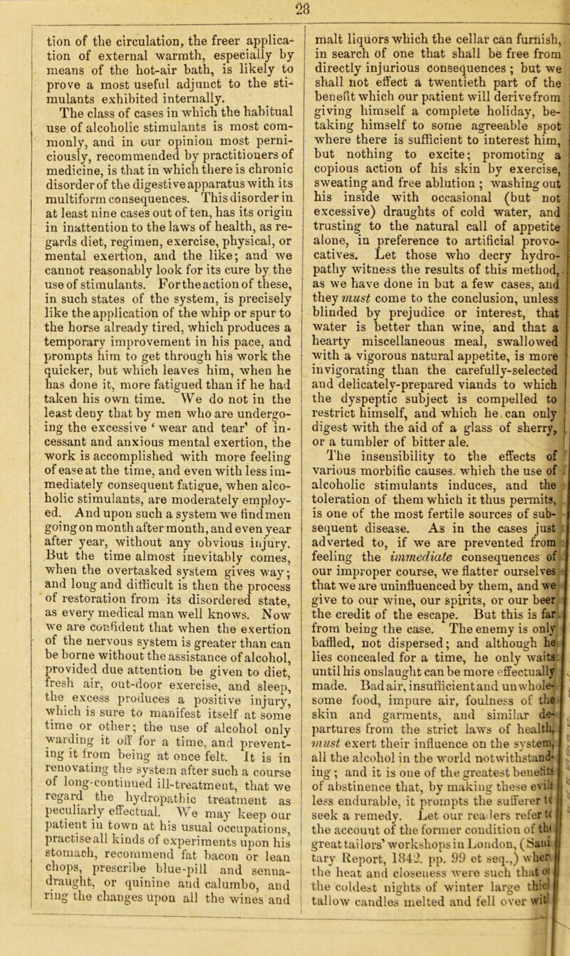 ! tion of external warmth, especially by means of the hot-air bath, is likely to prove a most useful adjunct to the sti- mulants exhibited internally. The class of cases in which the habitual use of alcoholic stimulants is most com- monly, and in our opinion most perni- ciously, recommended by practitioners of medicine, is that in which there is chronic disorder of the digestive apparatus with its multiform consequences. This disorder in at least nine cases out of ten, has its origin in inattention to the laws of health, as re- gards diet, regimen, exercise, physical, or mental exertion, and the like; and we cannot reasonably look for its cure by the use of stimulants. Fortheactionof these, in such states of the system, is precisely like the application of the whip or spur to the horse already tired, which produces a temporary improvement in his pace, and prompts him to get through his work the quicker, but which leaves him, when he has done it, more fatigued than if he had taken his own time. We do not in the least deny that by men who are undergo- ing the excessive ‘ wear and tear’ of in- cessant and anxious mental exertion, the work is accomplished with more feeling of ease at the time, and even with less im- mediately consequent fatigue, when alco- holic stimulants, are moderately employ- ed. And upon such a system we find men going on month after month, and even year after year, without any obvious injury. But the time almost inevitably comes, when the overtasked system gives way; and loug and difficult is then the process of restoration from its disorder ed state, as every medical man well knows. Now we are confident that when the exertion of the nervous system is greater than can be borne without the assistance of alcohol, provided due attention be given to diet, fresh air, out-door exercise, and sleep, the excess produces a positive injury, which is sure to manifest itself at some time or other; the use of alcohol only warding it off for a time, and prevent- ing it from being at once felt. It is in renovating the system after such a course of long-continued ill-treatment, that we regard the hydropathic treatment as peculiarly effectual. We may keep our patient in town at his usual occupations, practiseall kinds of experiments upon his stomach, recommend fat hacon or lean chops, prescribe blue-pill and senna- draught, or quinine and calumbo, and ring the changes upon all the wines and in search of one that shall be free from directly injurious consequences ; but we shall not effect a twentieth part of the j benefit which our patient will derive from giving himself a complete holiday, be- taking himself to some agreeable spot j where there is sufficient to interest him, but nothing to excite; promoting a ! copious action of his skin by exercise, sweating and free ablution ; washing out his inside with occasional (but not excessive) draughts of cold water, and trusting to the natural call of appetite alone, in preference to artificial provo- catives. Let those who decry hydro- pathy witness the results of this method, - as we have done in but a few cases, and 1 they must come to the conclusion, unless blinded by prejudice or interest, that water is better than wine, and that a hearty miscellaneous meal, swallowed with a vigorous natural appetite, is more invigorating than the carefully-selected and delicately-prepared viands to which the dyspeptic subject is compelled to restrict himself, and which he can only digest with the aid of a g'lass of sherry, or a tumbler of bitter ale. The insensibility to the effects of various morbific causes, which the use of alcoholic stimulants induces, and the toleration of them which it thus permits, is one of the most fertile sources of sub- sequent disease. As in the cases just adverted to, if we are prevented from feeling the immediate consequences of our improper course, we flatter ourselves that we are uninfluenced by them, and we give to our wine, our spirits, or our beer the credit of the escape. But this is far from being the case. The enemy is only baffled, not dispersed; and although he lies concealed for a time, he only waits until his onslaught can be more effectually , made. Bad air, insufficient and unwhole- some food, impure air, foulness of the skin and garments, and similar de- partures from the strict laws of health, must exert their influence on the system, all the alcohol in the world notwithstand- | If iug ; and it is one of the greatest benefits of abstinence that, by making these evils . less endurable, it prompts the sufferer tc jj seek a remedy. Let our readers refer t< if the account of the former condition of tin j‘ great tailors’ workshops in London, (Saul I tary Report, 1842. pp. 99 et seq.,) wlier the heat and closeness were such thatoi the coldest nights of winter large th’.cl tallow candles melted and fell over wit'