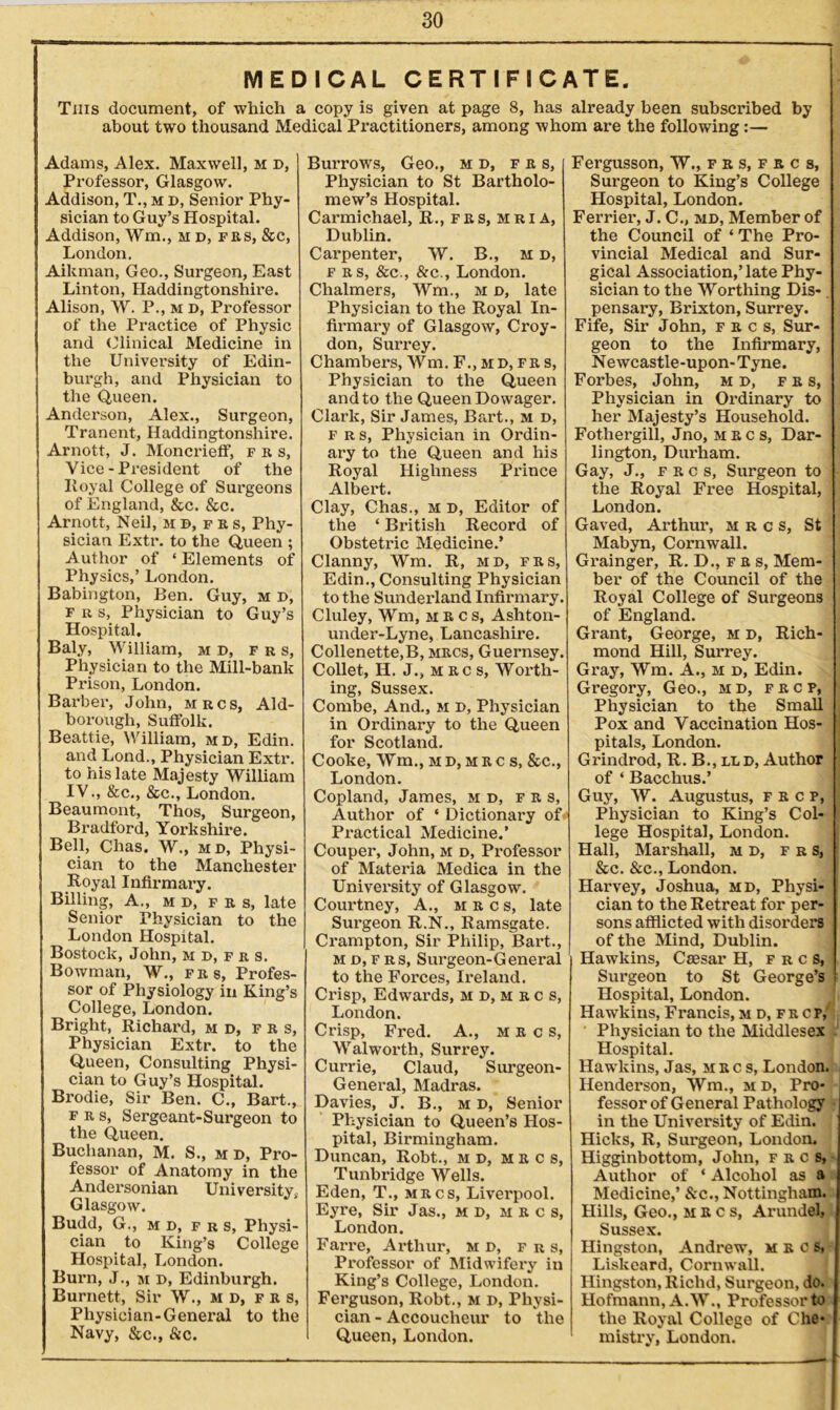 MEDICAL CERTIFICATE. This document, of which a copy is given at page 8, has already been subscribed by about two thousand Medical Practitioners, among whom are the following:— Adams, Alex. Maxwell, M b, Professor, Glasgow. Addison, T., m b, Senior Phy- sician to Guy’s Hospital. Addison, ffm,, m d, frs, &c, London. Aikman, Geo., Surgeon, East Linton, Haddingtonshire. Alison, W. P., m D, Professor of the Practice of Physic and Clinical Medicine in the University of Edin- burgh, and Physician to the Queen. Anderson, Alex., Surgeon, Tranent, Haddingtonshire. Arnott, J. Moncrieff, frs, Vice-President of the Iloyal College of Surgeons of England, &c. &c. Arnott, Neil, mb,prs, Phy- sician Extr. to the Queen ; Author of ‘ Elements of Physics,’ London. Babington, Ben. Guy, m d, f r s, Physician to Guy’s Hospital. Baly, William, mb, frs, Physician to the Mill-bank Prison, London. Barber, John, mrcs, Aid- borough, Suffolk. Beattie, William, mb, Edin. and Lond., Physician Extr. to his late Majesty William IV., &c., See., London. Beaumont, Thos, Surgeon, Bradford, Yorkshire. Bell, Chas. W., mb, Physi- cian to the Manchester Royal Infirmary. Billing, A., mb, frs, late Senior Physician to the London Hospital. Bostock, John, M B, f r s. Bowman, W., frs, Profes- sor of Physiology in King’s College, London. Bright, Richard, mb, F r s, Physician Extr. to the Queen, Consulting Physi- cian to Guy’s Hospital. Brodie, Sir Ben. C., Bart., frs, Sergeant-Surgeon to the Queen. Buchanan, M. S., m b, Pro- fessor of Anatomy in the Andersonian University, Glasgow. Budd, G., mb, frs, Physi- cian to King’s College Hospital, London. Burn, J., m B, Edinburgh. Burnett, Sir W., mb, frs, Physician-General to the Navy, &c., &c. Burrows, Geo., mb, frs, Physician to St Bartholo- mew’s Hospital. Carmichael, R., fks,mria, Dublin. Carpenter, W. B., m b, frs, &c., &c., London. Chalmers, Wm., m b, late Physician to the Royal In- firmary of Glasgow, Croy- don, Surrey. Chambers, Wm. F., mb, fr s, Physician to the Queen and to the Queen Dowager. Clark, Sir James, Bart., m b, frs, Physician in Ordin- ary to the Queen and his Royal Highness Prince Albert. Clay, Chas., m b, Editor of the ‘ British Record of Obstetric Medicine.’ Clanny, Wm. R, mb, frs, Edin., Consulting Physician to the Sunderland Infirmary. Cluley, Wm, m R c s, Ashton- under-Lyne, Lancashire. Collenette,B, mrcs, Guernsey. Collet, II. J., m rc s, Worth- ing, Sussex. Combe, And., m b, Physician in Ordinary to the Queen for Scotland. Cooke, Wm., mb,mrcs, &c., London. Copland, James, mb, f r s, Author of ‘ Dictionary of Practical Medicine.’ Couper, John, m b, Professor of Materia Medica in the University of Glasgow. Courtney, A., mrcs, late Surgeon R.N., Ramsgate. Crampton, Sir Philip, Bart., m b, F rs, Surgeon-General to the Forces, Ireland. Crisp, Edwards, m b, m r c s, London. Crisp, Fred. A., m r c s, Walworth, Surrey. Currie, Claud, Surgeon- General, Madras. Davies, J. B., m b, Senior Physician to Queen’s Hos- pital, Birmingham. Duncan, Robt., mb, mrcs, Tunbridge Wells. Eden, T., mrcs, Liverpool. Eyre, Sir Jas., mb, mrcs, London. Farre, Arthur, mb, frs, Professor of Midwifery in King’s College, London. Ferguson, Robt., m b, Physi- cian - Accoucheur to the Queen, London. Fergusson, W., f r s, f r c s, Surgeon to King’s College Hospital, London. Ferrier, J. C., mb, Member of the Council of ‘ The Pro- vincial Medical and Sur- gical Association,Tate Phy- sician to the Worthing Dis- pensary, Brixton, Surrey. Fife, Sir John, frcs, Sur- geon to the Infirmary, Newcastle-upon-Tyne. Forbes, John, mb, frs, Physician in Ordinary to her Majesty’s Household. Fothergill, Jno, mrcs, Dar- lington, Durham. Gay, J., f r c s, Surgeon to the Royal Free Hospital, London. Gaved, Arthur, mrcs, St Mabyn, Cornwall. Grainger, R.D.,frs, Mem- ber of the Council of the Royal College of Surgeons of England. Grant, George, M B, Rich- mond Hill, Surrey. Gray, Wm. A., m b, Edin. Gregory, Geo., mb, frc p, Physician to the Small j Pox and Vaccination Hos- j pitals, London. Grindrod, R. B., llb, Author of ‘ Bacchus.’ Guy, W. Augustus, frcp, Physician to King’s Col- lege Hospital, London. Hall, Marshall, mb, frs, &c. &e., London. Harvey, Joshua, mb, Physi- cian to the Retreat for per- sons afflicted with disorders of the Mind, Dublin. Hawkins, Caesar H, frcs, Surgeon to St George’s Hospital, London. Hawkins, Francis, mb,frc p, Physician to the Middlesex Hospital. Hawkins, Jas, mrcs, London. Henderson, Wm., mb, Pro- fessor of General Pathology in the University of Edin. Hicks, R, Surgeon, London. Higginbottom, John, frcs, Author of ‘ Alcohol as a Medicine,’ &c., Nottingham. Hills, Geo., mrcs, Arundel, Sussex. Hingston, Andrew, mrcs, Liskeard, Cornwall. Hingston, Richd, Surgeon, do. Hofmann, A.W., Professor to the Royal College of Che- mistry, London.