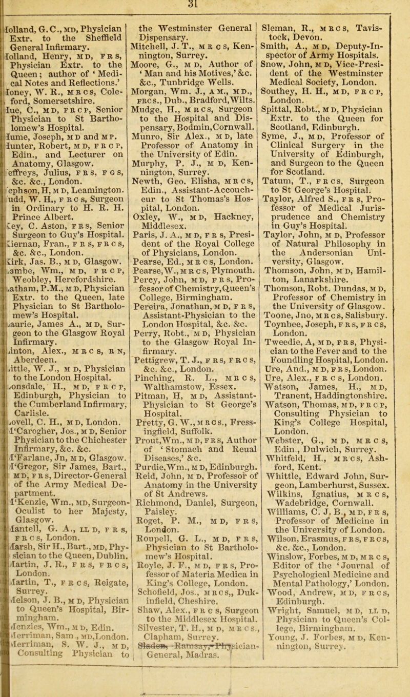 lolland, G.C., md, Physician Extr. to the Sheffield General Infirmary, lolland, Henry, md, frs, Physician Extr. to the Queen; author of ‘ Medi- i cal Notes and Reflections.’ loney, W. R., mecs, Cole- , ford, Somersetshire, lue, CM md, frcp, Senior Physician to St Bartho- lomew’s Hospital, lume, Joseph, md and mp. :Iunter, Robert, md, fe c p, Edin., and Lecturer on Anatomy, Glasgow. J effreys, Julius, fes, fgs, &c. &c., London, ephson, H, m d, Leamington, udd, W. H., f ec s, Surgeon in Ordinary to H. R. H. Prince Albert. Cey, C. Aston, fes, Senior Surgeon to Guy’s Hospital. Liernan, Fran., f e s, f e c s, &c. &c., London, lirk, Jas. B., md, Glasgow, iambe, Wm., m d, f r c p, Weobley, Herefordshire, iatham, P.M., m d, Physician Extr. to the Queen, late Physician to St Bartholo- mew’s Hospital. /aurie, James A., md, Sur- geon to the Glasgow Royal Infirmary. ,inton, Alex., iecs, r n, Aberdeen. nttle, W. J., m d, Physician to the London Hospital, mnsdale, H., md, f e c p, Edinburgh, Physician to the Cumberland Infirmary, Carlisle. iOvell, C. H., md, London. 1‘Carogher, Jos., m d, Senior Physician to the Chichester Infirmary, &c. &c. PFarlane, Jn, md, Glasgow. 1‘Gregor, Sir James, Bart., md, fes,Director-General of the Army Medical De- partment. 1‘Kenzie, Wm., md, Surgeon- Oculist to her Majesty, Glasgow, lantell, G. A., lid, f e s, f e c s, London, darsh, Sir H., Bart., md, Phy- sician to the Queen, Dublin, lartin, J. R., frs, pecs, London. ,lartin, T., fkcs, Reigate, Surrey. ilelson, J. B., m d, Physician to Queen’s Hospital, Bir- mingham. denzies, Wm., md, Edin. lerriman, Sam ., md,London, lerriman, S. W. J., m d, Consulting Physician to the Westminster General Dispensary. Mitchell, J. T., mecs, Ken- nington, Surrey. Moore, G., m d, Author of * Man and his Motives,’ &c. &c., Tunbridge Wells. Morgan, Wm. J., am., md., fecs., Dub., Bradford,Wilts. Mudge, H., mrcs, Surgeon to the Hospital and Dis- pensary, Bodmin,Cornwall. Munro, Sir Alex., m d, late Professor of Anatomy in the University of Edin. Murphy, P. J., m D, Ken- nington, Surrey. Newth, Geo. Elisha, mecs, Edin,, Assistant-Accouch- eur to St Thomas’s Hos- pital, London. Oxley, W., m D, Hackney, Middlesex. Paris, J. A., md,fes, Presi- dent of the Royal College of Physicians, London. Pearse, Ed., mecs, London. Pearse,W., mrcs, Plymouth. Percy, John, md, fes, Pro- fessor of Chemistry, Queen’s College, Birmingham. Pereira, Jonathan,md,fks, Assistant-Physician to the London Hospital, &c. &c. Perry, Robt., md, Physician to the Glasgow Royal In- firmary. Pettigrew, T. J., frs, f r c s, &c. &c., London. Pinching, R. L., mrcs, Walthamstow, Essex. Pitman, H, m d, Assistant- Physician to St George’s Hospital. Pretty, G. W.,mecs., Fress- ingfield, Suffolk. Prout,Wm., md, fes, Author of * Stomach and Reual Diseases,’ &c. Purdie,Wm., m d, Edinburgh. Reid, John, m d, Professor of Anatomy in the University of St Andrews. Richmond, Daniel, Surgeon, Paisley. Roget, P. M., m D, F r s, London. Roupell, G. L., m d, frs, Physician to St Bartholo- mew’s Hospital. Royle, J. F., m d, fe s, Pro- fessor of Materia Medica in King’s College, London. Schofield, Jos., mecs,, Duk- infield, Cheshire. Shaw, Alex., fecs. Surgeon to the Middlesex Hospital. Silvester, T. II., m d, mecs., Clapham, Surrey. | - Ram say rPhysician- i General, Madras. Sleman, R., mecs, Tavis- tock, Devon. Smith, A., m d, Deputy-In- spector of Army Hospitals. Snow, John, md, Vice-Presi- dent of the Westminster Medical Society, London. Southey, H. H., md, fr cp, London. Spittal, Robt., md, Physician Extr. to the Queen for Scotland, Edinburgh. Syme, J., md, Professor of Clinical Surgery in the University of Edinburgh, and Surgeon to the Queen for Scotland. Tatum, T., fecs, Surgeon to St George’s Hospital. Taylor, Alfred S., fes, Pro- fessor of Medical Juris- prudence and Chemistry in Guy’s Hospital. Taylor, John, m d, Professor of Natural Philosophy in the Andersonian Uni- versity, Glasgow. Thomson, John, md, Hamil- ton, Lanarkshire. Thomson, Robt. Dundas, m d, Professor of Chemistry in the University of Glasgow. Toone, Jno, mecs, Salisbury. Toynbee, Joseph, frs,frcs, London. Tweedie, A, md, frs, Physi- cian to the Fever and to the Foundling Hospital, London. Ure, And., md,fes,London. Ure, Alex., fecs, London. Watson, James, H., m d, Tranent, Haddingtonshire. Watson, Thomas, md, fec p, Consulting Physician to King’s College Hospital, London. Webster, G., m d, mrcs, Edin., Dulwich, Surrey. Whitfeld, H., mrcs, Ash- ford, Kent. Whittle, Edward John, Sur- geon, Lamberhurst, Sussex. Wilkins, Ignatius, mecs, Wadebridge, Cornwall. Williams, C. J. B., md, fr s, Professor of Medicine in the University of London. Wilson, Erasmus, fes,fkcs, &c. &c., London. Winslow, Forbes,md,mecs, Editor of the ‘Journal of Psychological Medicine and Mental Pathology,’ London. Wood, Andrew, md, frcs, Edinburgh. Wright, Samuel, M D, iA n, Physician to Queen’s Col- lege, Birmingham. Young, J. Forbes, m d, Ken- nington, Surrey.