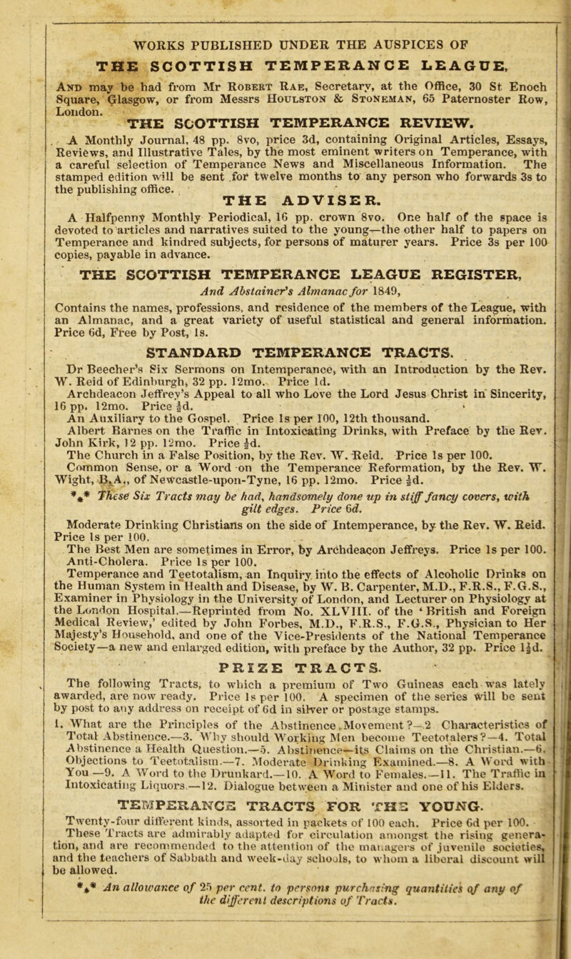 WORKS PUBLISHED UNDER THE AUSPICES OF THE SCOTTISH TEMPERANCE LEAGUE, Avd may be bad from Mr Robert Rae, Secretary, at the Office, 30 St Enoch Square, Glasgow, or from Messrs Houlston & Stoneman, 65 Paternoster Row, London. THE SCOTTISH TEMPERANCE REVIEW. A Monthly Journal, 48 pp. 8vo, price 3d, containing Original Articles, Essays, Reviews, and Illustrative Tales, by the most eminent writers on Temperance, with a careful selection of Temperance News and Miscellaneous Information. The stamped edition will be sent for twelve months to any person who forwards 3s to the publishing office. • THE ADVISER. A Halfpenny Monthly Periodical, 16 pp. crown 8vo. One half of the space is devoted to articles and narratives suited to the young—the other half to papers on Temperance and kindred subjects, for persons of maturer years. Price 3s per 100 copies, payable in advance. THE SCOTTISH TEMPERANCE LEAGUE REGISTER, And Abstainer’s Almanac for 1849, Contains the names, professions, and residence of the members of the League, with an Almanac, and a great variety of useful statistical and general information. | Price Od, Free by Post, Is. STANDARD TEMPERANCE TRACTS. Dr Beecher’s Six Sermons on Intemperance, with an Introduction by the Rev. W. Reid of Edinburgh, 32 pp. 12mo. Price Id. Archdeacon Jeffrey’s Appeal to all who Love the Lord Jesus Christ in Sincerity, I 16 pp. 12mo. Price |d. An Auxiliary to the Gospel. Price Is per 100, 12th thousand. Albert Barnes on the Traffic in Intoxicating Drinks, with Preface by the Rev. John Kirk, 12 pp. 12mo. Price fd. The Church in a False Position, by the Rev. W. Reid. Price Is per 100. Common Sense, or a Word on the Temperance Reformation, by the Rev. W. Wight, B^A,, of Newcastle-upon-Tyne, 16 pp. 12mo. Price |d. *** These Six Tracts may be had, handsomely done up in stiff fancy covers, with gilt edges. Price 6d. Moderate Drinking Christians on the side of Intemperance, by the Rev. W. Reid. Price Is per 100. The Best Men are sometimes in Error, by Archdeacon Jeffreys. Price Is per 100. Anti-Cholera. Price Is per 100. Temperance and Teetotalism, an Inquiry into the effects of Alcoholic Drinks on the Human System in Health and Disease, by W. B. Carpenter, M.D., F.R.S., F.G.S., Examiner in Physiology in the University of London, and Lecturer on Physiology at the London Hospital.—Reprinted from No. XLVIII. of the ‘British and Foreign Medical Review,’ edited by John Forbes, M.D., F.R.S., F.G.S., Physician to Her I Majesty’s Household, and one of the Vice-Presidents of the National Temperance Society—a new and enlarged edition, wTith preface by the Author, 32 pp. Price l|d. PREZE TRACTS. , The following Tracts, to which a premium of Two Guineas each was lately ill awarded, are now ready. Price Is per 100. A specimen of the series Will be seat by post to any address on receipt of Gd in silver or postage stamps. 1. What are the Principles of the Abstinence . Movement ?—.2 Characteristics of Total Abstinence.—3. Why should Working Men become Teetotalers?—4. Total Abstinence a Health Question.—5. Abstinence—its Claims on the Christian.—6. Objections to Teetotalism.—7. Moderate Drinking Examined.—8. A Word with You —9. A Word to the Drunkard.—10. A Word to Females. —II. The Traffic* in Intoxicating Liquors—12. Dialogue between a Minister and one of his Elders. TEMPERANCE TRACTS FOR THE YOUNG. Twenty-four different kinds, assorted in packets of 100 each. Price Gd per 100. These Tracts are admirably adapted for circulation amongst the rising genera- tion, and are recommended to the attention of the managers of juvenile societies, and the teachers of Sabbath and week-day schools, to whom a liberal discount will i be allowed. *** An allowance of 25 per cent, to persons purchasing quantities qf any of the different descriptions of Tracts.