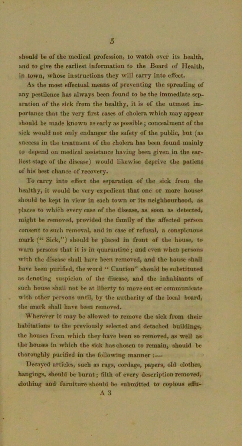 o aboniil be of the medical professiion, to watch over its health, ajid to give the earliest information to the Board of Health, in town, whose instructions they will carry into effect. As the most effectual means of preventing the spreading of any pestilence has altvays been found to be the immediate sep- aration of the sick from the healthy, it is of the utmost im- portance that the very firet cases of choiera which may appear should be made known as early as possible; concealment of the sick would not only enclanger the safety of the public, bnt (as success in the treatment of the cholera has been fotmd mainly to dep<md on medical assistance having been given in the ear- liest stage of the disease) would likewise deprive the patient of his best chance of recovery. To carry into effect the se])aration of the sick from the healthy, it would be very exjtedient that one or more houses should be kept in view in each town or its neighbourhoo<l, a* places to which every case of the disease, as soon as detected, might be removerl, provided the family of the affected person consent to such removal, and in case of refusal, a conspicuous mark ( Sick,”) should be placed in front of the house, to warn persons that it is in quarantine; and even when persons with the disease shall have been removed, and the house shall have Us>n purifiisl, the word “ Caution” should be substituted as ilenoting suspicion of the disease, and the inhabitants of such house shall not be at liberty to move out or communicate with other persons until, by the authority of the local board, the mark shall have been removed. Wherever it may be allowed to remove the sick from their habitations to the previously selected and detachtnl buildings, the houses from which they have been so removed, as well as the houses in which the sick ha-s chosen to remain, should be thoroughly purified in the tbllowing manner :— Decayed articles, such as rags, cordage, papers, old clothes, hangings, should be burnt; filth of every description removed, clothing and furniture should be submitted to copious efiu-