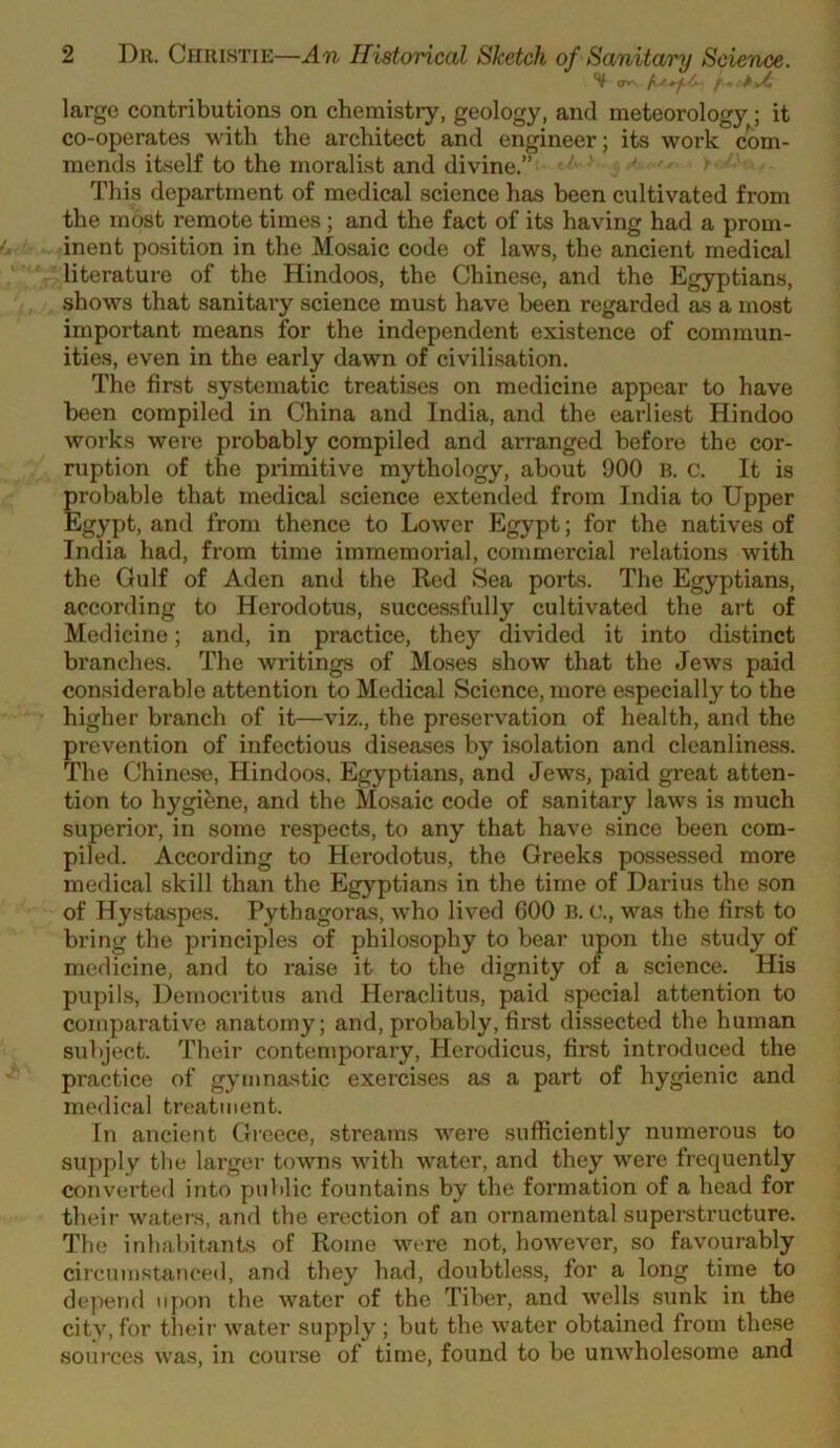 large contributions on chemistry, geology, and meteorology; it co-operates with the architect and engineer; its work com- mends itself to the moralist and divine.” ' ' This department of medical science has been cultivated from the most remote times; and the fact of its having had a prom- inent position in the Mosaic code of laws, the ancient medical literature of the Hindoos, the Chinese, and the Egyptians, shows that sanitaiy science must have been regarded as a most important means for the independent existence of commun- ities, even in the early dawn of civilisation. The first systematic treatises on medicine appear to have been compiled in China and India, and the earliest Hindoo works were probably compiled and arranged before the cor- ruption of the primitive mythology, about 900 B. c. It is probable that medical science extended from India to Upper Egypt, and from thence to Lower Egypt; for the natives of India had, from time immemorial, commercial relations with the Gulf of Aden and the Red Sea ports. The Egyptians, according to Herodotus, successfully cultivated the art of Medicine; and, in practice, they divided it into distinct branches. The writings of Moses show that the Jews paid considerable attention to Medical Science, more especially to the higher branch of it—viz., the pre.servation of health, and the prevention of infectious diseases by isolation and cleanliness. The Chinese, Hindoos, Egyptians, and Jews, paid great atten- tion to hygibne, and the Mosaic code of sanitary laws is much superior, in some respects, to any that have since been com- piled. According to Herodotus, the Greeks possessed more medical skill than the Egyptians in the time of Darius the son of Hystaspes. Pythagoras, who lived GOO B. c., was the first to bring the principles of philosophy to bear upon the study of medicine, and to raise it to the dignity of a .science. His pupils, Democritus and Heraclitus, paid .special attention to comparative anatomy; and, probably, first dissected the human subject. Their contemporary, Herodicus, first introduced the practice of gymnastic exercises as a part of hygienic and medical treatment. In ancient Gieece, streams were .sufficiently numerous to supply the larger towns with water, and they were frequently converted into public fountains by the formation of a head for theii- waters, and the erection of an ornamental supei-structure. The inhabitants of Rome were not, however, so favourably circumstanced, and they had, doubtless, for a long time to depend upon the water of the Tiber, and wells sunk in the city, for their water supply ; but the water obtained from the.se souj’ces was, in course of time, found to be unwholesome and