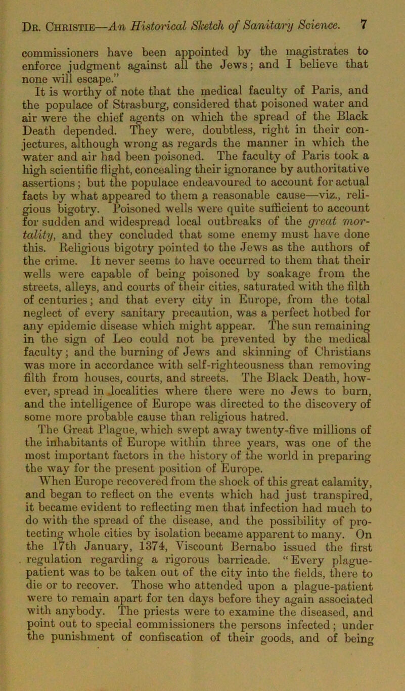 commissioners have been appointed by the magistrates to enforce judgment against all the Jews; and I believe that none will escape.” It is worthy of note that the medical faculty of Paris, and the populace of Strasburg, considered that poisoned water and air were the chief agents on which the spread of the Black Death depended. They were, doubtless, right in their con- jectures, although wrong as regards the manner in which the water and air had been poisoned. The faculty of Paris took a high scientific flight, concealing their ignorance by authoritative assertions; but the populace endeavoured to account for actual facts by what appeared to them ^ reasonable cause—viz., reli- gious bigotry. Poisoned w'ells were quite sufficient to account for sudden and widespread local outbreaks of the great mor- tality, and they concluded that some enemy must have done this. Religious bigotry pointed to the Jews as the authors of the crime. It never seems to have occurred to them that their wells were capable of being poisoned by soakage from the streets, alleys, and courts of their cities, saturated with the filth of centuries; and that every city in Europe, from the total neglect of every sanitary precaution, was a perfect hotbed for any epidemic disease which might appear. The sun remaining in the sign of Leo could not be prevented by the medical faculty; and the burning of Jews and skinning of Christians was more in accordance with self-righteousness than removing filth from houses, courts, and streets. The Black Death, how- ever, spread in Jocalities where there were no Jews to burn, and the intelligence of Europe was directed to the discovery of some more probable cause than religious hatred. The Great Plague, which swept away twenty-five millions of the inhabitants of Europe within three years, was one of the most important factors in the history of the world in preparing the way for the present position of Europe. When Europe recovered from the shock of this great calamity, and began to reflect on the events which had just transpired, it became evident to reflecting men that infection had much to do with the .spread of the disease, and the possibility of pro- tecting whole cities by isolation became apparent to many. On the 17th January, 1374, Viscount Bernabo issued the first . regulation regarding a rigorous barricade. “Every plague- patient was to be taken out of the city into the fields, there to die or to recover. Those who attended upon a plague-patient were to remain apart for ten days before they again associated with anybody. The priests were to examine the diseased, and point out to special commissioners the persons infected; under the punishment of confiscation of their goods, and of being