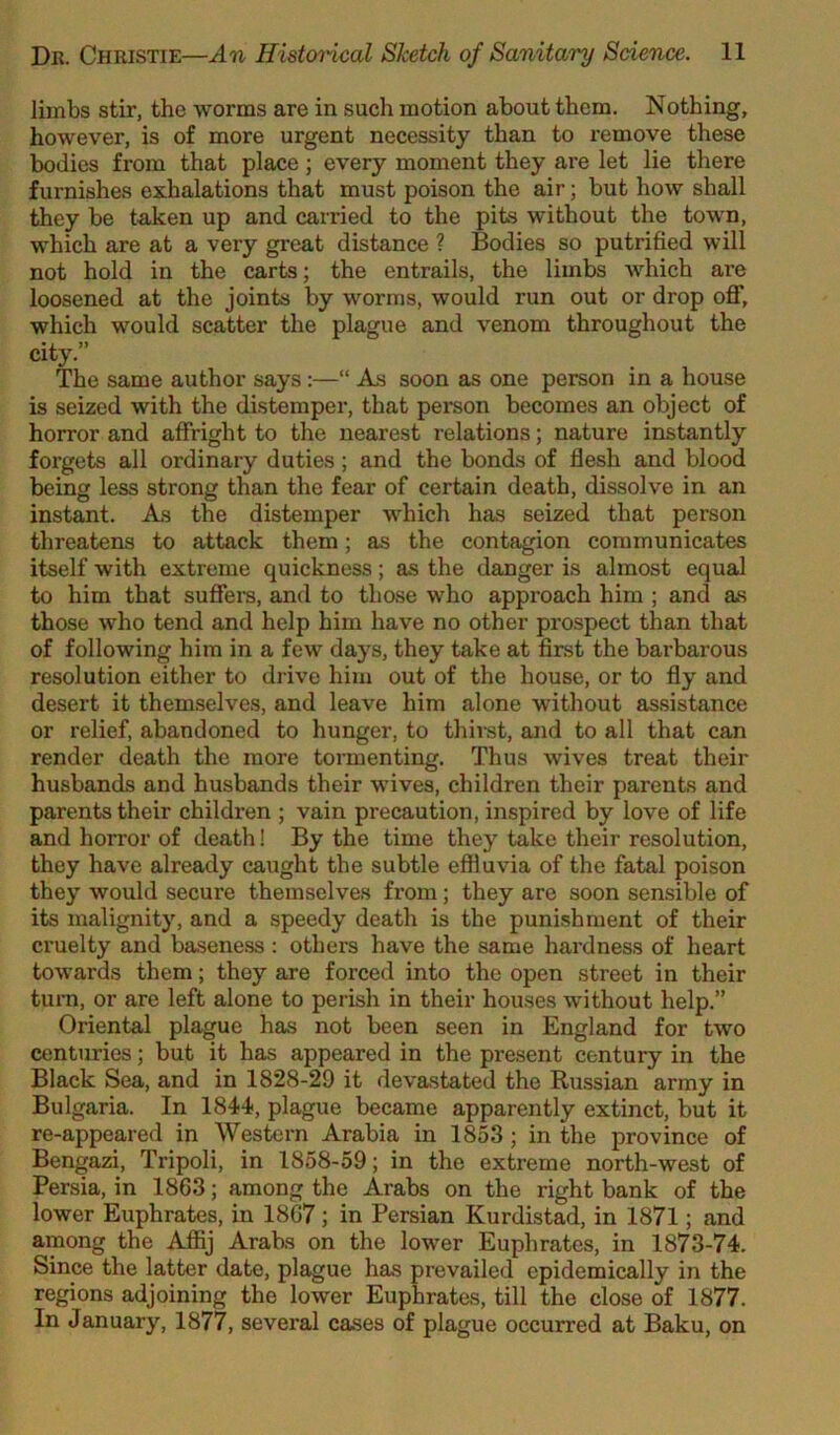 limbs stir, the worms are in such motion about them. Nothing, however, is of more urgent necessity than to remove these bodies from that place; every moment they are let lie there furnishes exhalations that must poison the air; but how shall they be taken up and carried to the pits without the town, which are at a very great distance ? Bodies so putrified will not hold in the carts; the entrails, the limbs which are loosened at the joints by worms, would run out or drop off, which would scatter the plague and venom throughout the city.” The same author says:—“ As soon as one person in a house is seized with the distemper, that person becomes an object of horror and affright to the nearest relations; nature instantly forgets all ordinary duties; and the bonds of flesh and blood being less strong than the fear of certain death, dissolve in an instant. As, the distemper which has seized that person threatens to attack them; as the contagion communicates itself with extreme quickness; as the danger is almost equal to him that suffers, and to those who approach him ; and as those who tend and help him have no other prospect than that of following him in a few days, they take at first the barbarous resolution either to drive him out of the house, or to fly and desert it themselves, and leave him alone without assistance or relief, abandoned to hunger, to thirst, and to all that can render death the more tormenting. Thus wives treat their husbands and husbands their wives, children their parents and parents their children ; vain precaution, inspired by love of life and horror of death! By the time they take their resolution, they have already caught the subtle effluvia of the fatal poison they would secure themselves from; they are soon sensible of its malignity, and a speedy death is the punishment of their cruelty and baseness : others have the same hardness of heart towards them; they are forced into the open street in their turn, or are left alone to perish in their houses without help.” Oriental plague has not been seen in England for two centuries; but it has appeared in the present century in the Black Sea, and in 1828-29 it devastated the Russian army in Bulgaria. In 1844, plague became apparently extinct, but it re-appeared in Western Arabia in 1853 ; in the province of Bengazi, Tripoli, in 1858-59; in the extreme north-west of Persia, in 1863; among the Arabs on the right bank of the lower Euphrates, in 1867 ; in Persian Kurdistad, in 1871; and among the Affij Arabs on the lower Euphrates, in 1873-74. Since the latter date, plague has prevailed epidemically in the regions adjoining the lower Euphrates, till the close of 1877. In January, 1877, several cases of plague occurred at Baku, on