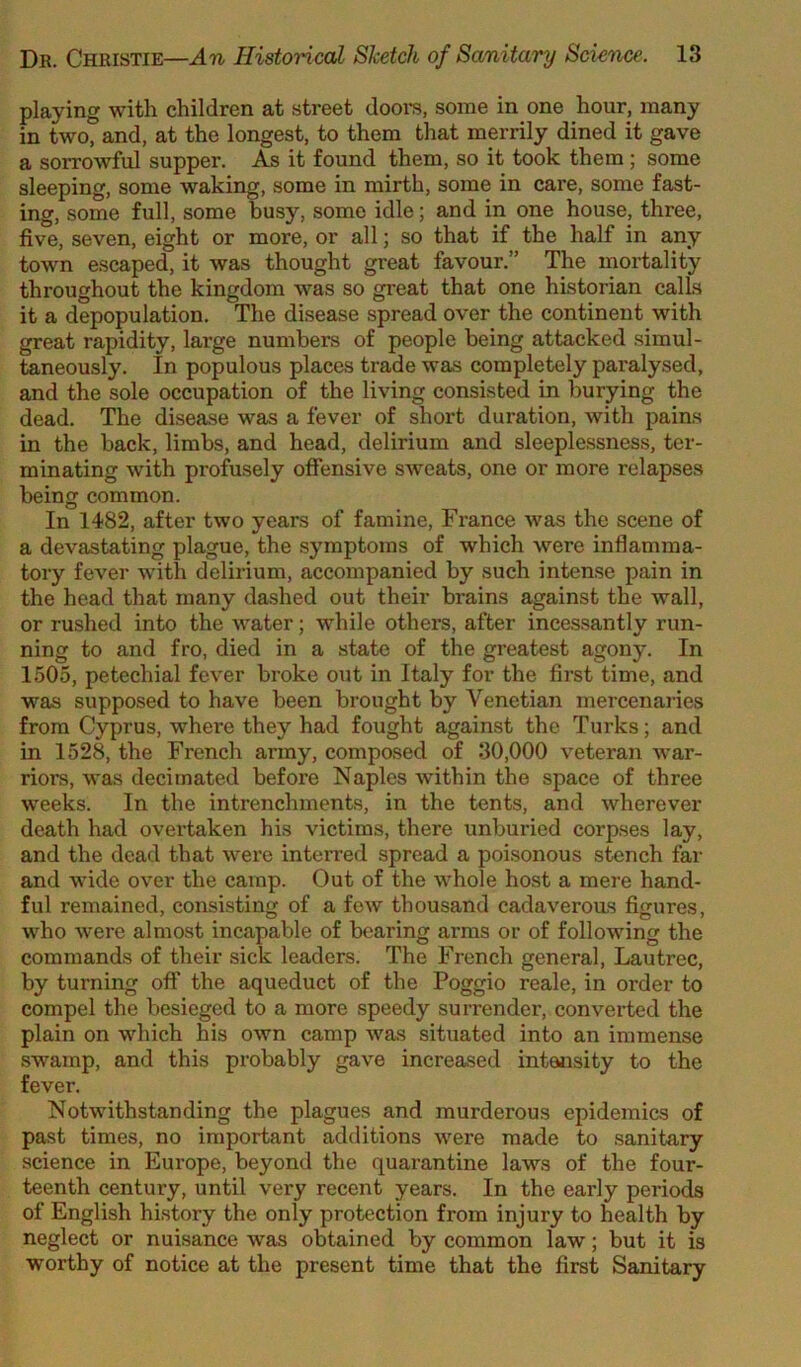playing with children at street doors, some in one hour, many in two, and, at the longest, to them that merrily dined it gave a sorrowful supper. As it found them, so it took them; some sleeping, some waking, some in mirth, some in care, some fast- ing, some full, some busy, some idle; and in one house, three, five, seven, eight or more, or all; so that if the half in any town escaped, it was thought great favour.” The mortality throughout the kingdom was so great that one historian calls it a depopulation. The disease spread over the continent with great rapidity, large numbers of people being attacked simul- taneously. In populous places trade was completely pai’alysed, and the sole occupation of the living consisted in burying the dead. The disease was a fever of short duration, with pains in the back, limbs, and head, delirium and sleeplessness, ter- minating with profusely offensive sweats, one or more relapses being common. In 1482, after two years of famine, France was the scene of a devastating plague, the symptoms of which were inflamma- tory fever with delirium, accompanied by such intense pain in the head that many da.shed out their brains against the wall, or rushed into the Avater; while others, after incessantly run- ning to and fro, died in a state of the greatest agony. In 1505, petechial fever broke out in Italy for the first time, and was supposed to have been brought by Venetian mercenaries from Cyprus, where they had fought against the Turks; and in 1528, the French army, composed of 30,000 veteran war- riors, was decimated before Naples within the space of three weeks. In the intrenchments, in the tents, and Avherever death had overtaken his victims, there unburied corp.ses lay, and the dead that were interred spread a poisonous stench far and wide over the camp. Out of the whole host a mere hand- ful remained, consisting of a foAv thousand cadaverous figures, who Avere almost incapable of bearing arms or of following the commands of their sick leaders. The French general, Lautrec, by turning off the aqueduct of the Poggio reale, in order to compel the besieged to a more speedy surrender, converted the plain on which his own camp Avas situated into an immense swamp, and this probably gave increased intensity to the fever. NotAvithstanding the plagues and murderous epidemics of past times, no important additions Avere made to .sanitary science in Europe, beyond the quarantine laws of the four- teenth century, until very recent years. In the early periods of English history the only protection from injury to health by neglect or nuisance was obtained by common law; but it is worthy of notice at the present time that the first Sanitary