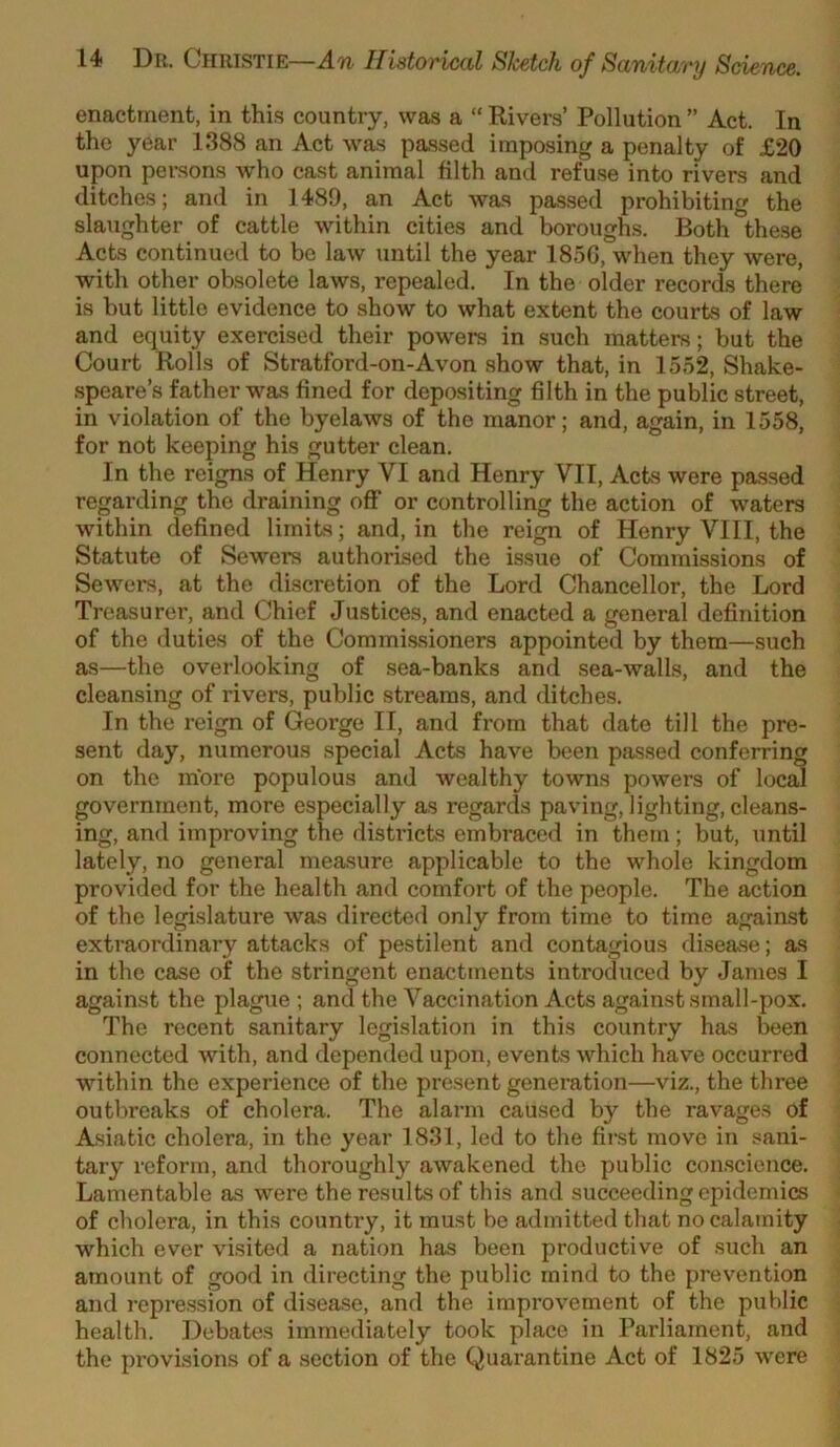 enactment, in thi.s country, was a “ Rivers’ Pollution ” Act. In the year 1388 an Act was passed imposing a penalty of £20 upon persons who cast animal filth and refuse into rivers and ditches; and in 1489, an Act was passed prohibiting the slaughter of cattle within cities and boroughs. Both these Acts continued to bo law until the year 185G, when they were, with other obsolete laws, repealed. In the older records there is but little evidence to show to what extent the courts of law and equity exercised their powers in such matters; but the Court Rolls of Stratford-on-Avon show that, in 1552, Shake- speare’s father was fined for depositing filth in the public street, in violation of the byelaws of the manor; and, again, in 1558, for not keeping his gutter clean. In the reigns of Henry VI and Henry VII, Acts were passed regarding the draining off or controlling the action of waters within defined limits; and, in the reign of Henry VIII, the Statute of Sewers authorised the issue of Commissions of Sewers, at the discretion of the Lord Chancellor, the Lord Treasurer, and Chief Justices, and enacted a general definition of the duties of the Commissioners appointed by them—such as—the overlooking of sea-banks and sea-walls, and the cleansing of rivers, public streams, and ditches. In the reign of George II, and from that date till the pre- sent day, numerous special Acts have been passed conferring on the more populous and wealthy towns powers of local government, more especially as regards paving, lighting, cleans- ing, and improving the districts embraced in them; but, until lately, no general measure applicable to the whole kingdom provided for the health and comfort of the people. The action of the legislature was directed only from time to time against extraordinary attacks of pestilent and contagious disease; as in the case of the stringent enactments introduced by James I against the plague ; and the Vaccination Acts against small-pox. The recent sanitary legislation in this country has been connected with, and depended upon, events which have occurred within the experience of the present generation—viz., the three outbreaks of cholera. The alarm caused by the ravages of Asiatic cholera, in the year 1831, led to the first move in sani- tary reform, and thoroughly awakened the public conscience. Lamentable as were the results of this and succeeding epidemics of cholera, in this country, it must be admitted that no calamity which ever visited a nation has been productive of .such an amount of good in directing the public mind to the prevention and repre-ssion of disease, and the improvement of the public health. Debates immediately took place in Parliament, and the provisions of a section of the Quarantine Act of 1825 were