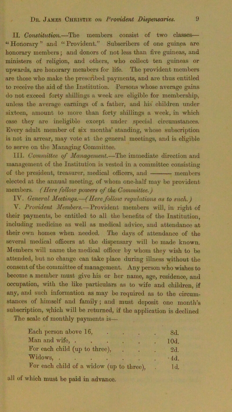 II. Constitiotion.—Tbe members consist of two classes— “ Honorary ” and “ Provident.” Subscribers of one guinea are honorary members ; and donors of not less than five guineas, and ministers of religion, and others, who collect ten guineas or upwards, are honorary members for life. The provident members are those who make the prescribed payments, and are thus entitled to receive the aid of the Institution. Persons whose average gains do not exceed forty shillings a week are eligible for membership, unless the average earnings of a father, and his children under sixteen, amount to more than forty shillings a week, in which case they are ineligible except under special circumstances. Every adult member of six months’ standing, whose subscription is not in arrear, may vote at the general meetings, and is eligible to serve on the Managing Committee. III. Committee of Management.—The immediate direction and management of the Institution is vested in a committee consisting of the president, treasurer, medical officers, and members elected at the annual meeting, of whom one-half may be provident members. (Here follow powers of the Committee.) IV. General Meetings.—(Here follow regulations as to such.) V. Provident Members.—Provident members will, in right of their payments, be entitled to all the benefits of the Institution, including medicine as well as medical advice, and attendance at their own homes when needed. The days of attendance of the several medical officers at the dispensary will be made known. Members will name the medical officer by whom they wish to be attended, but no change can take place during illness without the consent of the committee of management. Any person who wishes to become a member must give his or her name, age, residence, and occupation, with the like particulars as to wife and cliildren, if any, and such information as may be required as to the circum- stances of himself and family; and must deposit one month’s subscription, vyhicli will be returned, if the application is declined The scale of monthly payments is— Each person above 16, . . . . 8J. Man and wife, ...... 10d. For each child (up to three), ... 2d. Widows, . . . . . . . »4d. For each child of a widow (up to three), Id. all of which must be paid in advance.