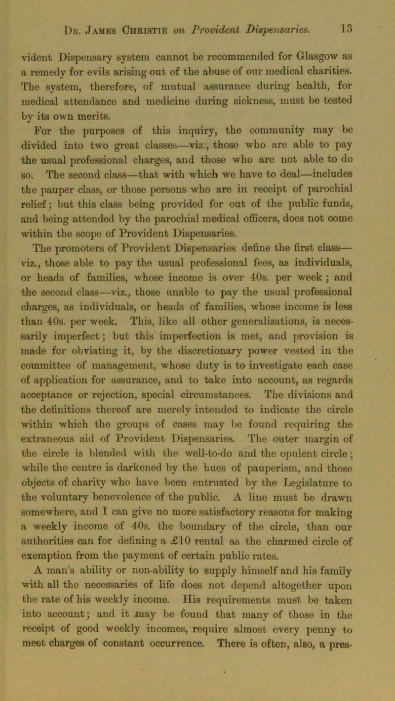 vident Dispensary system cannot be recommended for Glasgow as a remedy for evils arising out of the abuse of our medical charities. The system, therefore, of mutual assurance during health, for medical attendance and medicine during sickness, must be tested by its own merits. For the purposes of this inquiry, the community may be divided into two great classes—viz., those who are able to pay the usual professional charges, and those who are not able to do so. The second class—that with which we have to deal—includes the pauper class, or those persons who are in receipt of parochial relief; but this class being provided for out of the public funds, and being attended by the parochial medical officers, does not come within the scope of Provident Dispensaries. The promoters of Provident Dispensaries define the first class— viz., those able to pay the usual professional fees, as individuals, or heads of families, whose income is over 40s. per week; and the second class—viz., those unable to pay the usual professional charges, as individuals, or heads of families, whose income is less than 40s. per week. This, like all other generalizations, is neces- sarily imperfect; but this imperfection is met, and provision is made for obviating it, by the discretionary power vested in the committee of management, whose duty is to investigate each case of application for assurance, and to take into account, as regards acceptance or rejection, special circumstances. The divisions and the definitions thereof are merely intended to indicate the circle within winch the groups of cases may be found requiring the extraneous aid of Provident Dispensaries. The outer margin of the circle is blended with the well-to-do and the opulent circle; while the centre is darkened by the hues of pauperism, and those objects of charity who have been entrusted by the Legislature to the voluntary benevolence of the public. A line must be drawn somewhere, and I can give no more satisfactory reasons for making a weekly income of 40s. the boundary of the circle, than our authorities can for defining a £10 rental as the charmed circle of exemption from the payment of certain public rates. A man’s ability or non-ability to supply himself and his family with all the necessaries of life does not depend altogether upon the rate of his weekly income. His requirements must be taken into account; and it may be found that many of those in the receipt of good weekly incomes, require almost every penny to meet charges of constant occurrence. There is often, also, a pres-