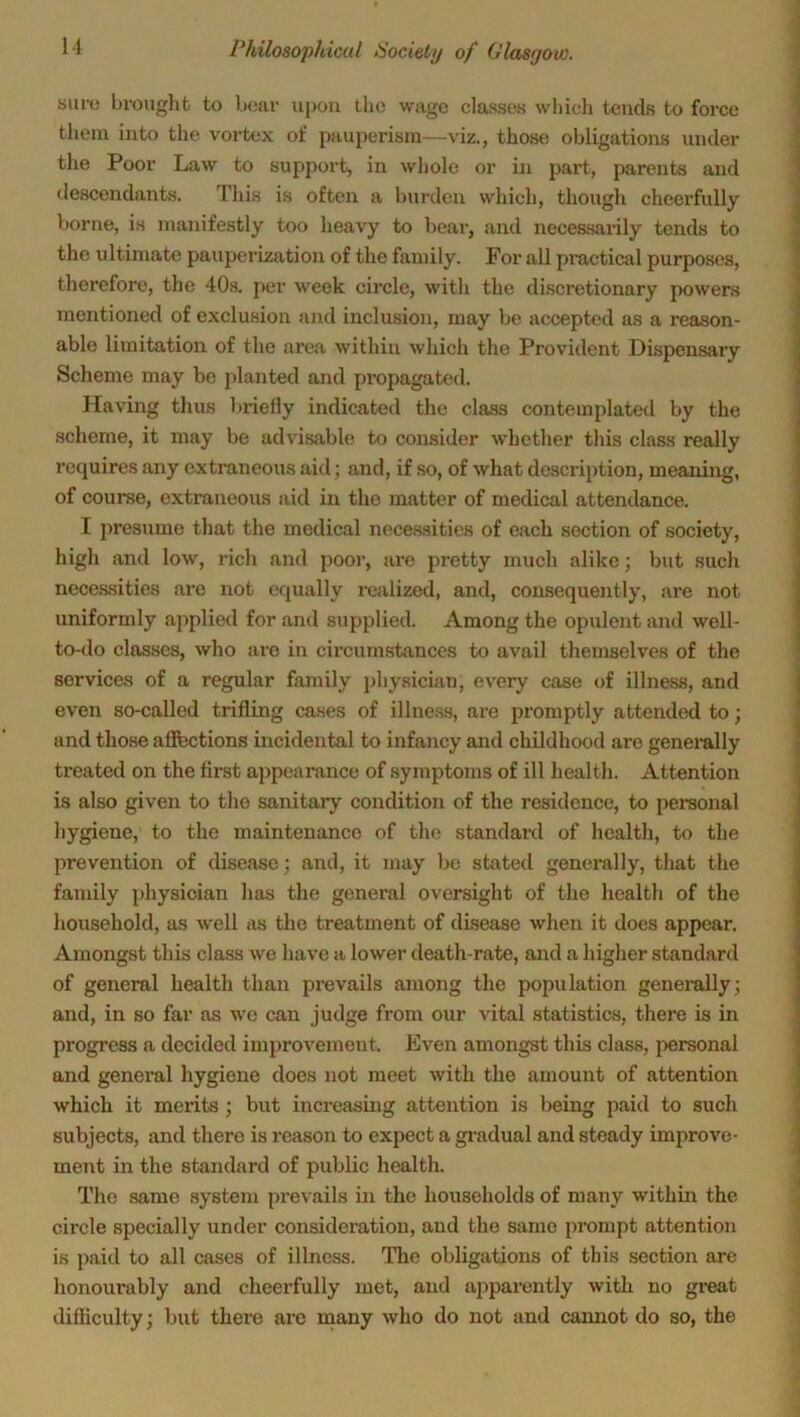 suru brought to bear upon the wage classes which tends to force them into the vortex of pauperism—viz., those obligations under the Poor Law to support, in whole or in part, parents and descendants. This is often a burden which, though cheerfully borne, is manifestly too heavy to bear, and necessarily tends to the ultimate pauperization of the family. For all practical purposes, therefore, the 40s. per week circle, with the discretionary powers mentioned of exclusion and inclusion, may be accepted as a reason- able limitation of the area within which the Provident Dispensary Scheme may be planted and propagated. Having thus briefly indicated the class contemplated by the scheme, it may be advisable to consider whether this class really requires any extraneous aid; and, if so, of what description, meaning, of course, extraneous aid in the matter of medical attendance. I presume that the medical necessities of each section of society, high and low, rich and pool’, are pretty much alike; but such necessities are not equally realized, and, consequently, are not uniformly applied for and supplied. Among the opulent and well- to-do classes, who are in circumstances to avail themselves of the services of a regular family physician, every case of illness, and even so-called trifling cases of illness, are promptly attended to; and those affections incidental to infancy and childhood are generally treated on the first appearance of symptoms of ill health. Attention is also given to the sanitary condition of the residence, to personal hygiene, to the maintenance of the standard of health, to the prevention of disease; and, it may be stated generally, that the family physician lias the general oversight of the health of the household, as well as the treatment of disease when it does appear. Amongst this class we have a lower death-rate, and a higher standard of general health than prevails among the population generally; and, in so far as we can judge from our vital statistics, there is in progress a decided improvement. Even amongst this class, personal and general hygiene does not meet with the amount of attention which it merits ; but increasing attention is being paid to such subjects, and there is reason to expect a gradual and steady improve- ment in the standard of public health. The same system prevails in the households of many within the circle specially under consideration, and the same prompt attention is paid to all cases of illness. The obligations of this section are honourably and cheerfully met, and apparently with no great difficulty; but there are many who do not and cannot do so, the