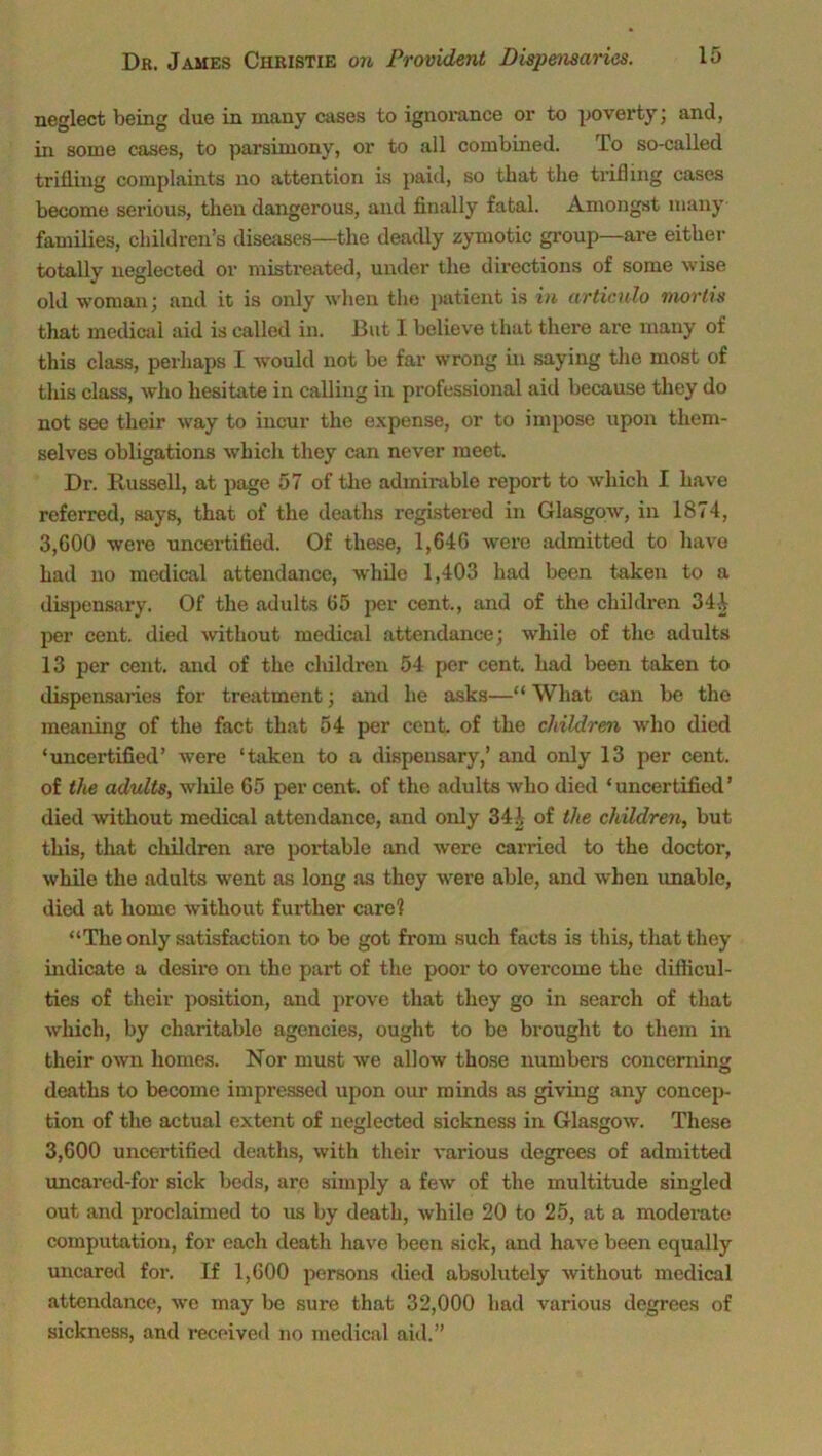 neglect being due in many cases to ignorance or to poverty; and, in some cases, to parsimony, or to all combined. To so-called trifling complaints no attention is paid, so that the trifling cases become serious, then dangerous, and finally fatal. Amongst many families, children’s diseases—the deadly zymotic group—are either totally neglected or mistreated, under the directions of some wise old woman; and it is only when the patient is in articulo mortis that medical aid is called in. But 1 believe that there are many of this class, perhaps I would not be far wrong in saying the most of this class, who hesitate in calling in professional aid because they do not see their way to incur the expense, or to impose upon them- selves obligations which they can never meet. Dr. Russell, at page 57 of the admirable report to which I have referred, says, that of the deaths registered in Glasgow, in 1874, 3,600 were uncertified. Of these, 1,646 were admitted to have had no medical attendance, while 1,403 had been taken to a dispensary. Of the adults 65 per cent., and of the children 34-1 per cent, died without medical attendance; while of the adults 13 per cent, and of the children 54 per cent, had been taken to dispensaries for treatment; and he asks—“ What can be the meaning of the fact that 54 per cent, of the children who died ‘uncertified’ were ‘taken to a dispensary,’ and only 13 per cent, of the adults, while 65 per cent, of the adults who died ‘ uncertified ’ died without medical attendance, and only 34 A of the children, but this, that children are portable and were carried to the doctor, while the adults went as long .'is they were able, and when unable, died at home without further care1? “The only satisfaction to be got from such facts is this, that they indicate a desire on the part of the poor to overcome the difficul- ties of their position, and prove that they go in search of that which, by charitable agencies, ought to be brought to them in their own homes. Nor must we allow those numbers concerning deaths to become impressed upon our minds as giving any concep- tion of the actual extent of neglected sickness in Glasgow. These 3,600 uncertified deaths, with their various degrees of admitted uncared-for sick beds, are simply a few of the multitude singled out and proclaimed to us by death, while 20 to 25, at a moderate computation, for each death have been sick, and have been equally uncared for. If 1,600 persons died absolutely without medical attendance, we may be sure that 32,000 had various degrees of sickness, and received no medical aid.”