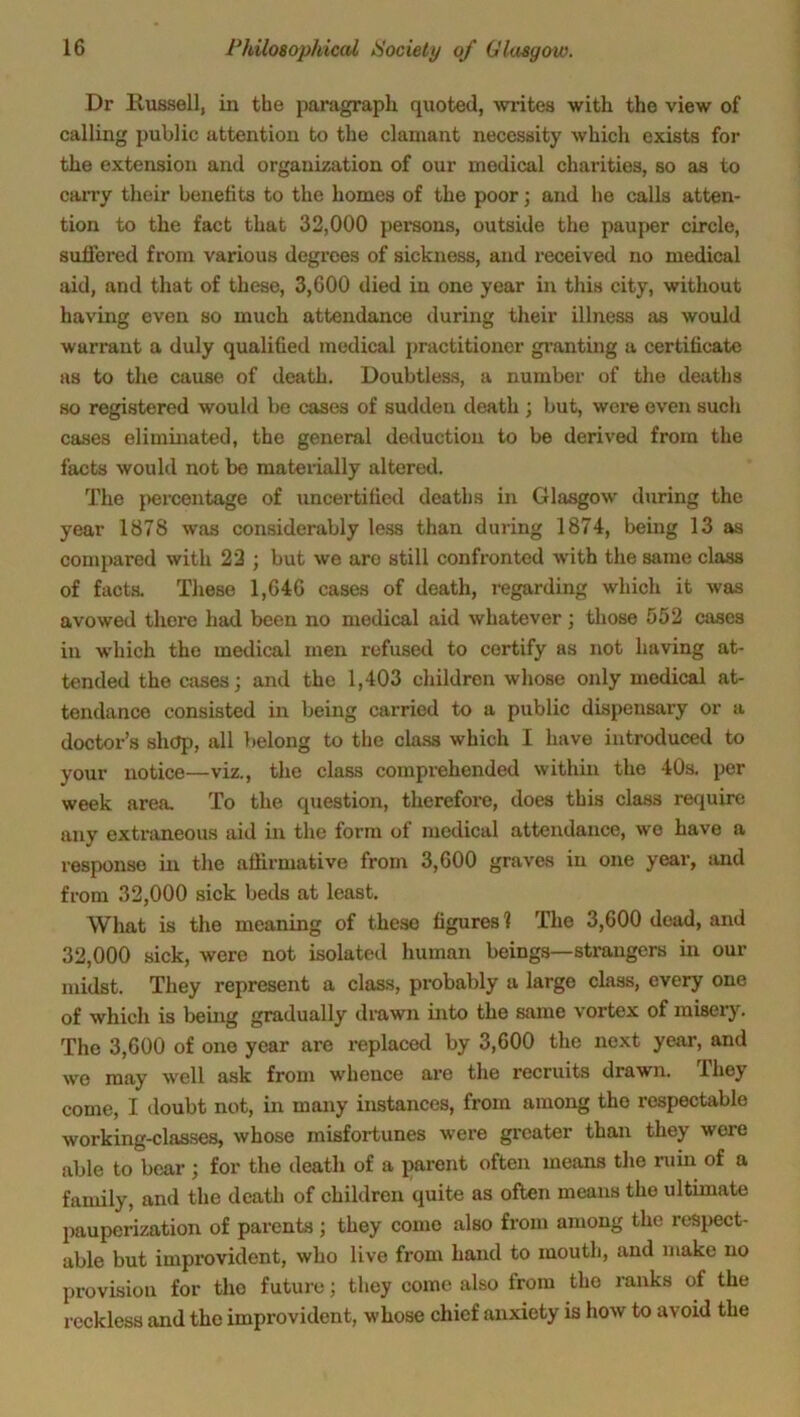 Dr llussell, in the paragraph quoted, writes with the view of calling public attention to the clamant necessity which exists for the extension and organization of our medical charities, so as to carry their benefits to the homes of the poor; and he calls atten- tion to the fact that 32,000 persons, outside the pauper circle, sufTered from various degrees of sickness, and received no medical aid, and that of these, 3,600 died in one year in this city, without having even so much attendance during their illness as would warrant a duly qualified medical practitioner granting a certificate as to the cause of death. Doubtless, a number of the deaths so registered would be cases of sudden death ; but, were even such cases eliminated, the general deduction to be derived from the facts would not be materially altered. The percentage of uncertified deaths in Glasgow during the year 1878 was considerably less than during 1874, being 13 as compared with 22 ; but we are still confronted with the same class of facts. These 1,646 cases of death, regarding which it was avowed there had been no medical aid whatever; those 552 cases in which the medical men refused to certify as not having at- tended the cases; and the 1,403 children whose only medical at- tendance consisted in being carried to a public dispensary or a doctor’s shop, all belong to the class which I have introduced to your notice—viz., the class comprehended within the 40s. per week area. To the question, therefore, does this class require any extraneous aid in the form of medical attendance, wo have a response in the affirmative from 3,600 graves in one year, and from 32,000 sick beds at least. What is the meaning of these figures 1 The 3,600 dead, and 32,000 sick, were not isolated human beings—strangers in our midst. They represent a class, probably a large class, every one of which is being gradually drawn into the same vortex of misery. The 3,600 of one year are replaced by 3,600 the next year, and we may well ask from whence are the recruits drawn. rl hey come, I doubt not, in many instances, from among tho respectable working-classes, whose misfortunes were greater than they were able to bear ; for the death of a parent often means the ruin of a family, and the death of children quite as often means the ultimate pauperization of parents ; they come also from among the respect- able but improvident, who live from hand to mouth, and make no provision for tho future; they come also from tho ranks of the reckless and the improvident, whose chief anxiety is how to avoid the