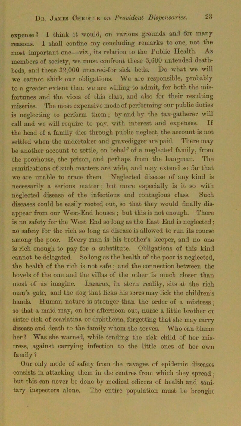 expense 1 I think it would, on various grounds and for many reasons. I shall coniine my concluding remarks to one, not the most important one—viz., its relation to the Public Health. As members of society, we must confront these 3,600 untended death- beds, and these 32,000 uncared-for sick beds. Do what we will we cannot shirk our obligations. We are responsible, probably to a greater extent than we are willing to admit, for both the mis- fortunes and the vices of this class, and also for their resulting miseries. The most expensive mode of performing our public duties is neglecting to perform them; by-and-by the tax-gatherer will call and we will require to pay, with interest and expenses. If the head of a family dies through public neglect, the account is not settled when the undertaker and gravedigger are paid. There may be another account to settle, on behalf of a neglected family, from the poorliouse, the prison, and perhaps from the hangman. The ramifications of such matters ai’e wide, and may extend so far that we are unable to trace them. Neglected disease of any kind is necessarily a serious matter; but more especially is it so with neglected disease of the infectious and contagious class. Such diseases could be easily rooted out, so that they would finally dis- appear from our West-End houses; but this is not enough. There is no safety for the West End so long as the East End is neglected; no safety for the rich so long as disease is allowed to run its course among the poor. Every man is his brother’s keeper, and no one is rich enough to pay for a substitute. Obligations of this kind cannot be delegated. So long as the health of the poor is neglected, the health of the rich is not safe; and the connection between the hovels of the one and the villas of the other is much closer than most of us imagine. Lazarus, in stem reality, sits at the rich man’s gate, and the dog that licks his sores may lick the children’s hands. Human nature is stronger than the order of a mistress; so that a maid may, on her afternoon out, nurse a little brother or sister sick of scarlatina or diphtheria, forgetting that she may carry disease and death to the family whom she serves. Who can blame her? Was she warned, while tending the sick child of her mis- tress, against carrying infection to the little ones of her own family ? Our only mode of safety from the ravages of epidemic diseases consists in attacking them in the centres from which they spread ; but this can never be done by medical officers of health and sani- tary inspectox-s alone. The entii’e population must be brought