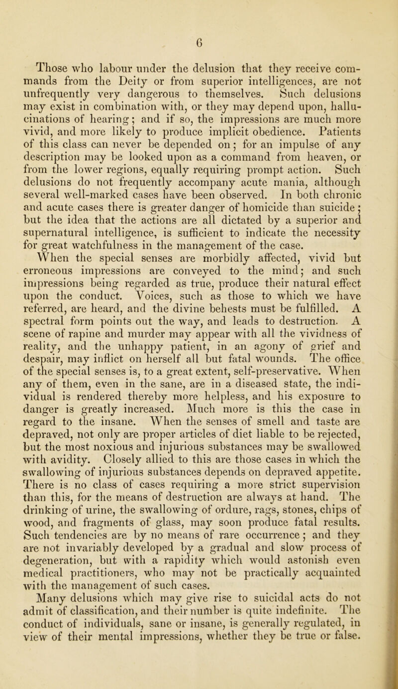 Those who labour under the delusion that they receive com- mands from the Deity or from superior intelligences, are not unfrequently very dangerous to themselves. Such delusions may exist in combination with, or they may depend upon, hallu- cinations of hearing; and if so, the impressions are much more vivid, and more likely to produce implicit obedience. Patients of this class can never be depended on; for an impulse of any description may be looked upon as a command from heaven, or from the lower regions, equally requiring prompt action. Such delusions do not frequently accompany acute mania, although several well-marked cases have been observed. In both chronic and acute cases there is greater danger of homicide than suicide ; but the idea that the actions are all dictated by a superior and supernatural intelligence, is sufficient to indicate the necessity for great watchfulness in the management of the case. When the special senses are morbidly affected, vivid but erroneous impressions are conveyed to the mind; and such impressions being regarded as true, produce their natural effect upon the conduct. Voices, such as those to which we have referred, are heard, and the divine behests must be fulfilled. A spectral form points out the way, and leads to destruction. A scene of rapine and murder may appear with all the vividness of reality, and the unhappy patient, in an agony of grief and despair, may inflict on herself all but fatal wounds. The office of the special senses is, to a great extent, self-preservative. When any of them, even in the sane, are in a diseased state, the indi- vidual is rendered thereby more helpless, and his exposure to danger is greatly increased. Much more is this the case in regard to the insane. When the senses of smell and taste are depraved, not only are proper articles of diet liable to be rejected, but the most noxious and injurious substances may be swallowed with avidity. Closely allied to this are those cases in which the swallowing of injurious substances depends on depraved appetite. There is no class of cases requiring a more strict supervision than this, for the means of destruction are always at hand. The drinking of urine, the swallowing of ordure, rags, stones, chips of wood, and fragments of glass, may soon produce fatal results. Such tendencies are by no means of rare occurrence; and they are not invariably developed by a gradual and slow process of degeneration, but with a rapidity which would astonish even medical practitioners, who may not be practically acquainted with the management of such cases. Many delusions which may give rise to suicidal acts do not admit of classification, and their number is quite indefinite. The conduct of individuals, sane or insane, is generally regulated, in view' of their mental impressions, whether they be true or false.