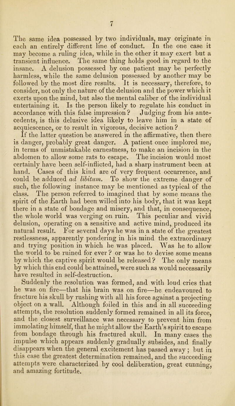 The same idea possessed by two individuals, may originate in each an entirely different line of conduct. In the one case it may become a ruling idea, while in the other it may exert but a transient influence. The same thing holds good in regard to the insane. A delusion possessed by one patient may be perfectly harmless, while the same delusion possessed by another may be followed by the most dire results. It is necessary, therefore, to consider, not only the nature of the delusion and the power which it exerts upon the mind, but also the mental caliber of the individual entertaining it. Is the person likely to regulate his conduct in accordance with this false impression ? J udging from his ante- cedents, is this delusive idea likely to leave him in a state of acquiescence, or to result in vigorous, decisive action ? If the latter question be answered in the affirmative, then there is danger, probably great danger. A patient once implored me, in terms of unmistakable earnestness, to make an incision in the abdomen to allow some rats to escape. The incision would most certainly have been self-inflicted, had a sharp instrument been at hand. Cases of this kind are of very frequent occurrence, and could be adduced ad libitum. To show the extreme danger of such, the following instance may be mentioned as typical of the class. The person referred to imagined that by some means the spirit of the Earth had been willed into his body, that it was kept there in a state of bondage and misery, and that, in consequence, the whole world was verging on ruin. This peculiar and vivid delusion, operating on a sensitive and active mind, produced its natural result. For several days he was in a state of the greatest restlessness, apparently pondering in his mind the extraordinary and trying position in which he was placed. Was he to allow the world to be ruined for ever ? or was he to devise some means by which the captive spirit would be released? The only means by which this end could be attained, were such as would necessarily have resulted in self-destruction. Suddenly the resolution was formed, and with loud cries that he was on fire—that his brain was on fire—he endeavoured to fracture his skull by rushing with all his force against a projecting object on a wall. Although foiled in this and in all succeeding attempts, the resolution suddenly formed remained in all its force, and the closest surveillance was necessary to prevent him from immolating himself, that he might allow the Earth’s spirit to escape from bondage through his fractured skull. In many cases the impulse which appears suddenly gradually subsides, and finally disappears when the general excitement has passed away; but in this case the greatest determination remained, and the succeeding attempts were characterized by cool deliberation, great cunning, and amazing fortitude.