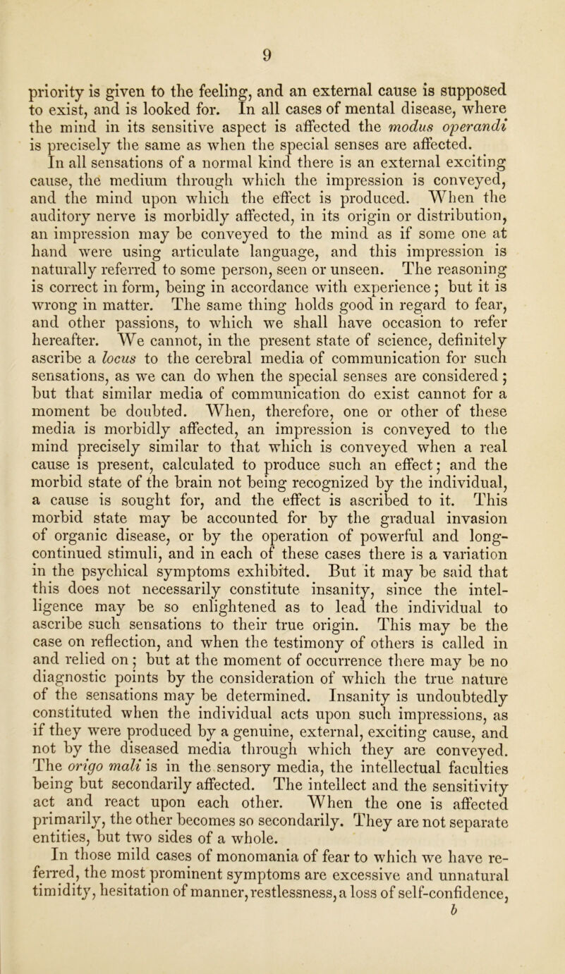 priority is given to the feeling, and an external canse is supposed to exist, and is looked for. In all cases of mental disease, where the mind in its sensitive aspect is affected the modus operandi is precisely the same as when the special senses are affected. In all sensations of a normal kind there is an external exciting cause, the medium through which the impression is conveyed, and the mind upon which the effect is produced. When the auditory nerve is morbidly affected, in its origin or distribution, an impression may be conveyed to the mind as if some one at hand were using articulate language, and this impression is naturally referred to some person, seen or unseen. The reasoning is correct in form, being in accordance with experience; but it is wrong in matter. The same thing holds good in regard to fear, and other passions, to which we shall have occasion to refer hereafter. We cannot, in the present state of science, definitely ascribe a locus to the cerebral media of communication for such sensations, as we can do when the special senses are considered; but that similar media of communication do exist cannot for a moment be doubted. When, therefore, one or other of these media is morbidly affected, an impression is conveyed to the mind precisely similar to that which is conveyed when a real cause is present, calculated to produce such an effect; and the morbid state of the brain not being recognized by the individual, a cause is sought for, and the effect is ascribed to it. This morbid state may be accounted for by the gradual invasion of organic disease, or by the operation of powerful and long- continued stimuli, and in each of these cases there is a variation in the psychical symptoms exhibited. But it may be said that this does not necessarily constitute insanity, since the intel- ligence may be so enlightened as to lead the individual to ascribe such sensations to their true origin. This may be the case on reflection, and when the testimony of others is called in and relied on; but at the moment of occurrence there may be no diagnostic points by the consideration of which the true nature of the sensations may be determined. Insanity is undoubtedly constituted when the individual acts upon such impressions, as if they were produced by a genuine, external, exciting cause, and not by the diseased media through which they are conveyed. The origo mail is in the sensory media, the intellectual faculties being but secondarily affected. The intellect and the sensitivity act and react upon each other. When the one is affected primarily, the other becomes so secondarily. They are not separate entities, but two sides of a whole. In those mild cases of monomania of fear to which we have re- ferred, the most prominent symptoms are excessive and unnatural timidity, hesitation of manner, restlessness, a loss of self-confidence, b