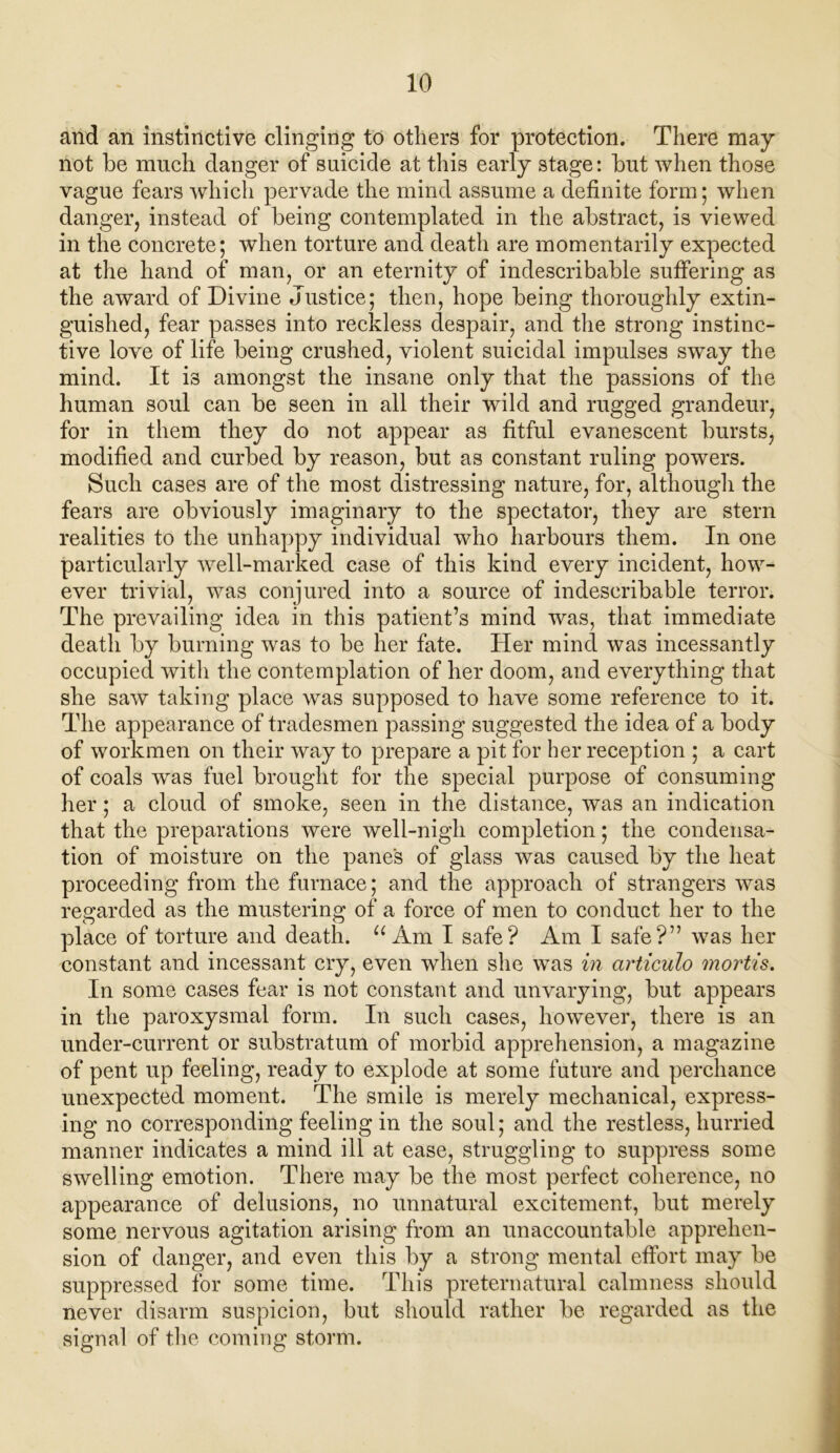 and an instinctive clinging to others for protection. There may not he much danger of suicide at this early stage: hut when those vague fears which pervade the mind assume a definite form; when danger, instead of being contemplated in the abstract, is viewed in the concrete; when torture and death are momentarily expected at the hand of man, or an eternity of indescribable suffering as the award of Divine Justice; then, hope being thoroughly extin- guished, fear passes into reckless despair, and the strong instinc- tive love of life being crushed, violent suicidal impulses sway the mind. It is amongst the insane only that the passions of the human soul can be seen in all their wild and rugged grandeur, for in them they do not appear as fitful evanescent bursts, modified and curbed by reason, but as constant ruling powers. Such cases are of the most distressing nature, for, although the fears are obviously imaginary to the spectator, they are stern realities to the unhappy individual who harbours them. In one particularly well-marked case of this kind every incident, how- ever trivial, was conjured into a source of indescribable terror. The prevailing idea in this patient’s mind was, that immediate death by burning was to be her fate. Her mind was incessantly occupied with the contemplation of her doom, and everything that she saw taking place was supposed to have some reference to it. The appearance of tradesmen passing suggested the idea of a body of workmen on their way to prepare a pit for her reception ; a cart of coals was fuel brought for the special purpose of consuming her; a cloud of smoke, seen in the distance, was an indication that the preparations were well-nigh completion; the condensa- tion of moisture on the pane's of glass was caused by the heat proceeding from the furnace; and the approach of strangers was regarded as the mustering of a force of men to conduct her to the place of torture and death. u Am I safe? Am I safe?” was her constant and incessant cry, even when she was in articulo mortis. In some cases fear is not constant and unvarying, but appears in the paroxysmal form. In such cases, however, there is an under-current or substratum of morbid apprehension, a magazine of pent up feeling, ready to explode at some future and perchance unexpected moment. The smile is merely mechanical, express- ing no corresponding feeling in the soul; and the restless, hurried manner indicates a mind ill at ease, struggling to suppress some swelling emotion. There may be the most perfect coherence, no appearance of delusions, no unnatural excitement, but merely some nervous agitation arising from an unaccountable apprehen- sion of danger, and even this by a strong mental effort may be suppressed for some time. This preternatural calmness should never disarm suspicion, but should rather be regarded as the signal of the coming storm.