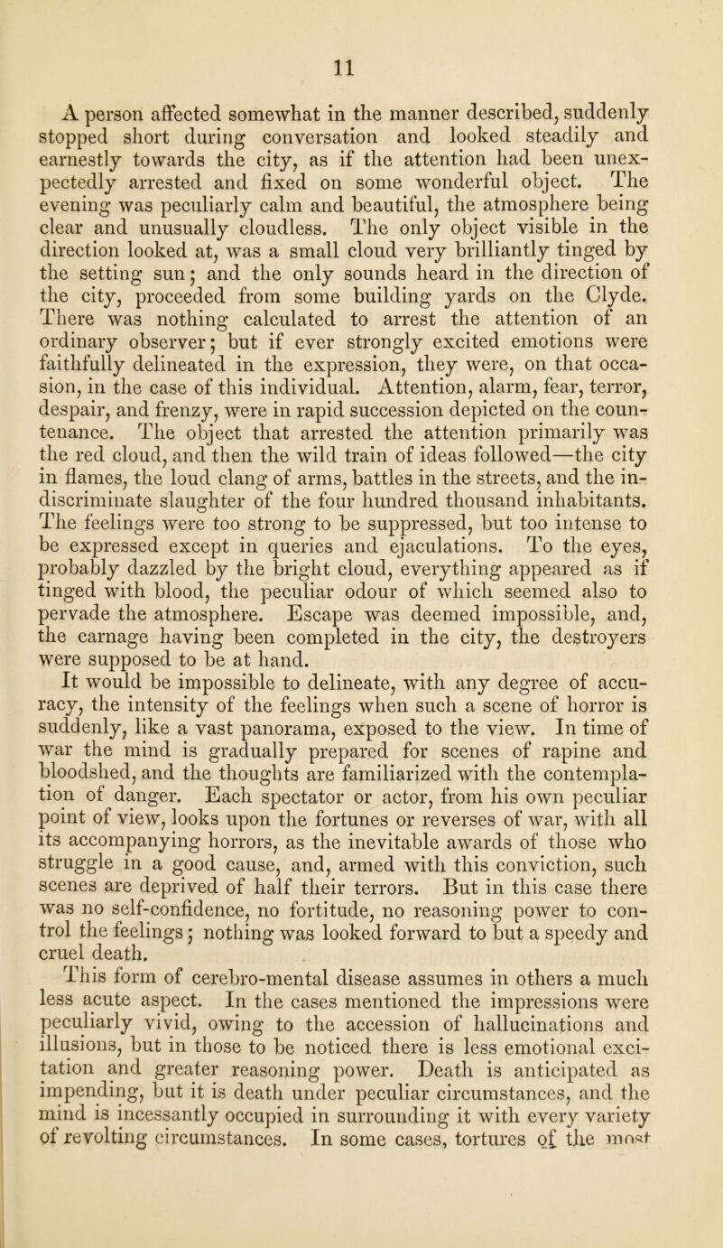 A person affected somewhat in the manner described, suddenly stopped short during conversation and looked steadily and earnestly towards the city, as if the attention had been unex- pectedly arrested and fixed on some wonderful object. The evening was peculiarly calm and beautiful, the atmosphere being clear and unusually cloudless. The only object visible in the direction looked at, was a small cloud very brilliantly tinged by the setting sun; and the only sounds heard in the direction of the city, proceeded from some building yards on the Clyde. There was nothing calculated to arrest the attention of an ordinary observer; but if ever strongly excited emotions were faithfully delineated in the expression, they were, on that occa- sion, in the case of this individual. Attention, alarm, fear, terror, despair, and frenzy, were in rapid succession depicted on the coun- tenance. The object that arrested the attention primarily was the red cloud, and then the wild train of ideas followed—the city in flames, the loud clang of arms, battles in the streets, and the in- discriminate slaughter of the four hundred thousand inhabitants. The feelings were too strong to be suppressed, but too intense to be expressed except in queries and ejaculations. To the eyes, probably dazzled by the bright cloud, everything appeared as if tinged with blood, the peculiar odour of which seemed also to pervade the atmosphere. Escape was deemed impossible, and, the carnage having been completed in the city, the destroyers were supposed to be at hand. It would be impossible to delineate, with any degree of accu- racy, the intensity of the feelings when such a scene of horror is suddenly, like a vast panorama, exposed to the view. In time of war the mind is gradually prepared for scenes of rapine and bloodshed, and the thoughts are familiarized with the contempla- tion of danger. Each spectator or actor, from his own peculiar point of view, looks upon the fortunes or reverses of war, with all its accompanying horrors, as the inevitable awards of those who struggle in a good cause, and, armed with this conviction, such scenes are deprived of half their terrors. But in this case there was no self-confidence, no fortitude, no reasoning power to con- trol the feelings; nothing was looked forward to but a speedy and cruel death. This form of cerebro-mental disease assumes in others a much less acute aspect. In the cases mentioned the impressions were peculiarly vivid, owing to the accession of hallucinations and illusions, but in those to be noticed there is less emotional exci- tation and greater reasoning power. Death is anticipated as impending, but it is death under peculiar circumstances, and the mind is incessantly occupied in surrounding it with every variety of revolting circumstances. In some cases, tortures o£ the most