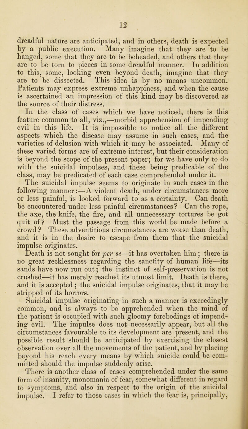 dreadful nature are anticipated, and in others, death is expected by a public execution. Many imagine that they are to be hanged, some that they are to be beheaded, and others that they are to be torn to pieces in some dreadful manner. In addition to this, some, looking even beyond death, imagine that they are to be dissected. This idea i3 by no means uncommon. Patients may express extreme unhappiness, and when the cause is ascertained an impression of this kind may be discovered as the source of their distress. In the class of cases which we have noticed, there is this feature common to all, viz.,—morbid apprehension of impending evil in this life. It is impossible to notice all the different aspects which the disease may assume in such cases, and the varieties of delusion with which it may be associated. Many of these varied forms are of extreme interest, but their consideration is beyond the scope of the present paper; for we have only to do with the suicidal impulses, and these being predicable of the class, may be predicated of each case comprehended under it. The suicidal impulse seems to originate in such cases in the following manner:—A violent death, under circumstances more or less painful, is looked forward to as a certainty. Can death be encountered under less painful circumstances? Can the rope, the axe, the knife, the fire, and all unnecessary tortures be got quit of? Must the passage from this world be made before a crowd ? These adventitious circumstances are worse than death, and it is in the desire to escape from them that the suicidal impulse originates. Death is not sought for per se—it has overtaken him ; there is no great recklessness regarding the sanctity of human life—its sands have now run out; the instinct of self-preservation is not crushed—it has merely reached its utmost limit. Death is there, and it is accepted ; the suicidal impulse originates, that it may be stripped of its horrors. Suicidal impulse originating in such a manner is exceedingly common, and is always to be apprehended when the mind of the patient is occupied with such gloomy forebodings of impend- ing evil. The impulse does not necessarily appear, but all the circumstances favourable to its development are present, and the possible result should be anticipated by exercising the closest observation over all the movements of the patient, and by placing beyond his reach every means by which suicide could be com- mitted should the impulse suddenly arise. There is another class of cases comprehended under the same form of insanity, monomania of fear, somewhat different in regard to symptoms, and also in respect to the origin of the suicidal impulse. I refer to those cases in which the fear is, principally,