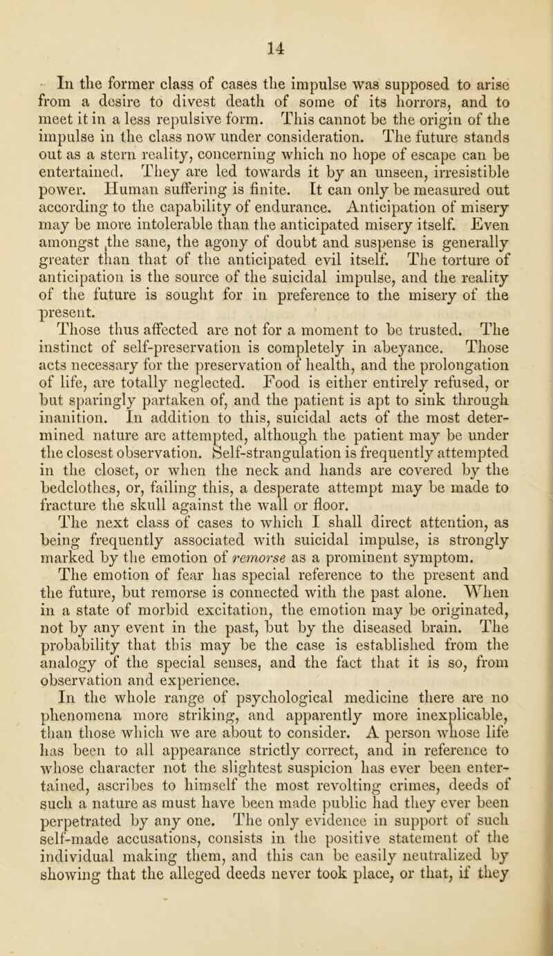 In the former class of cases the impulse was supposed to arise from a desire to divest death of some of its horrors, and to meet it in a less repulsive form. This cannot he the origin of the impulse in the class now under consideration. The future stands out as a stern reality, concerning which no hope of escape can he entertained. They are led towards it by an unseen, irresistible power. Human suffering is finite. It can only he measured out according to the capability of endurance. Anticipation of misery may he more intolerable than the anticipated misery itself. Even amongst ^the sane, the agony of doubt and suspense is generally greater than that of the anticipated evil itself. The torture of anticipation is the source of the suicidal impulse, and the reality of the future is sought for in preference to the misery of the present. Those thus affected are not for a moment to be trusted. The instinct of self-preservation is completely in abeyance. Those acts necessary for the preservation of health, and the prolongation of life, are totally neglected. Food is either entirely refused, or but sparingly partaken of, and the patient is apt to sink through inanition. In addition to this, suicidal acts of the most deter- mined nature are attempted, although the patient may be under the closest observation. Self-strangulation is frequently attempted in the closet, or when the neck and hands are covered by the bedclothes, or, failing this, a desperate attempt may be made to fracture the skull against the wall or floor. The next class of cases to which I shall direct attention, as being frequently associated with suicidal impulse, is strongly marked by the emotion of remorse as a prominent symptom. The emotion of fear has special reference to the present and the future, but remorse is connected with the past alone. When in a state of morbid excitation, the emotion may be originated, not by any event in the past, but by the diseased brain. The probability that this may be the case is established from the analogy of the special senses, and the fact that it is so, from observation and experience. In the whole range of psychological medicine there are no phenomena more striking, and apparently more inexplicable, tlian those which we are about to consider. A person whose life has been to all appearance strictly correct, and in reference to whose character not the slightest suspicion has ever been enter- tained, ascribes to himself the most revolting crimes, deeds of such a nature as must have been made public had they ever been perpetrated by any one. The only evidence in support of such self-made accusations, consists in the positive statement of the individual making them, and this can be easily neutralized by showing that the alleged deeds never took place, or that, if they