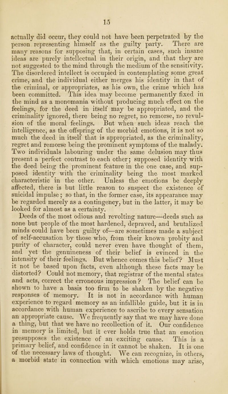 actually did occur, they could not have been perpetrated by the person representing himself as the guilty party. There are many reasons for supposing that, in certain cases, such insane ideas are purely intellectual in their origin, and that they are not suggested to the mind through the medium of the sensitivity. The disordered intellect is occupied in contemplating some great crime, and the individual either merges his identity in that of the criminal, or appropriates, as his own, the crime which has been committed. This idea may become permanently fixed in the mind as a monomania without producing much effect on the feelings, for the deed in itself may be appropriated, and the criminality ignored, there being no regret, no remorse, no revul- sion of the moral feelings. But when such ideas reach the intelligence, as the offspring of the morbid emotions, it is not so much the deed in itself that is appropriated, as the criminality, regret and remorse being the prominent symptoms of the malady. Two individuals labouring under the same delusion may thus present a perfect contrast to each other; supposed identity with the deed being the prominent feature in the one case, and sup- posed identity with the criminality being the most marked characteristic in the other. Unless the emotions be deeply affected, there is but little reason to suspect the existence of suicidal impulse; so that, in the former case, its appearance may be regarded merely as a contingency, but in the latter, it may be looked for almost as a certainty. Deeds of the most odious and revolting nature—deeds such as none but people of the most hardened, depraved, and brutalized minds could have been guilty of—are sometimes made a subject of self-accusation by those who, from their known probity and purity of character, could never even have thought of them, and yet the genuineness of their belief is evinced in the intensity of their feelings. But whence comes this belief? Must it not be based upon facts, even although these facts may be distorted? Could not memory, that registrar of the mental states and acts, correct the erroneous impression ? The belief can be shown to have a basis too firm to be shaken by the negative responses of memory. It is not in accordance with human experience to regard memory as an infallible guide, but it is in accordance with human experience to ascribe to every sensation an appropriate cause. We frequently say that we may have done a thing, but. that we have no recollection of it. Our confidence in memory i3 limited, but it ever holds true that an emotion presupposes, the existence of an exciting cause. This is a primary belief, and confidence in it cannot be shaken. It is one of the necessary laws of thought. We can recognize, in others, a morbid state in connection with which emotions may arise,