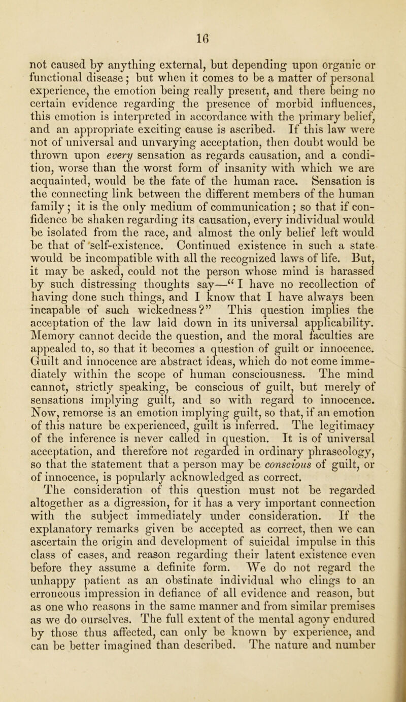 not caused by anything external, but depending upon organic or functional disease ; but when it comes to be a matter of personal experience, the emotion being really present, and there being no certain evidence regarding the presence of morbid influences, this emotion is interpreted in accordance with the primary belief, and an appropriate exciting cause is ascribed. If this law wTere not of universal and unvarying acceptation, then doubt would be thrown upon every sensation as regards causation, and a condi- tion, worse than the worst form of insanity with which we are acquainted, wTould be the fate of the human race. Sensation is the connecting link between the different members of the human family; it is the only medium of communication ; so that if con- fidence be shaken regarding its causation, every individual would be isolated from the race, and almost the only belief left would be that of self-existence. Continued existence in such a state would be incompatible with all the recognized laws of life. But, it may be asked, could not the person whose mind is harassed by such distressing thoughts say—u I have no recollection of having done such things, and I know that I have always been incapable of such wickedness?” This question implies the acceptation of the law laid down in its universal applicability. Memory cannot decide the question, and the moral faculties are appealed to, so that it becomes a question of guilt or innocence. Guilt and innocence are abstract ideas, which do not come imme- diately within the scope of human consciousness. The mind cannot, strictly speaking, be conscious of guilt, but merely of sensations implying guilt, and so with regard to innocence. Now, remorse is an emotion implying guilt, so that, if an emotion of this nature be experienced, guilt is inferred. The legitimacy of the inference is never called in question. It is of universal acceptation, and therefore not regarded in ordinary phraseology, so that the statement that a person may be conscious of guilt, or of innocence, is popularly acknowledged as correct. The consideration of this question must not be regarded altogether as a digression, for it has a very important connection with the subject immediately under consideration. If the explanatory remarks given be accepted as correct, then we can ascertain the origin and development of suicidal impulse in this class of cases, and reason regarding their latent existence even before they assume a definite form. We do not regard the unhappy patient as an obstinate individual who clings to an erroneous impression in defiance of all evidence and reason, but as one who reasons in the same manner and from similar premises as we do ourselves. The full extent of the mental agony endured by those thus affected, can only be known by experience, and can be better imagined than described. The nature and number