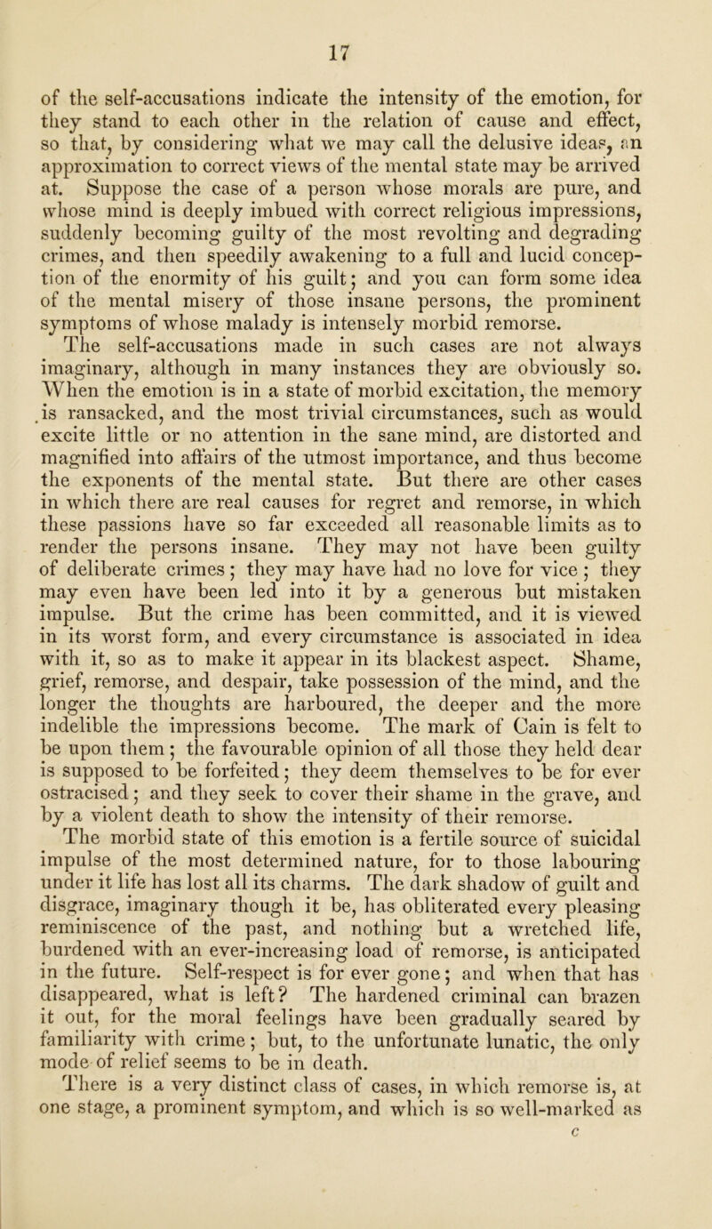 of the self-accusations indicate the intensity of the emotion, for they stand to each other in the relation of cause and effect, so that, by considering what we may call the delusive ideas, an approximation to correct views of the mental state may be arrived at. Suppose the case of a person whose morals are pure, and whose mind is deeply imbued with correct religious impressions, suddenly becoming guilty of the most revolting and degrading crimes, and then speedily awakening to a full and lucid concep- tion of the enormity of his guilt; and you can form some idea of the mental misery of those insane persons, the prominent symptoms of whose malady is intensely morbid remorse. The self-accusations made in such cases are not always imaginary, although in many instances they are obviously so. When the emotion is in a state of morbid excitation, the memory is ransacked, and the most trivial circumstances, such as would excite little or no attention in the sane mind, are distorted and magnified into affairs of the utmost importance, and thus become the exponents of the mental state. But there are other cases in which there are real causes for regret and remorse, in which these passions have so far exceeded all reasonable limits as to render the persons insane. They may not have been guilty of deliberate crimes; they may have had no love for vice ; they may even have been led into it by a generous but mistaken impulse. But the crime has been committed, and it is viewed in its worst form, and every circumstance is associated in idea with it, so as to make it appear in its blackest aspect. Shame, grief, remorse, and despair, take possession of the mind, and the longer the thoughts are harboured, the deeper and the more indelible the impressions become. The mark of Cain is felt to be upon them ; the favourable opinion of all those they held dear is supposed to be forfeited; they deem themselves to be for ever ostracised; and they seek to cover their shame in the grave, and by a violent death to show the intensity of their remorse. The morbid state of this emotion is a fertile source of suicidal impulse of the most determined nature, for to those labouring under it life has lost all its charms. The dark shadow of guilt and disgrace, imaginary though it be, has obliterated every pleasing reminiscence of the past, and nothing but a wretched life, burdened with an ever-increasing load of remorse, is anticipated in the future. Self-respect is for ever gone; and when that has disappeared, what is left? The hardened criminal can brazen it out, for the moral feelings have been gradually seared by familiarity with crime; but, to the unfortunate lunatic, the only mode of relief seems to be in death. There is a very distinct class of cases, in which remorse is, at one stage, a prominent symptom, and which is so well-marked as c