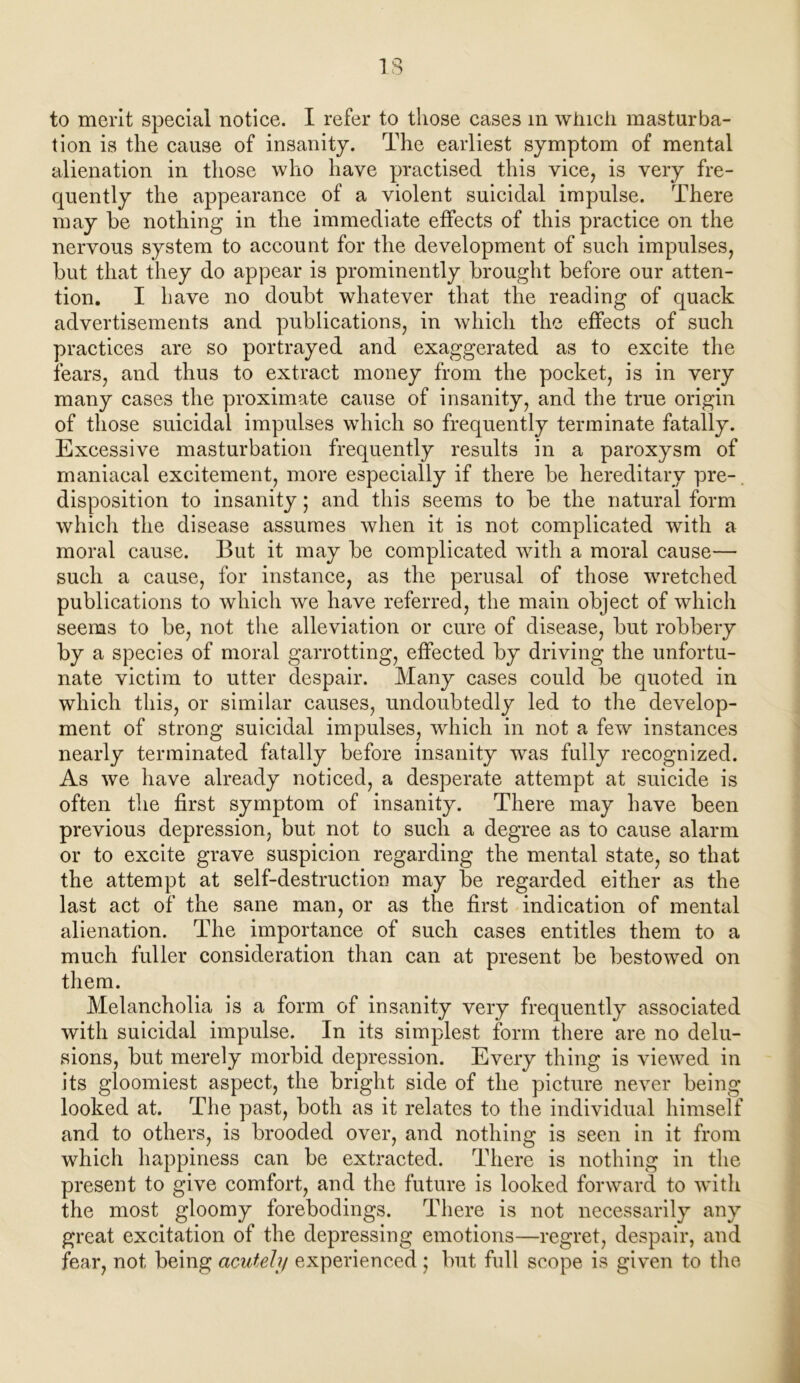 to merit special notice. I refer to those cases m winch masturba- tion is the cause of insanity. The earliest symptom of mental alienation in those who have practised this vice, is very fre- quently the appearance of a violent suicidal impulse. There may be nothing in the immediate effects of this practice on the nervous system to account for the development of such impulses, but that they do appear is prominently brought before our atten- tion. I have no doubt whatever that the reading of quack advertisements and publications, in which the effects of such practices are so portrayed and exaggerated as to excite the fears, and thus to extract money from the pocket, is in very many cases the proximate cause of insanity, and the true origin of those suicidal impulses which so frequently terminate fatally. Excessive masturbation frequently results in a paroxysm of maniacal excitement, more especially if there be hereditary pre-. disposition to insanity; and this seems to be the natural form which the disease assumes when it is not complicated with a moral cause. But it may be complicated with a moral cause— such a cause, for instance, as the perusal of those wretched publications to which we have referred, the main object of which seems to be, not the alleviation or cure of disease, but robbery by a species of moral garrotting, effected by driving the unfortu- nate victim to utter despair. Many cases could be quoted in which this, or similar causes, undoubtedly led to the develop- ment of strong suicidal impulses, which in not a few instances nearly terminated fatally before insanity was fully recognized. As we have already noticed, a desperate attempt at suicide is often the first symptom of insanity. There may have been previous depression, but not to such a degree as to cause alarm or to excite grave suspicion regarding the mental state, so that the attempt at self-destruction may be regarded either as the last act of the sane man, or as the first indication of mental alienation. The importance of such cases entitles them to a much fuller consideration than can at present be bestowed on them. Melancholia is a form of insanity very frequently associated with suicidal impulse. In its simplest form there are no delu- sions, but merely morbid depression. Every thing is viewed in its gloomiest aspect, the bright side of the picture never being looked at. The past, both as it relates to the individual himself and to others, is brooded over, and nothing is seen in it from which happiness can be extracted. There is nothing in the present to give comfort, and the future is looked forward to with the most gloomy forebodings. There is not necessarily any great excitation of the depressing emotions—regret, despair, and fear, not being acutely experienced ; but full scope is given to the