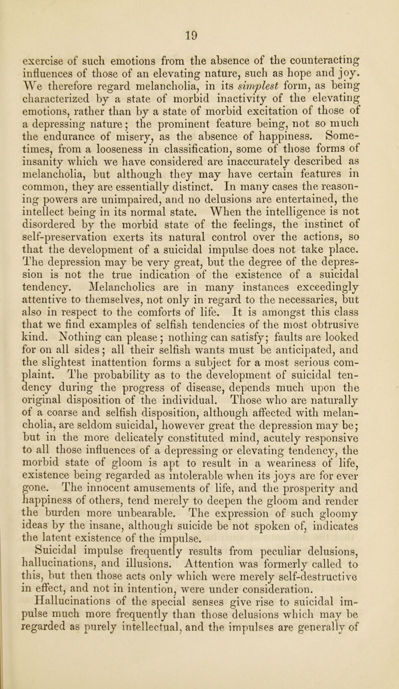 exercise of such emotions from the absence of the counteracting influences of those of an elevating nature, such as hope and joy. We therefore regard melancholia, in its simplest form, as being- characterized by a state of morbid inactivity of the elevating emotions, rather than by a state of morbid excitation of those of a depressing nature; the prominent feature being, not so much the endurance of misery, as the absence of happiness. Some- times, from a looseness in classification, some of those forms of insanity which we have considered are inaccurately described as melancholia, but although they may have certain features in common, they are essentially distinct. In many cases the reason- ing powers are unimpaired, and no delusions are entertained, the intellect being in its normal state. When the intelligence is not disordered by the morbid state of the feelings, the instinct of self-preservation exerts its natural control over the actions, so that the development of a suicidal impulse does not take place. The depression may be very great, but the degree of the depres- sion is not the true indication of the existence of a suicidal tendency. Melancholics are in many instances exceedingly attentive to themselves, not only in regard to the necessaries, but also in respect to the comforts of life. It is amongst this class that we find examples of selfish tendencies of the most obtrusive kind. Nothing can please ; nothing can satisfy; faults are looked for on all sides; all their selfish wants must be anticipated, and the slightest inattention forms a subject for a most serious com- plaint. The probability as to the development of suicidal ten- dency during the progress of disease, depends much upon the original disposition of the individual. Those who are naturally of a coarse and selfish disposition, although affected with melan- cholia, are seldom suicidal, however great the depression may be; but in the more delicately constituted mind, acutely responsive to all those influences of a depressing or elevating tendency, the morbid state of gloom is apt to result in a weariness of life, existence being regarded as intolerable when its joys a,re for ever gone. The innocent amusements of life, and the prosperity and happiness of others, tend merely to deepen the gloom and render the burden more unbearable. The expression of such gloomy ideas by the insane, although suicide be not spoken of, indicates the latent existence of the impulse. Suicidal impulse frequently results from peculiar delusions, hallucinations, and illusions. Attention was formerly called to this, but then those acts only which were merely self-destructive in effect, and not in intention, were under consideration. Hallucinations of the special senses give rise to suicidal im- pulse much more frequently than those delusions which may be regarded as purely intellectual, and the impulses are generally of