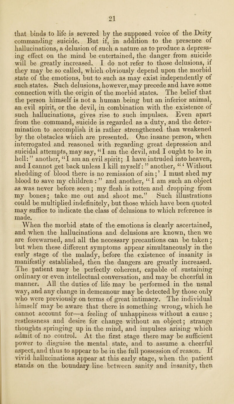 tliat binds to life is severed by the supposed voice of the Deity commanding suicide. But if, in addition to the presence oi hallucinations, a delusion of such a nature as to produce a depress- ing effect on the mind be entertained, the danger from suicide will be greatly increased. I do not refer to those delusions, if they may be so called, which obviously depend upon the morbid state of the emotions, but to such as may exist independently of such states. Such delusions, however,may precede and have some connection with the origin of the morbid states. The belief that the person himself is not a human being but an inferior animal, an evil spirit, or the devil, in combination with the existence of such hallucinations, gives rise to such impulses. Even apart from the command, suicide is regarded as a duty, and the deter- mination to accomplish it is rather strengthened than weakened by the obstacles which are presented. One insane person, when interrogated and reasoned with regarding great depression and suicidal attempts, may say, “I am the devil, and I ought to be in hell: ” another, “I am an evil spirit; I have intruded into heaven, and I cannot get back unless I kill myself: ” another, u c Without shedding of blood there is no remission of sin; ’ I must shed my blood to save my children : ” and another, “I am such an object as was never before seen; my flesh is rotten and dropping from my bones; take me out and shoot me.” Such illustrations could be multiplied indefinitely, but those which have been quoted may suffice to indicate the class of delusions to which reference is made. When the morbid state of the emotions is clearly ascertained, and when the hallucinations and delusions are known, then we are forewarned, and all the necessary precautions can be taken; but when these different symptoms appear simultaneously in the early stage of the malady, before the existence of insanity is manifestly established, then the dangers are greatly increased. The patient may be perfectly coherent, capable of sustaining ordinary or even intellectual conversation, and may be cheerful in manner. All the duties of life may be performed in the usual way, and any change in demeanour may be detected by those only who were previously on terms of great intimacy. The individual himself may be aware that there is something wrong, which he cannot account for—a feeling of unhappiness without a cause; restlessness and desire for change without an object; strange thoughts springing up in the mind, and impulses arising which admit of no control. At the first stage there may be sufficient power to disguise the mental state, and to assume a cheerful aspect, and thus to appear to be in the full possession of reason. If vivid hallucinations appear at this early stage, when the patient stands on the boundary line between sanity and insanity, then