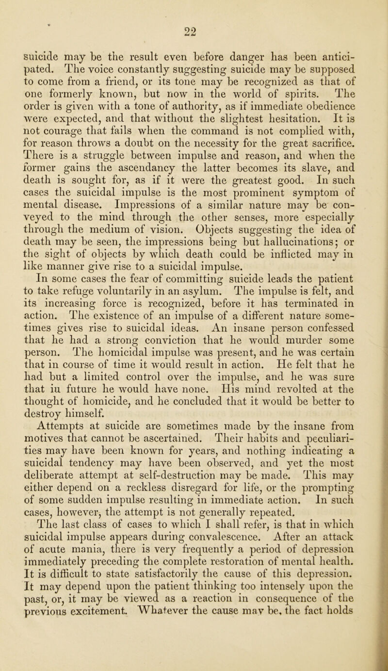 suicide may be the result even before danger has been antici- pated. The voice constantly suggesting suicide may be supposed to come from a friend, or its tone may be recognized as that of one formerly known, but now in the world of spirits. The order is given with a tone of authority, as if immediate obedience were expected, and that without the slightest hesitation. It is not courage that fails when the command is not complied with, for reason throws a doubt on the necessity for the great sacrifice. There is a straggle between impulse and reason, and when the former gains the ascendancy the latter becomes its slave, and death is sought for, as if it were the greatest good. In such cases the suicidal impulse is the most prominent symptom of mental disease. Impressions of a similar nature may be con- veyed to the mind through the other senses, more especially through the medium of vision. Objects suggesting the idea of death may be seen, the impressions being but hallucinations; or the sight of objects by which death could be inflicted may in like manner give rise to a suicidal impulse. In some cases the fear of committing suicide leads the patient to take refuge voluntarily in an asylum. The impulse is felt, and its increasing force is recognized, before it has terminated in action. The existence of an impulse of a different nature some- times gives rise to suicidal ideas. An insane person confessed that he had a strong conviction that he would murder some person. The homicidal impulse was present, and he was certain that in course of time it would result in action. He felt that he had but a limited control over the impulse, and he was sure that iu future he would have none. His mind revolted at the thought of homicide, and he concluded that it would be better to destroy himself. Attempts at suicide are sometimes made by the insane from motives that cannot be ascertained. Their habits and peculiari- ties may have been known for years, and nothing indicating a suicidal tendency may have been observed, and yet the most deliberate attempt at self-destruction may be made. This may either depend on a reckless disregard for life, or the prompting of some sudden impulse resulting in immediate action. In such cases, however, the attempt is not generally repeated. The last class of cases to which I shall refer, is that in which suicidal impulse appears during convalescence. After an attack of acute mania, there is very frequently a period of depression immediately preceding the complete restoration of mental health. It is difficult to state satisfactorily the cause of this depression. It may depend upon the patient thinking too intensely upon the past, or, it may be viewed as a reaction in consequence of the previous excitement. Whatever the cause may be, the fact holds