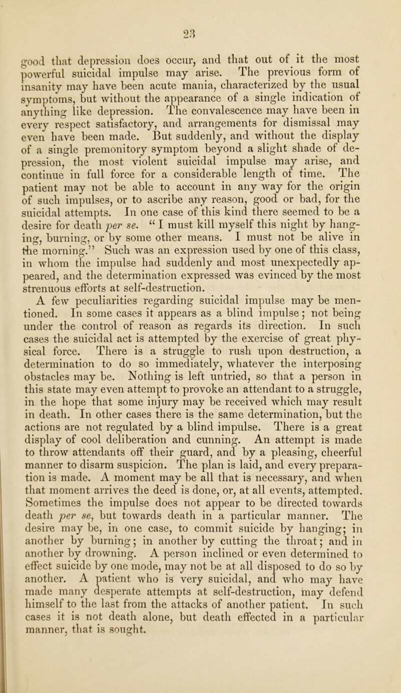 good that depression does occur, and that out of it the most powerful suicidal impulse may arise. The previous form of insanity may have been acute mania, characterized by the usual symptoms, but without the appearance of a single indication of anything like depression. The convalescence may have been in every respect satisfactory, and arrangements for dismissal may even have been made. But suddenly, and without the display of a single premonitory symptom beyond a slight shade of de- pression, the most violent suicidal impulse may arise, and continue in full force for a considerable length of time. The patient may not be able to account in any way for the origin of such impulses, or to ascribe any reason, good or bad, for the suicidal attempts. In one case of this kind there seemed to be a desire for death per se. u I must kill myself this night by hang- ing, burning, or by some other means. I must not be alive in the morning.” Such was an expression used by one of this class, in whom the impulse had suddenly and most unexpectedly ap- peared, and the determination expressed was evinced by the most strenuous efforts at self-destruction. A few peculiarities regarding suicidal impulse may be men- tioned. In some cases it appears as a blind impulse; not being under the control of reason as regards its direction. In such cases the suicidal act is attempted by the exercise of great phy- sical force. There is a struggle to rush upon destruction, a determination to do so immediately, whatever the interposing obstacles may be. Nothing is left untried, so that a person in this state may even attempt to provoke an attendant to a struggle, in the hope that some injury may be received which may result in death. In other cases there is the same determination, but the actions are not regulated by a blind impulse. There is a great display of cool deliberation and cunning. An attempt is made to throw attendants off their guard, and by a pleasing, cheerful manner to disarm suspicion. The plan is laid, and every prepara- tion is made. A moment may be all that is necessary, and when that moment arrives the deed is done, or, at all events, attempted. Sometimes the impulse does not appear to be directed towards death per se, but towards death in a particular manner. The desire may be, in one case, to commit suicide by hanging; in another by burning; in another by cutting the throat; and in another by drowning. A person inclined or even determined to effect suicide by one mode, may not be at all disposed to do so by another. A patient who is very suicidal, and who may have made many desperate attempts at self-destruction, may defend himself to the last from the attacks of another patient. In such cases it is not death alone, but death effected in a particular manner, that is sought.