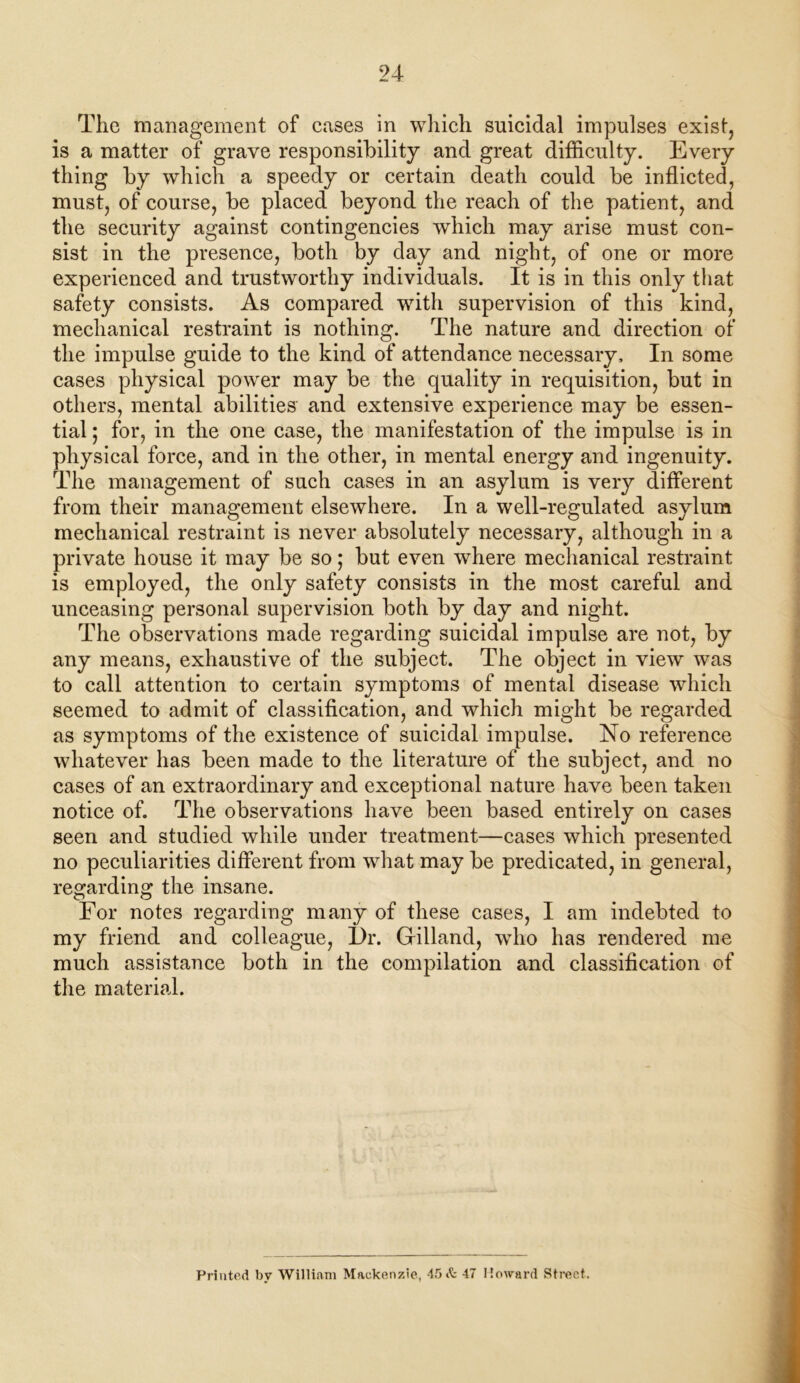 The management of cases in which suicidal impulses exist, is a matter of grave responsibility and great difficulty. Every thing by which a speedy or certain death could be inflicted, must, of course, be placed beyond the reach of the patient, and the security against contingencies which may arise must con- sist in the presence, both by day and night, of one or more experienced and trustworthy individuals. It is in this only that safety consists. As compared with supervision of this kind, mechanical restraint is nothing. The nature and direction of the impulse guide to the kind of attendance necessary. In some cases physical power may be the quality in requisition, but in others, mental abilities and extensive experience may be essen- tial ; for, in the one case, the manifestation of the impulse is in physical force, and in the other, in mental energy and ingenuity. The management of such cases in an asylum is very different from their management elsewhere. In a well-regulated asylum mechanical restraint is never absolutely necessary, although in a private house it may be so; but even where mechanical restraint is employed, the only safety consists in the most careful and unceasing personal supervision both by day and night. The observations made regarding suicidal impulse are not, by any means, exhaustive of the subject. The object in view was to call attention to certain symptoms of mental disease which seemed to admit of classification, and which might be regarded as symptoms of the existence of suicidal impulse. No reference whatever has been made to the literature of the subject, and no cases of an extraordinary and exceptional nature have been taken notice of. The observations have been based entirely on cases seen and studied while under treatment—cases which presented no peculiarities different from what may be predicated, in general, regarding the insane. For notes regarding many of these cases, I am indebted to my friend and colleague, I)r. Gilland, who has rendered me much assistance both in the compilation and classification of the material. Printed by William Mackenzie, 45 & 47 Howard Street.