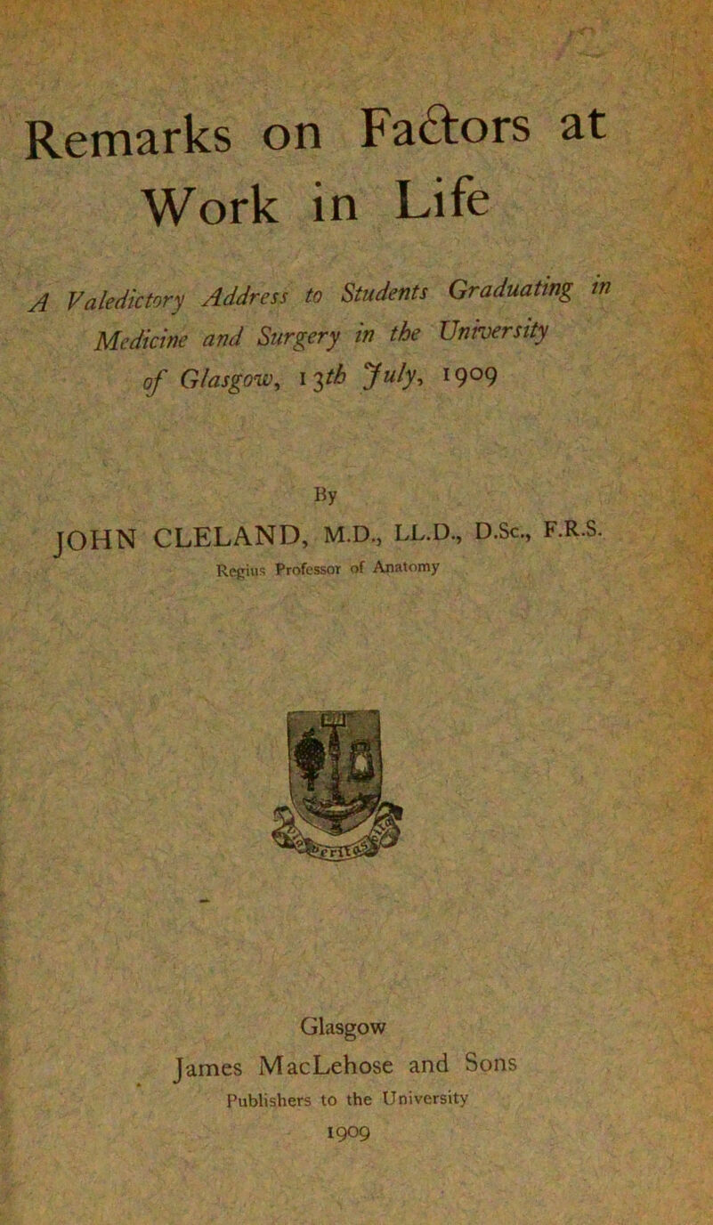 Remarks on Fadors at Work in Life A Valedictory Address to Students Graduating m Medicine and Surgery in the University of Glasgow, I'^tb July, 1909 By JOHN CLELAND, M.D., LL.D., D.Sc., F.R.S. Regius Professor of Anatomy Glasgow James MacLehose and Sons Publishers to the University 1909