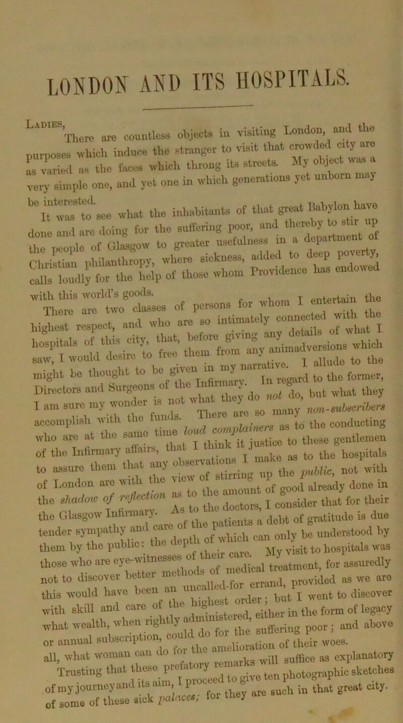 LONDOIf AND ITS HOSPITALS. There are counlta object, ie visiting London and tl>e nurnoses nhich induce the stranger to visit that crovded erty are L varied a, the tees which throng its streets My object was ngle one, and yet one in which generation, yet unborn .nay what the h.h.bita,.ts of that great Babylon have done and arc doing for the snltering poor, and thereby to stir up u 1o niasf'OW to greater usefulness in a department ot 0^^!^ for the MP of those whom Brovidenee has endowed witli this -world’s goods. i „„ T entertain the hi^rrea::ntelT« might be thought to ’>» ’“T,n‘y :rtt f ml tiere are so many non-sul.crit.rs who are at to these gentlemen of the Infinnaij allai ., mnVe as to the hospitals to assure them that ^ stilling up the public, not with of London are wi^ the « I, ^^ady done in the shadoxo of reflection consider that for their Glasgow debt of gratitude is due tender sympathy a of which can only he understood by them by the public. P hospitals was those who are .nodical treatment, for assuredly not to discover better nut provided as we are this would have been an unca t > discover with skiU and care of the “f al^ ^ what wealth, when rightly ai ’ g„,.i„g poor; and above or annual subscription a^—“ of ihi woes, all, wluit woman can i o ^ „o,]oa will suffice as explanatory Trusting that hese J photogmphic sketches of.nyjourncyand.lsaim, I p b t city. of some of these sick palaces, tol they