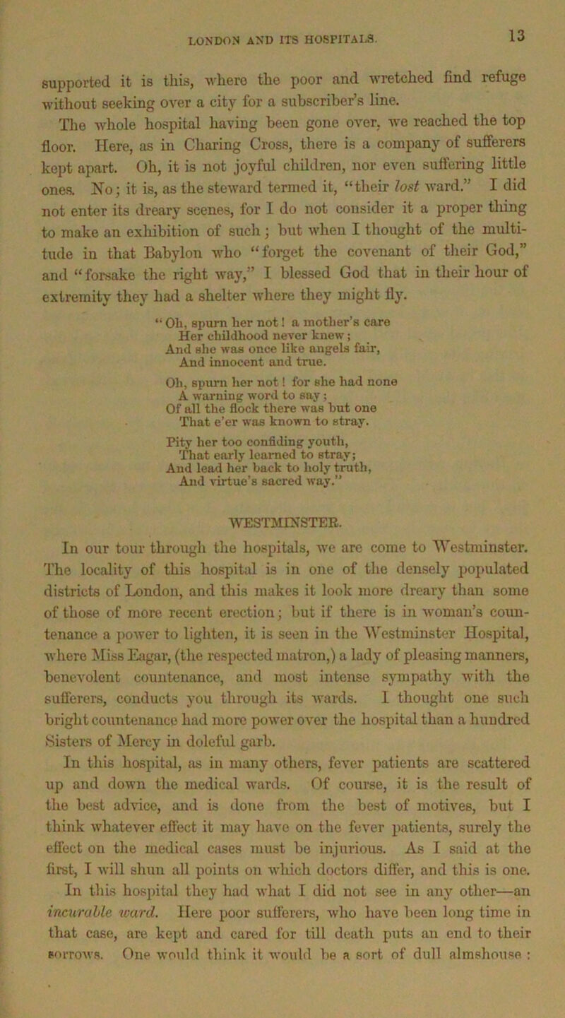 supported it is this, M'hero the poor and wretched find refuge without seeking over a city for a subscriber’s Hue. The whole hospital having been gone over, we reached the top floor. Here, as in Charing Cross, there is a company of sufferers kept apart. Oh, it is not joyful children, nor even suffering little one.s. No; it is, as the steward termed it, “their iost ward.” I did not enter its dreary scenes, for I do not consider it a proper tiling to make an exliibition of such; but when I thought of the multi- tude in that Babylon who “forget the covenant of tlieir God,” and “ forsake the right way,” I blessed God that in their hour of extremity they had a shelter where they might fly. “ Oh, spurn her not! a mother’s care Her childhood never knew; And she was once like angels fair, And innocent and true. Oh, spurn her not! for she had none A warning word to say; Of all the flock there was hut one That e’er was known to stray. Pity her too confiding youth. That early learned to stray; And lead her back to holy truth. And virtue’s sacred way.” WESTMINSTER. In our tour through the hospitals, we are come to Westminster. The locality of this hospittd is in one of the densely populated districts of London, and this makes it look more dreary than some of those of more recent erection; but if there is in woman’s coun- tenance a i>ower to ligliten, it is seen in the Westminster Hospital, Avhere Miss Eagar, (the respected matron,) a lady of pleasing manners, benevolent countenance, and most intense sympathy with the sufferers, conducts you through its wards. 1 thought one such bright countenance had more power over the hospital than a hundred iSistere of ]\Iercy in dolefid garb. In this hospital, as in many others, fever patients are scattered up and down the medical wards. Of course, it is the result of the best advice, and is done from the best of motives, but I think whatever effect it may have on the fever patients, surely the effect on the medical cases must be injurious. As I said at the first, I will shun all points on which doctors difter, and this is one. In this hospital they had what I did not see in any other—an incurable ward. Here poor sufferers, who have been long time in that case, are kept and cared for till death puts an end to their sorrows. One would think it would be a sort of dull almshouse :