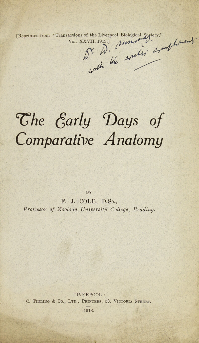 [Reprinted from “ Transactions of the Liverpool Biological §9$iety,” Yol. XXYII, 1913.] .1A c&he dearly Days of Comparative Anatomy - if ■ .* r *V . »' , . • • 1 BY F. J. COLE, D.Sc., Processor of Zoology, University College, Reading. LIVERPOOL : C. Tinling & Co., Ltd., Printers, 58, Victoria Street. 1913.