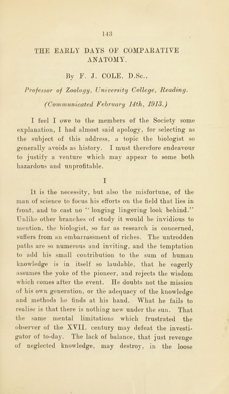 THE EARLY DAYS OE COMPARATIVE ANATOMY. By F. J. COLE, D.Sc., Professor of Zoology, University College, Reading. (Communicated February 14th, 1913.) I feel I owe to the members of the Society some explanation, I had almost said apology, for selecting as the subject of this address, a topic the biologist so generally avoids as history. I must therefore endeavour to justify a venture which may appear to some both hazardous and unprofitable. I It is the necessity, but also the misfortune, of the man of science to focus his efforts on the field that lies in front, and to cast no “ longing lingering look behind.’’ Unlike other branches of study it would be invidious to mention, the biologist, so far as research is concerned, suffers from an embarrassment of riches. The untrodden paths are so numerous and inviting, and the temptation to add his small contribution to the sum of human knowledge is in itself so laudable, that he eagerly assumes the yoke of the pioneer, and rejects the wisdom which comes after the event. He doubts not the mission of his own generation, or the adequacy of the knowledge and methods he finds at his hand. What he fails to realise is that there is nothing new under the sun. That the same mental limitations which frustrated the observer of the XVII. century may defeat the investi- gator of to-day. The lack of balance, that just revenge of neglected knowledge, may destroy, in the loose