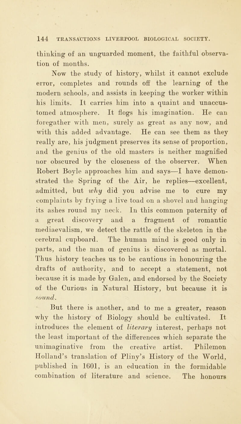 thinking of an unguarded moment, the faithful observa- tion of months. Now the study of history, whilst it cannot exclude error, completes and rounds off the learning of the modern schools, and assists in keeping the worker within his limits. It carries him into a quaint and unaccus- tomed atmosphere. It flogs his imagination. He can foregather with men, surely as great as any now, and with this added advantage. He can see them as they really are, his judgment preserves its sense of proportion, and the genius of the old masters is neither magnified nor obscured by the closeness of the observer. When Robert Boyle approaches him and says—I have demon- strated the Spring of the Air, he replies—excellent, admitted, but why did you advise me to cure my complaints by frying a live toad on a shovel and hanging its ashes round my neck. In this common paternity of a great discovery and a fragment of romantic mediaevalism, we detect the rattle of the skeleton in the cerebral cupboard. The human mind is good only in parts, and the man of genius is discovered as mortal. Thus history teaches us to he cautious in honouring the drafts of authority, and to accept a statement, not because it is made by Galen, and endorsed by the Society of the Curious in Natural History, but because it is sound. But there is another, and to me a greater, reason why the history of Biology should be cultivated. It introduces the element of literary interest, perhaps not the least important of the differences which separate the unimaginative from the creative artist. Philemon Holland’s translation of Pliny’s History of the World, published in 1601, is an education in the formidable combination of literature and science. The honours