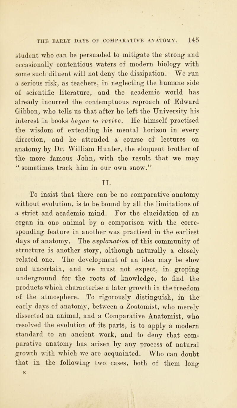 student wlio can be persuaded to mitigate the strong and occasionally contentious waters of modern biology with some such diluent will not deny the dissipation. We run a serious risk, as teachers, in neglecting the humane side of scientific literature, and the academic world has already incurred the contemptuous reproach of Edward Gibbon, who tells us that after he left the University his interest in books began to revive. He himself practised the wisdom of extending his mental horizon in every direction, and he attended a course of lectures on anatomy by Hr. William Hunter, the eloquent brother of the more famous John, with the result that we may “ sometimes track him in our own snow.” II. To insist that there can be no comparative anatomy without evolution, is to be bound by all the limitations of a strict and academic mind. For the elucidation of an organ in one animal by a comparison with the corre- sponding feature in another was practised in the earliest days of anatomy. The explanation of this community of structure is another story, although naturally a closely related one. The development of an idea may be slow and uncertain, and we must not expect, in groping underground for the roots of knowledge, to find the products which characterise a later growth in the freedom of the atmosphere. To rigorously distinguish, in the early days of anatomy, between a Zootomist, who merely dissected an animal, and a Comparative Anatomist, who resolved the evolution of its parts, is to apply a modern standard to an ancient work, and to deny that com- parative anatomy has arisen by any process of natural growth with which we are acquainted. Who can doubt that in the following two cases, both of them long K